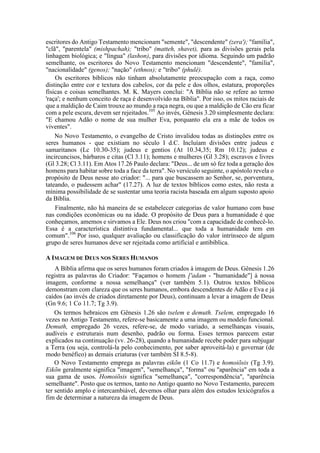 escritores do Antigo Testamento mencionam "semente", "descendente" (zera'); "família",
"clã", "parentela" (mishpachah); "tribo" (matteh, shavet), para as divisões gerais pela
linhagem biológica; e "língua" (lashon), para divisões por idioma. Seguindo um padrão
semelhante, os escritores do Novo Testamento mencionam "descendente", "família",
"nacionalidade" (genos); "nação" (ethnos); e "tribo" (phulê).
Os escritores bíblicos não tinham absolutamente preocupação com a raça, como
distinção entre cor e textura dos cabelos, cor da pele e dos olhos, estatura, proporções
físicas e coisas semelhantes. M. K. Mayers conclui: "A Bíblia não se refere ao termo
'raça'; e nenhum conceito de raça é desenvolvido na Bíblia". Por isso, os mitos raciais de
que a maldição de Caim trouxe ao mundo a raça negra, ou que a maldição de Cão era ficar
com a pele escura, devem ser rejeitados.105
Ao invés, Gênesis 3.20 simplesmente declara:
"E chamou Adão o nome de sua mulher Eva, porquanto ela era a mãe de todos os
viventes".
No Novo Testamento, o evangelho de Cristo invalidou todas as distinções entre os
seres humanos - que existiam no século I d.C. Incluíam divisões entre judeus e
samaritanos (Lc 10.30-35); judeus e gentios (At 10.34,35; Rm 10.12); judeus e
incircuncisos, bárbaros e citas (Cl 3.11); homens e mulheres (Gl 3.28); escravos e livres
(Gl 3.28; Cl 3.11). Em Atos 17.26 Paulo declara: "Deus... de um só fez toda a geração dos
homens para habitar sobre toda a face da terra". No versículo seguinte, o apóstolo revela o
propósito de Deus nesse ato criador: "... para que buscassem ao Senhor, se, porventura,
tateando, o pudessem achar" (17.27). A luz de textos bíblicos como estes, não resta a
mínima possibilidade de se sustentar uma teoria racista baseada em algum suposto apoio
da Bíblia.
Finalmente, não há maneira de se estabelecer categorias de valor humano com base
nas condições econômicas ou na idade. O propósito de Deus para a humanidade é que
conheçamos, amemos e sirvamos a Ele. Deus nos criou "com a capacidade de conhecê-lo.
Essa é a característica distintiva fundamental... que toda a humanidade tem em
comum".106
Por isso, qualquer avaliação ou classificação do valor intrínseco de algum
grupo de seres humanos deve ser rejeitada como artificial e antibíblica.
A IMAGEM DE DEUS NOS SERES HUMANOS
A Bíblia afirma que os seres humanos foram criados à imagem de Deus. Gênesis 1.26
registra as palavras do Criador: "Façamos o homem ['adam - "humanidade"] à nossa
imagem, conforme a nossa semelhança" (ver também 5.1). Outros textos bíblicos
demonstram com clareza que os seres humanos, embora descendentes de Adão e Eva e já
caídos (ao invés de criados diretamente por Deus), continuam a levar a imagem de Deus
(Gn 9.6; 1 Co 11.7; Tg 3.9).
Os termos hebraicos em Gênesis 1.26 são tselem e demuth. Tselem, empregado 16
vezes no Antigo Testamento, refere-se basicamente a uma imagem ou modelo funcional.
Demuth, empregado 26 vezes, refere-se, de modo variado, a semelhanças visuais,
audíveis e estruturais num desenho, padrão ou forma. Esses termos parecem estar
explicados na continuação (vv. 26-28), quando a humanidade recebe poder para subjugar
a Terra (ou seja, controlá-la pelo conhecimento, por saber aproveitá-la) e governar (de
modo benéfico) as demais criaturas (ver também SI 8.5-8).
O Novo Testamento emprega as palavras eikõn (1 Co 11.7) e homoiõsis (Tg 3.9).
Eikõn geralmente significa "imagem", "semelhança", "forma" ou "aparência" em toda a
sua gama de usos. Homoiõsis significa "semelhança", "correspondência", "aparência
semelhante". Posto que os termos, tanto no Antigo quanto no Novo Testamento, parecem
ter sentido amplo e intercambiável, devemos olhar para além dos estudos lexicógrafos a
fim de determinar a natureza da imagem de Deus.
 