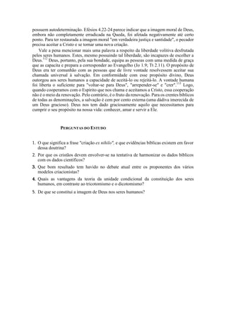 possuem autodeterminação. Efésios 4.22-24 parece indicar que a imagem moral de Deus,
embora não completamente erradicada na Queda, foi afetada negativamente até certo
ponto. Para ter restaurada a imagem moral "em verdadeira justiça e santidade", o pecador
precisa aceitar a Cristo e se tornar uma nova criação.
Vale a pena mencionar mais uma palavra a respeito da liberdade volitiva desfrutada
pelos seres humanos. Estes, mesmo possuindo tal liberdade, são incapazes de escolher a
Deus.112
Deus, portanto, pela sua bondade, equipa as pessoas com uma medida de graça
que as capacita e prepara a corresponder ao Evangelho (Jo 1.9; Tt 2.11). O propósito de
Deus era ter comunhão com as pessoas que de livre vontade resolvessem aceitar sua
chamada universal à salvação. Em conformidade com esse propósito divino, Deus
outorgou aos seres humanos a capacidade de aceitá-lo ou rejeitá-lo. A vontade humana
foi liberta o suficiente para "voltar-se para Deus", "arrepender-se" e "crer".113
Logo,
quando cooperamos com o Espírito que nos chama e aceitamos a Cristo, essa cooperação
não é o meio da renovação. Pelo contrário, é o fruto da renovação. Para os crentes bíblicos
de todas as denominações, a salvação é cem por cento externa (uma dádiva imerecida de
um Deus gracioso). Deus nos tem dado graciosamente aquilo que necessitamos para
cumprir o seu propósito na nossa vida: conhecer, amar e servir a Ele.
PERGUNTAS DO ESTUDO
1. O que significa a frase "criação ex nihilo", e que evidências bíblicas existem em favor
dessa doutrina?
2. Por que os cristãos devem envolver-se na tentativa de harmonizar os dados bíblicos
com os dados científicos?
3. Que bom resultado tem havido no debate atual entre os proponentes dos vários
modelos criacionistas?
4. Quais as vantagens da teoria da unidade condicional da constituição dos seres
humanos, em contraste ao tricotomismo e o dicotomismo?
5. De que se constitui a imagem de Deus nos seres humanos?
 