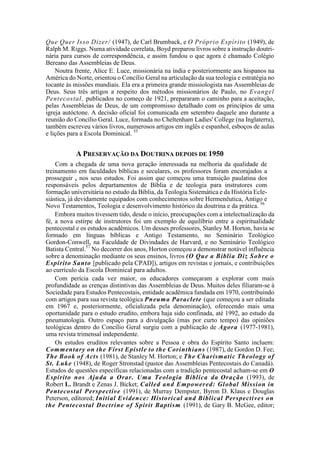 Que Quer Isso Dizer/ (1947), de Carl Brumback, e O Próprio Espírito (1949), de
Ralph M. Riggs. Numa atividade correlata, Boyd preparou livros sobre a instrução doutri-
nária para cursos de correspondência, e assim fundou o que agora é chamado Colégio
Bereano das Assembleias de Deus.
Noutra frente, Alice E. Luce, missionária na índia e posteriormente aos hispanos na
América do Norte, orientou o Concílio Geral na articulação da sua teologia e estratégia no
tocante às missões mundiais. Ela era a primeira grande missiologista nas Assembleias de
Deus. Seus três artigos a respeito dos métodos missionários de Paulo, no Evangel
Pentecostal, publicados no começo de 1921, prepararam o caminho para a aceitação,
pelas Assembleias de Deus, de um compromisso detalhado com os princípios de uma
igreja autóctone. A decisão oficial foi comunicada em setembro daquele ano durante a
reunião do Concílio Geral. Luce, formada no Cheltenham Ladies' College (na Inglaterra),
também escreveu vários livros, numerosos artigos em inglês e espanhol, esboços de aulas
e lições para a Escola Dominical. 55
A PRESERVAÇÃO DA DOUTRINA DEPOIS DE 1950
Com a chegada de uma nova geração interessada na melhoria da qualidade de
treinamento em faculdades bíblicas e seculares, os professores foram encorajados a
prosseguir a nos seus estudos. Foi assim que começou uma transição paulatina dos
responsáveis pelos departamentos de Bíblia e de teologia para instrutores com
formação universitária no estudo da Bíblia, da Teologia Sistemática e da História Ecle-
siástica, já devidamente equipados com conhecimentos sobre Hermenêutica, Antigo e
Novo Testamentos, Teologia e desenvolvimento histórico da doutrina e da prática. 56
Embora muitos tivessem tido, desde o início, preocupações com a intelectualização da
fé, a nova estirpe de instrutores foi um exemplo de equilíbrio entre a espiritualidade
pentecostal e os estudos acadêmicos. Um desses professores, Stanley M. Horton, havia se
formado em línguas bíblicas e Antigo Testamento, no Seminário Teológico
Gordon-Conwell, na Faculdade de Divindades de Harvard, e no Seminário Teológico
Batista Central.57
No decorrer dos anos, Horton começou a demonstrar notável influência
sobre a denominação mediante os seus ensinos, livros (O Que a Bíblia Diz Sobre o
Espírito Santo [publicado pela CPAD]), artigos em revistas e jornais, e contribuições
ao currículo da Escola Dominical para adultos.
Com perícia cada vez maior, os educadores começaram a explorar com mais
profundidade as crenças distintivas das Assembleias de Deus. Muitos deles filiaram-se à
Sociedade para Estudos Pentecostais, entidade acadêmica fundada em 1970, contribuindo
com artigos para sua revista teológica Pneuma Paraclete (que começou a ser editada
em 1967 e, posteriormente, oficializada pela denominação), oferecendo mais uma
oportunidade para o estudo erudito, embora haja sido confinada, até 1992, ao estudo da
pneumatologia. Outro espaço para a divulgação (mas por curto tempo) das opiniões
teológicas dentro do Concílio Geral surgiu com a publicação de Agora (1977-1981),
uma revista trimensal independente.
Os estudos eruditos relevantes sobre a Pessoa e obra do Espírito Santo incluem:
Commentary on the First Epistle to the Corinthians (1987), de Gordon D. Fee;
The Book of Acts (1981), de Stanley M. Horton; e The Charísmatic Theology of
St. Luke (1948), de Roger Stronstad (pastor das Assembleias Pentecostais do Canadá).
Estudos de questões específicas relacionadas com a tradição pentecostal acham-se em O
Espírito nos Ajuda a Orar. Uma Teologia Bíblica da Oração (1993), de
Robert L. Brandt e Zenas J. Bicket; Called and Empowered: Global Mission in
Pentecostal Perspective (1991), de Murray Dempster, Byron D. Klaus e Douglas
Peterson, editored; Initial Evidence: Historical and Biblical Perspectives on
the Pentecostal Doctrine of Spirit Baptism (1991), de Gary B. McGee, editor;
 