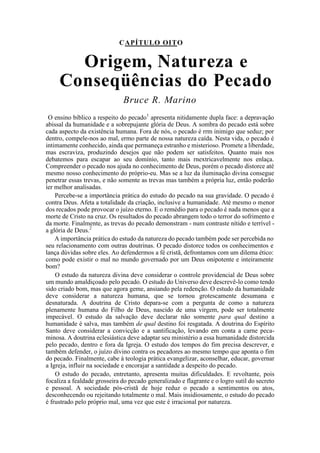 CAPÍTULO OITO
Origem, Natureza e
Conseqüências do Pecado
Bruce R. Marino
O ensino bíblico a respeito do pecado1
apresenta nitidamente dupla face: a depravação
abissal da humanidade e a sobrepujante glória de Deus. A sombra do pecado está sobre
cada aspecto da existência humana. Fora de nós, o pecado é rrm inimigo que seduz; por
dentro, compele-nos ao mal, ermo parte de nossa natureza caída. Nesta vida, o pecado é
intimamente conhecido, ainda que permaneça estranho e misterioso. Promete a liberdade,
mas escraviza, produzindo desejos que não podem ser satisfeitos. Quanto mais nos
debatemos para escapar ao seu domínio, tanto mais rnextricavelmente nos enlaça.
Compreender o pecado nos ajuda no conhecimento de Deus, porém o pecado distorce até
mesmo nosso conhecimento do próprio-eu. Mas se a luz da iluminação divina consegue
penetrar essas trevas, e não somente as trevas mas também a própria luz, então poderão
íer melhor analisadas.
Percebe-se a importância prática do estudo do pecado na sua gravidade. O pecado é
contra Deus. Afeta a totalidade da criação, inclusive a humanidade. Até mesmo o menor
dos recados pode provocar o juízo eterno. E o remédio para o pecado é nada menos que a
morte de Cristo na cruz. Os resultados do pecado abrangem todo o terror do sofrimento e
da morte. Finalmente, as trevas do pecado demonstram - num contraste nítido e terrível -
a glória de Deus.2
A importância prática do estudo da natureza do pecado também pode ser percebida no
seu relacionamento com outras doutrinas. O pecado distorce todos os conhecimentos e
lança dúvidas sobre eles. Ao defendermos a fé cristã, defrontamos com um dilema ético:
como pode existir o mal no mundo governado por um Deus onipotente e inteiramente
bom?
O estudo da natureza divina deve considerar o controle providencial de Deus sobre
um mundo amaldiçoado pelo pecado. O estudo do Universo deve descrevê-lo como tendo
sido criado bom, mas que agora geme, ansiando pela redenção. O estudo da humanidade
deve considerar a natureza humana, que se tornou grotescamente desumana e
desnaturada. A doutrina de Cristo depara-se com a pergunta de como a natureza
plenamente humana do Filho de Deus, nascido de uma virgem, pode ser totalmente
impecável. O estudo da salvação deve declarar não somente para qual destino a
humanidade é salva, mas também de qual destino foi resgatada. A doutrina do Espírito
Santo deve considerar a convicção e a santificação, levando em conta a carne peca-
minosa. A doutrina eclesiástica deve adaptar seu ministério a essa humanidade distorcida
pelo pecado, dentro e fora da Igreja. O estudo dos tempos do fim precisa descrever, e
também defender, o juízo divino contra os pecadores ao mesmo tempo que aponta o fim
do pecado. Finalmente, cabe à teologia prática evangelizar, aconselhar, educar, governar
a Igreja, influir na sociedade e encorajar a santidade a despeito do pecado.
O estudo do pecado, entretanto, apresenta muitas dificuldades. E revoltante, pois
focaliza a fealdade grosseira do pecado generalizado e flagrante e o logro sutil do secreto
e pessoal. A sociedade pós-cristã de hoje reduz o pecado a sentimentos ou atos,
desconhecendo ou rejeitando totalmente o mal. Mais insidiosamente, o estudo do pecado
é frustrado pelo próprio mal, uma vez que este é irracional por natureza.
 
