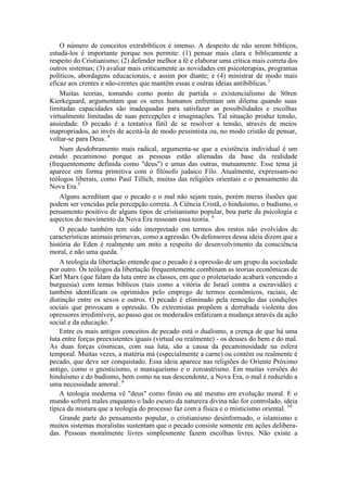 O número de conceitos extrabíblicos é imenso. A despeito de não serem bíblicos,
estudá-los é importante porque nos permite: (1) pensar mais clara e biblicamente a
respeito do Cristianismo; (2) defender melhor a fé e elaborar uma crítica mais correta dos
outros sistemas; (3) avaliar mais criticamente as novidades em psicoterapias, programas
políticos, abordagens educacionais, e assim por diante; e (4) ministrar de modo mais
eficaz aos crentes e não-crentes que mantêm essas e outras ideias antibíblicas.3
Muitas teorias, tomando como ponto de partida o existencialismo de S0ren
Kierkegaard, argumentam que os seres humanos enfrentam um dilema quando suas
limitadas capacidades são inadequadas para satisfazer as possibilidades e escolhas
virtualmente limitadas de suas percepções e imaginações. Tal situação produz tensão,
ansiedade. O pecado é a tentativa fútil de se resolver a tensão, através de meios
inapropriados, ao invés de aceitá-la de modo pessimista ou, no modo cristão de pensar,
voltar-se para Deus. 4
Num desdobramento mais radical, argumenta-se que a existência individual é um
estado pecaminoso porque as pessoas estão alienadas da base da realidade
(frequentemente definida como "deus") e umas das outras, mutuamente. Esse tema já
aparece em forma primitiva com o filósofo judaico Filo. Atualmente, expressam-no
teólogos liberais, como Paul Tillich, muitas das religiões orientais e o pensamento da
Nova Era.5
Alguns acreditam que o pecado e o mal não sejam reais, porém meras ilusões que
podem ser vencidas pela percepção correta. A Ciência Cristã, o hinduísmo, o budismo, o
pensamento positivo de alguns tipos de cristianismo popular, boa parte da psicologia e
aspectos do movimento da Nova Era ressoam essa teoria. 6
O pecado também tem sido interpretado em termos dos restos não evolvidos de
características animais primevas, como a agressão. Os defensores dessa ideia dizem que a
história do Eden é realmente um mito a respeito do desenvolvimento da consciência
moral, e não uma queda. 7
A teologia da libertação entende que o pecado é a opressão de um grupo da sociedade
por outro. Os teólogos da libertação frequentemente combinam as teorias econômicas de
Karl Marx (que falam da luta entre as classes, em que o proletariado acabará vencendo a
burguesia) com temas bíblicos (tais como a vitória de Israel contra a escravidão) e
também identificam os oprimidos pelo emprego de termos econômicos, raciais, de
distinção entre os sexos e outros. O pecado é eliminado pela remoção das condições
sociais que provocam a opressão. Os extremistas propõem a derrubada violenta dos
opressores irredimíveis, ao passo que os moderados enfatizam a mudança através da ação
social e da educação. 8
Entre os mais antigos conceitos de pecado está o dualismo, a crença de que há uma
luta entre forças preexistentes iguais (virtual ou realmente) - os deuses do bem e do mal.
As duas forças cósmicas, com sua luta, são a causa da pecaminosidade na esfera
temporal. Muitas vezes, a matéria má (especialmente a carne) ou contém ou realmente é
pecado, que deve ser conquistado. Essa ideia aparece nas religiões do Oriente Próximo
antigo, como o gnosticismo, o maniqueísmo e o zoroastrismo. Em muitas versões do
hinduísmo e do budismo, bem como na sua descendente, a Nova Era, o mal é reduzido a
uma necessidade amoral. 9
A teologia moderna vê "deus" como finito ou até mesmo em evolução moral. E o
mundo sofrerá males enquanto o lado escuro da natureza divina não for controlado, ideia
típica da mistura que a teologia do processo faz com a física e o misticismo oriental. 10
Grande parte do pensamento popular, o cristianismo desinformado, o islamismo e
muitos sistemas moralistas sustentam que o pecado consiste somente em ações delibera-
das. Pessoas moralmente livres simplesmente fazem escolhas livres. Não existe a
 