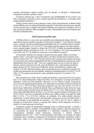 natureza pecaminosa, apenas eventos reais do pecado. A salvação é simplesmente
comportar-se melhor e praticar o bem. 11
O ateísmo sustenta que o mal é meramente uma probabilidade de um cosmos sem
Deus. O pecado é rejeitado, a ética é apenas questão de preferência, e a salvação, mera
autopromoção humanística. 12
Embora muitas dessas teorias pareçam conter algum discernimento, nenhuma delas
aceita a Bíblia como revelação plenamente inspirada. As Escrituras ensinam que o pecado
é real e pessoal; que se originou na queda de Satanás, um ser pessoal, maligno e ativo; e
que, através da queda de Adão, propagou-se entre a humanidade, que fora criada boa por
um Deus totalmente bom.
OS COMEÇOS DO PECADO
A Bíblia refere-se a um evento nos recônditos mais distantes do tempo, além da
experiência humana, quando o pecado se tornou uma realidade.13
Uma criatura extraordi-
nária, a serpente, já estava confirmada na iniqüidade antes de "o pecado entrar no mundo"
através de Adão (Rm 5.12; ver Gn 3).14
Essa antiga serpente aparece em outros lugares
como o grande dragão, Satanás e o diabo (Ap 12.9; 20.2). O diabo tem andado pecando e
assassinando desde o princípio (Jo 8.44; 1 Jo 3.8). O orgulho (1 Tm 3.6) e uma queda de
anjos (Jd 6; Ap 12.7-9) também se associam a essa catástrofe cósmica.15
As Escrituras também nos ensinam a respeito de outra queda: Adão e Eva foram
criados "bons" e colocados num jardim idílico, no Eden, desfrutando de estreita comu-
nhão com Deus (Gn 1.26 - 2.25). Por não serem divinos e porque eram capazes de pecar,
era necessária uma contínua dependência de Deus. Semelhantemente, precisavam comer
regularmente da árvore da vida.16
Isto nos é sugerido pelo convite a comer de todas as
árvores, inclusive da árvore da vida, antes da Queda (2.16), e pela rigorosa proibição
depois desta (3.22,23). Houvessem obedecido, teriam sido frutíferos e alegres para
sempre (1.28-30). Alternativamente, após um período de prova, poderiam conseguir um
estado mais permanente de imortalidade, mediante a trasladação para o Céu (Gn 5.21-24;
2 Rs 2.1-12) ou pela ressurreição do corpo sepultado na terra (cf. os crentes, 1 Co
15.35-54).
Deus permitiu que o Eden fosse invadido por Satanás, o qual tentou Eva com astúcia
(Gn 3.1-5). Desconsiderando a Palavra de Deus, Eva entregou-se ao desejo por beleza e
sabedoria. Tomou do fruto proibido, ofereceu-o ao seu marido e juntos comeram-no
(3.6). Eva fora enganada pela serpente, mas Adão parece ter pecado em plena consciência
(2 Co 11.3; 1 Tm 2.14; Deus concorda tacitamente com esse fato em Gn 3.13-19). É
possível que Adão tenha recebido do próprio Deus a proibição de comer da árvore e que
Eva a tenha ouvido somente através do marido (Gn 2.17; cf. 2.22). Adão, portanto, tinha
mais responsabilidade diante de Deus, e Eva era mais suscetível diante de Satanás (cf. Jo
20.29). Talvez seja esta a explicação da ênfase que a Bíblia atribui ao pecado de Adão
(Rm 5.12-21; 1 Co 15.21,22), embora, na realidade, Eva tenha pecado primeiro.
Finalmente, é crucial observar que o pecado deles começou na sua livre escolha moral, e
não na tentação (a que poderiam ter resistido: 1 Co 10.13; Tg 4.7). Isto é, embora a
tentação os incentivasse a pecar, a serpente não colheu o fruto tampouco os forçou a
comê-lo. O casal optou por assim fazer.
O primeiro pecado da humanidade abrangeu todos os demais pecados: a afronta e
desobediência a Deus, o orgulho, a incredulidade, desejos errados, o desviar outras pesso-
as, assassinato em massa da posteridade e a submissão voluntária ao diabo. As
consequências imediatas foram numerosas, extensivas e irônicas (observe
cuidadosamente Gn 1.26 - 3.24). O relacionamento entre Deus e os homens, de franca
comunhão, amor, confiança e segurança, foi trocado por isolamento, autodefesa, culpa e
banimento. Adão e Eva, bem como o relacionamento entre eles, entraram em dege-
 