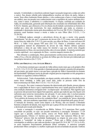 neração. A intimidade e a inocência cederam lugar à acusação (jogavam a culpa um sobre
o outro). Seu desejo rebelde pela independência resultou em dores de parto, labuta e
morte. Seus olhos realmente foram abertos, e eles conheceram o bem e o mal (mediante
um atalho), mas era pesado esse conhecimento sem o equilíbrio de outros atributos divi-
nos, como o amor, a sabedoria e o conhecimento. A criação, confiada aos cuidados de
Adão, foi amaldiçoada, gemendo pela libertação dos resultados da infidelidade dele (Rm
8.20,22). Satanás, que oferecera a Eva às alturas da divindade e prometera ao homem e à
mulher que estes não morreriam, foi mais amaldiçoado que todas as criaturas e
condenado à destruição eterna pela descendência de Eva (ver Mt 25.41) • Finalmente, o
primeiro casal humano trouxe a morte a todos os seus filhos (Rm 5.12-21; 1 Co
15.20-28).
O Midrash judaico entende a advertência divina de que a morte viria quando
(literalmente "no dia em que") comessem da árvore (Gn 2.17) como uma referência à
morte física de Adão (Gn 3.19; 5.5), pois um dia, aos olhos de Deus, é como mil anos (SI
90.4) - e Adão viveu apenas 930 anos (Gn 5.5). Outros a entendem como uma
consequência natural do afastamento da árvore da vida. Muitos rabinos judaicos
defendiam a ideia de que Adão nunca foi imortal e que sua morte teria chegado
imediatamente se Deus, em sua misericórdia, não a tivesse adiado. A maioria sustenta que
a morte espiritual - ou a separação de Deus - ocorreu naquele mesmo dia. 17
Não obstante a condenação, Deus graciosamente confeccionou túnicas de peles para
Adão e Eva, a fim de substituir os aventais de folhas que eles haviam providenciado por
sua própria iniciativa (Gn 3.7,21). 18
O PECADO ORIGINAL: UMA ANÁLISE BÍBLICA
As Escrituras ensinam que o pecado de Adão afetou muito mais que a ele próprio (Rm
5.12-21; 1 Co 15.21,22). Esta questão é chamada pecado original e postula três perguntas:
até que ponto, por quais meios e em que base o pecado de Adão é transmitido ao restante
da humanidade? Qualquer teoria do pecado original precisa responder as três perguntas e
satisfazer os seguintes critérios bíblicos:
Solidariedade. Toda a humanidade, em algum sentido, está unida ou vinculada, como
numa única entidade, a Adão (por causa dele, todas as pessoas estão fora da
bem-aventurança do Éden; Rm 5.12-21; 1 Co 15.21,22).
Corrupção. Por estar à natureza humana tão deteriorada pela Queda, pessoa alguma
tem a capacidade de fazer o que é espiritualmente bom sem a ajuda graciosa de Deus. A
esta condição chamamos corrupção total - ou depravação - da natureza. Não significa que
as pessoas não possam fazer algum bem aparente, apenas que nada do que elas façam será
suficiente para torná-las merecedoras da salvação. E este ensino não é exclusivamente
calvinista. Até mesmo Armínio (mas não todos os seus seguidores) descreveu o
"livre-arbítrio do homem em favor do verdadeiro Bem", na condição de "preso, destruído
e perdido... não tem nenhuma capacidade a não ser aquela despertada pela graça divina".
A intenção de Armínio, assim como depois a de Wesley, não era manter a liberdade
humana a despeito da Queda, mas asseverar que a graça divina era maior até mesmo que
a destruição provocada pela Queda. 19
Assim a corrupção é reconhecida na Bíblia. Salmos 51.5 menciona Davi sendo
concebido em pecado, ou seja: seu pecado remontava à concepção. Romanos 7.7-24
sugere que o pecado, embora morto, estava em Paulo desde o princípio. Mais
categoricamente, Efésios 2.3 declara que todos somos "por natureza filhos da ira".
"Natureza" (phusis) fala da realidade fundamental ou origem de uma coisa. Daí ser
corrupto o "conteúdo" de todas as pessoas.20
Posto que a Bíblia ensina estarem
corrompidos os adultos e que cada um produz o seu igual (Jó 14.4; Mt 7.17,18; Lc 6.43),
os seres humanos forçosamente produzem filhos corruptos. A natureza corrupta
produzindo filhos corruptos é a melhor explicação da universalidade do pecado. Embora
 