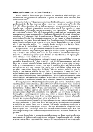 O PECADO ORIGINAL: UMA ANÁLISE TEOLÓGICA
Muitas tentativas foram feitas para construir um modelo ou teoria teológica que
encaixassem esses parâmetros complexos. Algumas das teorias mais relevantes são
consideradas aqui.23
Conceitos judaicos. Três correntes principais são identificadas no judaísmo. A teoria
predominante é a das duas naturezas: a boa - yetser tov - e a má - yetser ra' (cf. Gn 6.5;
8.21). Os rabinos debatiam sobre a idade em que esses impulsos se manifestam, e se o
impulso mau é realmente iniquidade ou apenas instinto natural. Seja como for, os maus
são controlados pelo impulso mau, ao passo que os bons o controlam. A segunda teoria
diz respeito aos "vigilantes" (Gn 6.1-4), anjos cujo dever era fiscalizar a humanidade, mas
que acabaram pecando com as mulheres. Finalmente, há conceitos de pecado original que
antecipam o Cristianismo. Mais dramaticamente, o Midrash explica, por analogia, a
morte do justo Moisés. Uma criança pergunta ao rei por que ela está na prisão. O soberano
responde que é por causa do pecado da mãe dela. Semelhantemente, Moisés morreu por
causa do primeiro homem que trouxe a morte ao mundo. Resumindo, o pecado original
não é uma inovação paulina. Pelo contrario, Paulo, inspirado pelo Espírito Santo,
desenvolveu-o de conformidade com a revelação progressiva. 24
O agnosticismo. Há os que sustentam não haver evidências bíblicas suficientes para
uma teoria detalhada do pecado original. Qualquer assertiva quanto à pecaminosidade
que vá além de uma conexão entre Adão e a raça humana é considerada especulação
filosófica.25
Embora esteja correto que a doutrina não deve basear-se em especulações
extra-bíblicas, é válida a dedução das Escrituras.
O pelagianismo. O pelagianismo enfatiza fortemente a responsabilidade pessoal na
oposição à frouxidão moral. Pelágio (c. de 361 - c. de 420 d.C.) ensinava que a justiça de
Deus não permitiria a transferência do pecado de Adão a outras pessoas e que, portanto,
todas as pessoas nascem sem pecado e com total livre-arbítrio. O pecado é disseminado
exclusivamente pelo mau exemplo. Por isso há uma possibilidade real de vidas sem
pecado, e elas se acham dentro e fora da Bíblia. Tudo isso, porém, é antibíblico, além de
anular as conexões que a Bíblia faz entre Adão e a humanidade. A morte de Cristo é
reduzida tão-somente a bom exemplo. A salvação fica sendo meramente boas obras. A
vida nova em Cristo não passa da antiga disciplina. Embora o pelagianismo tenha razão
quando enfatiza a responsabilidade pessoal, a santidade e o fato de que alguns pecados
são aprendidos, o movimento tem sido apropriadamente condenado como heresia. 26
O semipelagianismo. O semipelagianismo sustenta que, embora a humanidade tenha
se enfraquecido com a natureza de Adão, sobrou livre-arbítrio suficiente para a iniciativa
de ter fé em Deus, e então Ele corresponderá. A natureza enfraquecida é transmitida
naturalmente a partir de Adão.27
Porém, como se sustenta a justiça de Deus após permitir
que pessoas inocentes recebam uma natureza maculada e como é salvaguardada a
natureza impecável de Cristo, ainda não foi bem explicado. Mais importante, em algumas
formulações o semipelagianismo ensina que, embora a natureza humana esteja tão
enfraquecida pela Queda, a ponto de ser inevitável que as pessoas pequem, a bondade
inerente que possuem é suficiente para iniciar a verdadeira fé.
A transmissão natural ou genética. Essa teoria sustenta que a transmissão da natureza
corrupta baseia-se na lei da herança. Toma por certo que as características espirituais são
transmitidas da mesma forma que as naturais. Tais teorias mencionam usualmente a
transmissão da natureza corrompida, mas não a da culpa. Mesmo assim, não parece haver
base adequada para Deus infligir numa alma virtuosa uma natureza corrupta. Nem está
claro como Cristo pode ter uma natureza plenamente humana e ao mesmo tempo livre do
pecado. 28
A imputação mediada. A imputação mediada entende que Deus imputou culpa aos
descendentes de Adão por meios indiretos, ou mediados. O pecado de Adão o fez culpado
e, como castigo, Deus corrompeu-lhe a natureza. E, como ninguém da sua posteridade
 