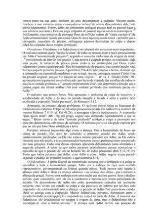 tomou parte na sua ação, nenhum de seus descendentes é culpado. Mesmo assim,
recebem a sua natureza como consequência natural de serem descendentes dele (não
como julgamento). Porém, antes de cometerem qualquer pecado real ou pessoal (que a
sua natureza necessita), Deus os julga culpados de possuir aquela natureza corrompida. 29
Infelizmente, essa tentativa de proteger Deus da inflição injusta da "culpa exclusiva" de
Adão à humanidade resulta em acusar Deus de uma injustiça ainda maior - permitir que a
corrupção, causadora do pecado, enfraqueça pessoas destituídas de culpa e depois
julgá-las culpadas dessa mesma corrupção.
O realismo. O realismo e o federalismo (ver abaixo) são as teorias mais importantes.
O realismo sustenta que o "tecido da alma" de todas as pessoas estava real e pessoalmente
em Adão ("seminalmente presente", segundo o conceito traduciano da origem da alma)
,30
participando de fato do seu pecado. Cada pessoa é culpada porque, na realidade, cada
uma pecou. A natureza da pessoa passa então a ser corrompida por Deus, como
julgamento contra aquele pecado. Não há transmissão de pecado, mas a participação total
da raça naquele primeiro pecado. Agostinho (354-430) aperfeiçoou a teoria, dizendo que
a corrupção era transmitida mediante o ato sexual. Assim, conseguia manter Cristo livre
do pecado original, porque Ele nasceu de uma virgem. 31
W. G. T. Shedd (1820—94)
acrescenta um argumento mais sofisticado: por baixo da vontade das escolhas de todos os
dias há a vontade profunda, a "vontade propriamente dita", que determina a direção que a
pessoa segue em última análise. Foi essa vontade profunda que realmente pecou em
Adão. 32
O realismo tem pontos fortes. Não apresenta o problema da culpa de terceiros, a
solidariedade de Adão e da raça no pecado daquele é levada a sério e parece bem
explicada a expressão "todos pecaram", de Romanos 5.12.
Apresenta, no entanto, alguns problemas. O realismo possui todas as fraquezas do
traducianismo extremo. O tipo de presença pessoal necessária em Adão e Eva distorce até
mesmo Hebreus 7.9,10 (cf. Gn 46.26), a passagem clássica traducianista. A expressão
"para assim dizer" (Hb 7.9), em grego, sugere seja entendido figuradamente o que se
segue.33
Ideias como a de uma "vontade profunda" tendem a exigir e pressupor um
conceito determinista, calvinista, da salvação. O realismo por si só não pode explicar por
que ou em que base Deus amaldiçoa a terra.
Portanto, torna-se necessário algo como a aliança. Para a humanidade de Jesus ser
isenta de pecado, Ele deve ter cometido o primeiro pecado em Adão, sendo
posteriormente purificado; ou Ele não estava mesmo presente em Adão; ou Ele estava
presente mas não pecou, e seus antepassados humanos diretos permaneceram sem pecado
em suas gerações. Cada uma dessas opiniões apresenta dificuldades (uma alternativa é
sugerida adiante). A ideia de que todos pecaram pessoalmente parece contradizer o
conceito de que o pecado de um só homem fez de todos pecadores (Rm 5.12,15-19).
Posto que todos pecaram em Adão, com Adão e como Adão, sugere terem pecado
segundo o padrão do primeiro homem, o que contraria 5.14.
O federalismo. A teoria federal da transmissão sustenta que a corrupção e a culpa se
estendem a toda a humanidade porque Adão era a cabeça da raça num sentido
representativo, governamental ou federal quando pecou. Toda pessoa está sujeita à
aliança entre Adão e Deus (a aliança adâmica - ou aliança das obras - por contraste à
aliança da graça). Faz-se uma analogia com uma nação que declara guerra. Seus cidadãos
sofrem, quer concordem com ela ou a condenem e mesmo sem terem participado da
decisão. Os descendentes de Adão não estão pessoalmente culpados até realmente
pecarem, mas vivem um estado de culpa e são passíveis do inferno por ter-lhes sido
imputado - de conformidade com a aliança - o pecado de Adão. Por causa desse estado,
Deus os castiga com a corrupção. Muitos federalistas, portanto, distinguem entre o
pecado herdado (a corrupção) e o imputado (a culpa) da parte de Adão. A maioria dos
federalistas são criacionistas no tocante à origem da alma, mas o federalismo não é
incompatível com o traducianismo.34
A aliança com Adão incluía sua posição de
 