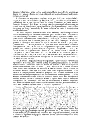 despenseiro da criação - a base perfeita para Deus amaldiçoar a terra. Cristo, como cabeça
de uma nova aliança e de uma nova raça, está isento do julgamento da corrupção sendo,
portanto, impecável.
O federalismo tem pontos fortes. A aliança, como base bíblica para a transmissão do
pecado, concorda razoavelmente com Romanos 5.12-21 e fornece mecanismos para a
maldição da terra e para proteger Cristo do pecado. No entanto, apresenta algumas
fraquezas. Romanos 7 deve descrever somente o conhecimento que Paulo tomou de sua
própria natureza pecaminosa, e não a experiência física do pecado que o matava. Mais
importante que isso, a transmissão da "culpa exclusiva" de Adão é frequentemente
considerada injusta. 35
Uma teoria integrada. Várias das teorias acima podem ser combinadas para formar
uma abordagem integrada, resultando numa teoria que faz distinção entre a pessoa indivi-
dual e a natureza pecaminosa da carne. Quando Adão pecou separou-se de Deus, e isto
produziu nele - como indivíduo e na sua natureza - a corrupção (inclusive a morte). Pelo
fato de ele conter toda a natureza genérica, ela toda ficou corrompida. A natureza
genérica é transmitida naturalmente ao aspecto individual da pessoa, o "próprio-eu"
(como em Rm 7).36
A aliança adâmica é a justa base dessa transmissão e também da
maldição contra a terra. O "eu" não é corrompido nem culpado por causa da natureza
genérica, mas a natureza genérica o impede de agradar a Deus (Jo 14.21; 1 Jo 5.3). Ao
chegar à idade da responsabilidade pessoal, o "eu", lutando contra a natureza, ou
corresponde à graça preveniente de Deus na salvação ou realmente peca ao
desconsiderá-la, de modo que o mesmo "eu" fica separado de Deus, tornando-se culpado
e corrupto. Deus continua estendendo a mão para o "eu" mediante a graça preveniente, e o
ele poderá aceitar a salvação.
Logo, Romanos 5.12 pode dizer que "todos pecaram" e que todos estão corrompidos e
necessitando de salvação, mas nenhuma culpa é infligida àqueles que ainda não pecaram
na realidade Isto é consistente com a luta descrita em Romanos 7. Nem todas as pessoas
pecam da mesma forma que Adão (Rm 5.14), mas o pecado de um só homem realmente
traz a morte e transforma todos em pecadores. E o faz mediante a aliança adâmica, um
mecanismo paralelo à obra de Cristo, que é tornar justos os pecadores (Rm 5.12-21).
Evita-se o semipelagianismo extremado, porque o "eu" é capaz reconhecer a sua
necessidade, mas não pode agir com fé por causa da natureza humana genérica (Tg 2.26).
Sendo o ficar separado de Deus a causa da corrupção, a união entre Cristo e sua parte da
natureza genérica restaura-a à santidade. Por ter o Espírito Santo chegado a Maria na
concepção do "eu" humano de Cristo, este era pré-responsável e, portanto, impecável.
Essa disposição é justa, pois Cristo é o cabeça de uma nova aliança. Semelhantemente, a
união entre o Espírito Santo e o crente na salvação é regeneradora. 37
Embora as Escrituras não afirmem explicitamente que a aliança é a base para a
transmissão, há muitas evidências em favor dessa ideia. As alianças fazem parte
fundamental do plano de Deus (Gn 6.18; 9.9-17; 15.18; 17.2-21; Êx 34.27, 28; Jr 31.31;
Hb 8.6,13; 12.24). Houve uma aliança entre Deus e Adão. Oséias 6.7 - "Mas eles
traspassaram o concerto, como Adão" - refere-se muito provavelmente a essa aliança,
uma vez que a tradução alternativa ("homens", NIV margem) é tautológica. Hebreus 8.7,
que diz ter sido a aliança com Israel a primeira, não exclui a aliança com Adão, pois o
contexto indica que se trata da primeira aliança entre Deus e Israel (e não com a
humanidade inteira). E há uma aliança (a Bíblia ARC emprega "pacto", "concerto" e
"aliança" como sinônimos) explícita anterior, com Noé (Gn 6.18; 9.9-17). As alianças
bíblicas são obrigatórias às gerações futuras, quer para o bem (Noé, Gn 6.18; 9.9-17) quer
para o mal Josué e o gibeonitas, Js 9.15). As alianças são frequentemente a única base
observável para o julgamento (os israelitas que morreram em Ai por causa do pecado de
Acã em Jericó, Js 7; o sofrimento dos súditos de Davi porque este os numerou, 2 Sm 24).
A circuncisão segundo a aliança podia até mesmo acolher crianças estrangeiras na nação
de Israel (Gn 17.9-14).
 