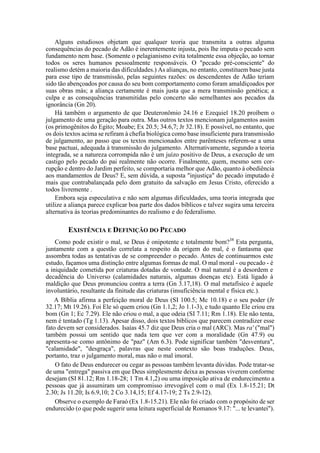 Alguns estudiosos objetam que qualquer teoria que transmita a outras alguma
consequências do pecado de Adão é inerentemente injusta, pois lhe imputa o pecado sem
fundamento nem base. (Somente o pelagianismo evita totalmente essa objeção, ao tornar
todos os seres humanos pessoalmente responsáveis. O "pecado pré-consciente" do
realismo detém a maioria das dificuldades.) As alianças, no entanto, constituem base justa
para esse tipo de transmissão, pelas seguintes razões: os descendentes de Adão teriam
sido tão abençoados por causa do seu bom comportamento como foram amaldiçoados por
suas obras más; a aliança certamente é mais justa que a mera transmissão genética; a
culpa e as consequências transmitidas pelo concerto são semelhantes aos pecados da
ignorância (Gn 20).
Há também o argumento de que Deuteronômio 24.16 e Ezequiel 18.20 proíbem o
julgamento de uma geração para outra. Mas outros textos mencionam julgamentos assim
(os primogênitos do Egito; Moabe; Ex 20.5; 34.6,7; Jr 32.18). E possível, no entanto, que
os dois textos acima se refiram à chefia biológica como base insuficiente para transmissão
de julgamento, ao passo que os textos mencionados entre parênteses referem-se a uma
base pactuai, adequada à transmissão do julgamento. Alternativamente, segundo a teoria
integrada, se a natureza corrompida não é um juízo positivo de Deus, a execução de um
castigo pelo pecado do pai realmente não ocorre. Finalmente, quem, mesmo sem cor-
rupção e dentro do Jardim perfeito, se comportaria melhor que Adão, quanto à obediência
aos mandamentos de Deus? E, sem dúvida, a suposta "injustiça" do pecado imputado é
mais que contrabalançada pelo dom gratuito da salvação em Jesus Cristo, oferecido a
todos livremente .
Embora seja especulativa e não sem algumas dificuldades, uma teoria integrada que
utilize a aliança parece explicar boa parte dos dados bíblicos e talvez sugira uma terceira
alternativa às teorias predominantes do realismo e do federalismo.
EXISTÊNCIA E DEFINIÇÃO DO PECADO
Como pode existir o mal, se Deus é onipotente e totalmente bom?38
Esta pergunta,
juntamente com a questão correlata a respeito da origem do mal, é o fantasma que
assombra todas as tentativas de se compreender o pecado. Antes de continuarmos este
estudo, façamos uma distinção entre algumas formas de mal. O mal moral - ou pecado - é
a iniquidade cometida por criaturas dotadas de vontade. O mal natural é a desordem e
decadência do Universo (calamidades naturais, algumas doenças etc). Está ligado à
maldição que Deus pronunciou contra a terra (Gn 3.17,18). O mal metafísico é aquele
involuntário, resultante da finitude das criaturas (insuficiência mental e física etc.).
A Bíblia afirma a perfeição moral de Deus (SI 100.5; Mc 10.18) e o seu poder (Jr
32.17; Mt 19.26). Foi Ele só quem criou (Gn 1.1,2; Jo 1.1-3), e tudo quanto Ele criou era
bom (Gn 1; Ec 7.29). Ele não criou o mal, a que odeia (SI 7.11; Rm 1.18). Ele não tenta,
nem é tentado (Tg 1.13). Apesar disso, dois textos bíblicos que parecem contradizer esse
fato devem ser considerados. Isaías 45.7 diz que Deus cria o mal (ARC). Mas ra' ("mal")
também possui um sentido que nada tem que ver com a moralidade (Gn 47.9) ou
apresenta-se como antônimo de "paz" (Am 6.3). Pode significar também "desventura",
"calamidade", "desgraça", palavras que neste contexto são boas traduções. Deus,
portanto, traz o julgamento moral, mas não o mal imoral.
O fato de Deus endurecer ou cegar as pessoas também levanta dúvidas. Pode tratar-se
de uma "entrega" passiva em que Deus simplesmente deixa as pessoas viverem conforme
desejam (SI 81.12; Rm 1.18-28; 1 Tm 4.1,2) ou uma imposição ativa de endurecimento a
pessoas que já assumiram um compromisso irrevogável com o mal (Ex 1.8-15.21; Dt
2.30; Js 11.20; Is 6.9,10; 2 Co 3.14,15; Ef 4.17-19; 2 Ts 2.9-12).
Observe o exemplo de Faraó (Ex 1.8-15.21). Ele não foi criado com o propósito de ser
endurecido (o que pode sugerir uma leitura superficial de Romanos 9.17: "... te levantei").
 