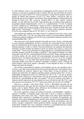 O verbo hebraico 'amad e seu equivalente na Septuaginta (LXX), diatereõ (Ex 9.16),
referem-se a posição ou categoria (e não à criação), fato este que está dentro do alcance
semântico de exegeirõ (Rm 9.17). Faraó já mereceu o castigo divino quando rejeitou a
petição de Moisés pela primeira vez (Ex 5.2). Deus, porém, o preservou, para ser
glorificado através do rei egípcio. Inicialmente, Deus apenas predisse o endurecimento do
coração de Faraó (4.21, heb. 'achazzeq, "tornarei forte"; 7.3, heb. 'aqsheh, "tornarei
pesado", ou seja, difícil de ser movido). Antes de Deus agir, no entanto, Faraó endureceu
seu próprio coração (implicitamente, 1.8-22; 5.2; e explicitamente, 7.13,14). O coração
de Faraó "endureceu-se" (literalmente "tornou-se forte"), aparentemente um modo de
reagir ao milagre que removeu a praga, e Deus disse que o coração de Faraó não cedia
(heb. kavedh, "estar pesado",39
7.22,23; 8.15,32; 9.7). Faraó, então, continuou o processo
(9.34,35) com a ajuda de Deus (9.12; 10.1,20,27; 11.10; 14.4,8,17).
Esse sistema está explícito em outros casos ou é compatível com eles e com a santa
justiça de Deus (Rm 1.18). Por isso Deus pode acelerar a pecaminosidade deliberada,
visando seus próprios propósitos (SI 105.25), mas os pecadores continuam arcando com a
responsabilidade (Rm 1.20).40
Deus não criou o mal, porém realmente criou tudo que existe. Assim, o mal não pode
ter uma existência independente. O mal é a ausência ou a perversão do bem. Este fato
pode ser ilustrado pelo sal de cozinha, que é um composto (ou mistura compacta) de duas
matérias químicas: o sódio e o cloreto. Estes dois elementos, em separado, são altamente
mortíferos. O sódio irrompe em chamas ao entrar em contato com a água, e o cloro é um
veneno fatal.41
Assim como a alteração na composição do sal, a criação perfeita de Deus é
mortífera quando o pecado lhe estraga o equilíbrio.42
Das quedas de Satanás e de Adão
surge todo o mal. Por isso, o mal natural provém do mal moral. Todas as doenças provêm,
em última análise, do mal, porém não necessariamente do pecado daquele que está
enfermo (Jo 9.1-3), embora este possa ser o caso (SI 107.17; Is 3.17; At 12.23). A grande
ironia de Gênesis 1-3 é que tanto Deus quanto Satanás empregam a linguagem: Deus,
num gesto criador, para trazer à existência a realidade e a ordem ex nihilo; e Satanás, de
modo imitativo, para trazer engano e desordem. O mal depende do bem, e a obra de
Satanás não passa de imitação.
Por ter Deus a capacidade de impedir o mal (isolando a árvore, por exemplo) e não o
ter feito, e, por saber o que aconteceria, parece que Ele permitiu que o mal surgisse (isto é
muito diferente de causá-lo). Segue-se que o Deus Santo viu que do permitir o mal
surgiria um maior bem. Eis algumas sugestões quanto à natureza desse bem: (1) que a
humanidade amadureceria através do sofrimento (cf. Hb 5.7-9) ;43
(2) que as pessoas
poderiam amar a Deus livre e sinceramente, uma vez que tamanho amor só pode existir
onde houver a possibilidade do ódio e do pecado;44
(3) que as maneiras como Deus se
expressa seriam impossíveis de outra forma (tais como seu ódio ao mal, Rm 9.22, e seu
amor gracioso aos pecadores, Ef 2.7).45
Todos esses pontos de vista têm sua validade.46
Descrever o pecado é uma tarefa difícil. Talvez a dificuldade provenha da sua
natureza parasítica, posto que não tem existência em separado, mas é condicionado por
aquilo a que se agarra. Mesmo assim, delineia-se nas Escrituras uma imagem - algo
camaleônica - da existência derivada do pecado.
Há muitas sugestões a respeito da essência do pecado: a incredulidade, o orgulho, o
egoísmo, a rebelião, a corrupção moral, a luta entre a carne e o espírito, a idolatria e
combinações entre todos esses itens.47
Embora todas essas ideias sejam informativas,
nenhuma delas caracteriza a totalidade dos pecados (os pecados da ignorância, por
exemplo) nem explica adequadamente o pecado como natureza (a pecaminosidade). De
modo mais significativo, todas definem o pecado em termos de pecadores, que são
muitos, variados e imperfeitos. Parece preferível definir o pecado como algo cometido
contra Deus. Somente Ele é uno, consistente e absoluto, e a qualidade perversa e iníqua
do pecado é revelada contra o pano de fundo de sua santidade.
 