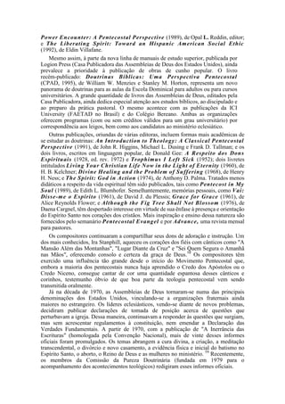 Power Encounter: A Pentecostal Perspective (1989), de Opal L. Reddin, editor;
e The Liberating Spirit: Toward an Hispanic American Social Ethic
(1992), de Eldin Villafane.
Mesmo assim, à parte da nova linha de manuais de estudo superior, publicada por
Logion Press (Casa Publicadora das Assembleias de Deus dos Estados Unidos), ainda
prevalece a prioridade à publicação de obras de cunho popular. O livro
recém-publicado: Doutrinas Bíblicas: Uma Perspectiva Pentecostal
(CPAD, 1995), de William W. Menzies e Stanley M. Horton, representa um novo
panorama de doutrinas para as aulas da Escola Dominical para adultos ou para cursos
universitários. A grande quantidade de livros das Assembleias de Deus, editados pela
Casa Publicadora, ainda dedica especial atenção aos estudos bíblicos, ao discipulado e
ao preparo da prática pastoral. O mesmo acontece com as publicações da ICI
University (FAETAD no Brasil) e do Colégio Bereano. Ambas as organizações
oferecem programas (com ou sem créditos válidos para um grau universitário) por
correspondência aos leigos, bem como aos candidatos ao ministério eclesiático.
Outras publicações, oriundas de várias editoras, incluem formas mais acadêmicas de
se estudar as doutrinas: An Introduction to Theology: A Classical Pentecostal
Perspective (1991), de John R. Higgins, Michael L. Dusing e Frank D. Tallman; e os
dois livros, escritos em linguagem popular, de Donald Gee: A Respeito dos Dons
Espirituais (1928, ed. rev. 1972) e Trophimus I Left Sick (1952); dois livretes
intitulados Living Your Christian Life Now in the Light of Eternity (1960), de
H. B. Kelchner; Divine Healing and the Problem of Suffering (1968), de Henry
H. Ness; e The Spirit: God in Action (1974), de Anthony D. Palma. Tratados menos
didáticos a respeito da vida espiritual têm sido publicados, tais como Pentecost in My
Soul (1989), de Edith L. Blumhofer. Semelhantemente, memórias pessoais, como Vai:
Disse-me o Espírito (1961), de David J. du Plessis; Grace for Grace (1961), de
Alice Reynolds Flower; e Although the Fig Tree Shall Not Blossom (1976), de
Daena Cargnel, têm despertado interesse em virtude de sua ênfase à presença e orientação
do Espírito Santo nos corações dos cristãos. Mais inspiração e ensino dessa natureza são
fornecidos pelo semanário Pentecostal Evangel e por Advance, uma revista mensal
para pastores.
Os compositores continuaram a compartilhar seus dons de adoração e instrução. Um
dos mais conhecidos, Ira Stanphill, aqueceu os corações dos fiéis com cânticos como "A
Mansão Além das Montanhas", "Lugar Diante da Cruz" e "Sei Quem Segura o Amanhã
nas Mãos", oferecendo consolo e certeza da graça de Deus.58
Os compositores têm
exercido uma influência tão grande desde o início do Movimento Pentecostal que,
embora a maioria dos pentecostais nunca haja aprendido o Credo dos Apóstolos ou o
Credo Niceno, consegue cantar de cor uma quantidade espantosa desses cânticos e
corinhos, testemunho óbvio de que boa parte da teologia pentecostal vem sendo
transmitida oralmente.
Já na década de 1970, as Assembleias de Deus tornaram-se numa das principais
denominações dos Estados Unidos, vinculando-se a organizações fraternais ainda
maiores no estrangeiro. Os líderes eclesiásticos, vendo-se diante de novos problemas,
decidiram publicar declarações de tomada de posição acerca de questões que
perturbavam a igreja. Dessa maneira, continuavam a responder às questões que surgiam,
mas sem acrescentar regulamentos à constituição, nem emendar a Declaração das
Verdades Fundamentais. A partir de 1970, com a publicação de "A Inerrância das
Escrituras" (homologada pela Convenção Nacional), mais de vinte desses informes
oficiais foram promulgados. Os temas abrangem a cura divina, a criação, a meditação
transcendental, o divórcio e novo casamento, a evidência física e inicial do batismo no
Espírito Santo, o aborto, o Reino de Deus e as mulheres no ministério. 59
Recentemente,
os membros da Comissão da Pureza Doutrinária (fundada em 1979 para o
acompanhamento dos acontecimentos teológicos) redigiram esses informes oficiais.
 