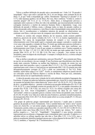 Talvez a melhor definição do pecado seja a encontrada em 1 João 3.4: "O pecado é
iniquidade". Seja o que mais o pecado for, ele é, no seu âmago, uma violação da lei de
Deus. E, já que "toda a iniquidade [gr. adikia, literalmente "injustiça"] é pecado" (1 Jo
5.17), toda injustiça quebra a lei de Deus. Por isso, Davi confessa: "Contra ti, contra ti
somente pequei" (SI 51.4; cf. Lc 15.18,21). Além disso, a transgressão provoca a
separação entre a pessoa e o Deus da vida e da santidade, que necessariamente resulta na
corrupção (inclusive a morte) da natureza humana finita e dependente. Logo, essa
definição do pecado é bíblica, exata, e abrange todos os tipos do pecado; explica os
efeitos do pecado sobre a natureza; e tem Deus (e não a humanidade) como ponto de refe-
rência. Isto é, reconhecemos a verdadeira natureza do pecado ao observarmos seu
contraste com Deus, e não por meio de comparar seus efeitos entre os seres humanos.
Embora os crentes não estejam debaixo da lei mosaica, ainda existem padrões
objetivos, passíveis de serem violados (Jo 4.21; 1 Jo 5.3; os muitos regulamentos nas
epístolas). Por causa da incapacidade humana de cumprir a Lei, somente um
relacionamento com Cristo pode suprir a expiação para apagar o pecado e o poder para
viver uma vida segundo a vontade de Deus. O crente que ainda peca precisa confessar e,
se possível, fazer restituição, não visando a absolvição, mas para reafirmar seu
relacionamento com Cristo. E essa fé que sempre se contrasta com a "justiça segundo as
obras" (Hc 2.4; Rm 1.17; Gl 3.11; Hb 10.38), de modo que tudo quanto não é de fé é
pecado (Rm 14.23; cf. Tt 1.15; Hb 11.6). Por isso, o pecado - nos crentes ou nos
incrédulos, antes ou depois da crucificação - é sempre a violação da Lei, e a única solução
é a fé em Cristo.
Não se define o pecado por sentimentos, nem por filosofias48
, mas somente por Deus,
na sua lei, no seu desejo e na sua vontade. Ê nas Escrituras que descobrimos esse fato de
modo mais concreto. Embora, na melhor das hipóteses, o coração do crente (no seu
sentido mais lato) perceba o que é o pecado (Rm 2.13-15; 1 Jo 3.21), sua sensibilidade
espiritual para com o bem e o mal precisa ser aprimorada (Hb 5.14). O coração tem sido
desesperançosamente corrupto (Jr 17.9) e pode ser cauterizado (1 Tm 4.2). Pode,
também, sentir falsa culpa (1 Jo 3.20)49
. Assim, os sentimentos subjetivos jamais devem
ser colocados acima da Palavra objetiva e escrita de Deus. Nem por isso, entretanto,
devemos deixar de ser espiritualmente sensíveis.
A ideia do pecado como uma violação da lei está embutida na própria linguagem das
Escrituras. O grupo de palavras hebraicas representado por chatta'th (o mais importante
no assunto do pecado) tem a ideia básica de "errar o alvo" (Jz 20.16; Pv 19.2). Essa ideia
de alvo - ou padrão objetivo – permite a referência aos pecados deliberados (Ex 10.17; Dt
9.18; Sl 25.7), a uma realidade externa do pecado (Gn 4.7), a um padrão sistemático do
pecado (Gn 18.20; 1 Rs 8.36), aos erros (Lv 4.2) e às ofertas exigidas por causa dos
pecados (Lv 4.8). 'Awon ("iniquidade"), proveniente da ideia de ser “torto” ou
"pervertido", refere-se a pecados graves e muitas veres forma um paralelo com chatta'th
(Is 43.24). O verbo 'avar fala em ir além de uma fronteira e, portanto (metaforicamente),
da transgressão (Nm 14.41; Dt 17.2). Resha' pode referir-se a coisa errada (Pv 11.10) ou à
injustiça (Pv 28.3,4).
Um grupo de palavras gregas representado por hamartia é usado para o conceito
genérico de pecado no Novo Testamento. Tem o sentido básico de "errar o alvo" (assim
como em chatta'th), e é um termo amplo, originalmente sem r . [ação moral No Novo
Testamento, porém, refere-se a pecados específicos (Mc 1.5; At 2.38; Gl 1.4; Hb 10.12) e
ao pecado como uma força (Rm 6.6,12; Hb 12.1). Anomia (gr. mimos, "lei", mais o
prefixo negativo a - "sem lei", "ilegalidade", "iniquidade") e seus termos correlatos
representam provavelmente a linguagem mais contundente para o pecado. O adjetivo e o
advérbio talvez se refiram àqueles que não têm a Torá (Rm 2.12; 1 Co 9.21), mas a
palavra usualmente identifica qualquer pessoa que violou alguma lei divina (Mt 7.23; 1 Jo
3.4). E, também, a "injustiça" de 2 Tessalonicenses 2.7-12.
 