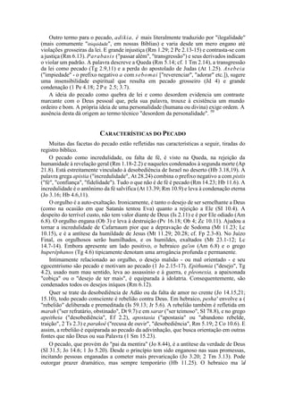 Outro termo para o pecado, adikia, é mais literalmente traduzido por "ilegalidade"
(mais comumente "iniquidade", em nossas Bíblias) e varia desde um mero engano até
violações grosseiras da lei. E grande injustiça (Rm 1.29; 2 Pe 2.13-15) e contrasta-se com
a justiça (Rm 6.13). Parabasis ("passar além", "transgressão") e seus derivados indicam
o violar um padrão. A palavra descreve a Queda (Rm 5.14; cf. 1 Tm 2.14), a transgressão
da lei como pecado (Tg 2.9,11) e a perda do apostolado de Judas (At 1.25). Asebeia
("impiedade" - o prefixo negativo a com sebomai ["reverenciar", "adorar" etc.]), sugere
uma insensibilidade espiritual que resulta em pecado grosseiro (Jd 4) e grande
condenação (1 Pe 4.18; 2 P e 2.5; 3.7).
A ideia do pecado como quebra de lei e como desordem evidencia um contraste
marcante com o Deus pessoal que, pela sua palavra, trouxe à existência um mundo
ordeiro e bom. A própria ideia de uma personalidade (humana ou divina) exige ordem. A
ausência desta dá origem ao termo técnico "desordem da personalidade". 50
CARACTERÍSTICAS DO PECADO
Muitas das facetas do pecado estão refletidas nas características a seguir, tiradas do
registro bíblico.
O pecado como incredulidade, ou falta de fé, é visto na Queda, na rejeição da
humanidade à revelação geral (Rm 1.18-2.2) e naqueles condenados à segunda morte (Ap
21.8). Está estreitamente vinculado à desobediência de Israel no deserto (Hb 3.18,19). A
palavra grega apistia ("incredulidade", At 28.24) combina o prefixo negativo a com pistis
("fé", "confiança", "fidelidade"). Tudo o que não é de fé é pecado (Rm 14.23; Hb 11.6). A
incredulidade é o antônimo da fé salvífica (At 13.39; Rm 10.9) e leva à condenação eterna
(Jo 3.16; Hb 4.6,11).
O orgulho é a auto-exaltação. Ironicamente, é tanto o desejo de ser semelhante a Deus
(como na ocasião em que Satanás tentou Eva) quanto a rejeição a Ele (SI 10.4). A
despeito do terrível custo, não tem valor diante de Deus (Is 2.11) e é por Ele odiado (Am
6.8). O orgulho engana (Ob 3) e leva à destruição (Pv 16.18; Ob 4; Zc 10.11). Ajudou a
tornar a incredulidade de Cafarnaum pior que a depravação de Sodoma (Mt 11.23; Lc
10.15), e é a antítese da humildade de Jesus (Mt 11.29; 20.28; cf. Fp 2.3-8). No Juízo
Final, os orgulhosos serão humilhados, e os humildes, exaltados (Mt 23.1-12; Lc
14.7-14). Embora apresente um lado positivo, o hebraico ga'on (Am 6.8) e o grego
huperêphanos (Tg 4.6) tipicamente denotam uma arrogância profunda e permanente.
Intimamente relacionado ao orgulho, o desejo malsão - ou mal orientado - e seu
egocentrismo são pecado e motivam ao pecado (1 Jo 2.15-17). Epithumia ("desejo", Tg
4.2), usado num mau sentido, leva ao assassínio e à guerra, e pleonexia, a apaixonada
"cobiça" ou o "desejo de ter mais", é equiparada à idolatria. Consequentemente, são
condenados todos os desejos iníquos (Rm 6.12).
Quer se trate da desobediência de Adão ou da falta de amor no crente (Jo 14.15,21;
15.10), todo pecado consciente é rebelião contra Deus. Em hebraico, pesha' envolve a (
"rebelião" deliberada e premeditada (Is 59.13; Jr 5.6). A rebelião também é refletida em
marah ("ser refratário, obstinado", Dt 9.7) e em sarar ("ser teimoso", SI 78.8), e no grego
apeitheia ("desobediência", Ef 2.2), apostasia ("apostasia" ou "abandono rebelde,
traição", 2 Ts 2.3) e parakoê ("recusa de ouvir", "desobediência", Rm 5.19; 2 Co 10.6). E
assim, a rebelião é equiparada ao pecado da adivinhação, que busca orientação em outras
fontes que não Deus ou sua Palavra (1 Sm 15.23).
O pecado, que provém do "pai da mentira" (Jo 8.44), é a antítese da verdade de Deus
(SI 31.5; Jo 14.6; 1 Jo 5.20). Desde o princípio tem sido enganoso nas suas promessas,
incitando pessoas enganadas a cometer mais prevaricação (Jo 3.20; 2 Tm 3.13). Pode
outorgar prazer dramático, mas sempre temporário (Hb 11.25). O hebraico ma 'al
 