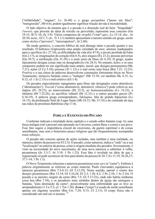 ("infidelidade", "engano", Lv 26.40) e o grego paraptõma ("passo em falso",
"transgressão", Hb 6.6), podem igualmente significar traição devida à incredulidade.
O lado objetivo da mentira que é o pecado é a distorção real do bem. "Iniquidade"
('awori), que provém da ideia de torcido ou pervertido, representa esse conceito (Gn
19.15; SI 31.10; Zc 3.9). Vários compostos de strephõ ("virar"-apo-, Lc 23.14; dia-, At
20.30; meta-, Gl 1.7; ek-, Tt 3.11) rambém apresentam o mesmo sentido em grego, assim
como skolios ("perverso", "inescrupuloso", At 2.40).
De modo genérico, o conceito bíblico do mal abrange tanto o pecado quanto o seu
resultado. O hebraico ra'apresenta uma ampla variedade de usos: animais inadequados
para o sacrifício (Lv 27.10), as dificuldades da vida (Gn 47-9), a árvore proibida da Eden
(Gn 2.17), as imaginações do coração (Gn 6.5), atos iníquos (Êx 23.2), pessoas perversas
(Gn 38.7), a retribuição (Gn 31.29) e o justo juízo de Deus (Jr 6.19). O grego, içados
tipicamente designa coisas más ou desagradáveis (At 28.5). No entanto, kakos e os seus
compostos podem ter um significado mais amplo, moral, que designa pensamentos (Mc
7.21), ações (2 Co 5.10), pessoas (Tt 1.12) e o mal como uma força (Rm 7.21; 12.21).
Ponêria e a sua classe de palavras desenvolvem conotações fortemente éticas no Novo
Testamento, inclusive Satanás como o "maligno" (Mt 13.19; ver também Mc 4.15; Lc
8.12; cf. 1 Jo 2.13) e o mal coletivo (Gl 1.4).
Os pecados especialmente repugnantes para Deus são designados como detestáveis
("abominações"). Toevah ("coisa abominável, detestável, ofensiva") pode referir-se aos
ímpios (Pv 29.27), ao transvestismo (Dt 22.5), ao homossexualismo (Lv 18.22), à
idolatria (Dt 7.25,26), ao sacrifício infantil (Dt 12.31) e a outros pecados graves (Pv
6.16-19). A palavra grega correspondente, bdelugma, fala de grande hipocrisia (Lc
16.15), da profanação final do Lugar Santo (Mt 24.15; Mc 13.14) e do conteúdo da taça
nas mãos da prostituta Babilônia (Ap 17.4).
FORÇA E EXTENSÃO DO PECADO
Conforme indicam a totalidade deste capítulo e o estudo sobre Satanás (cap. 6), uma
força maligna real e pessoal está operando no Universo, contra Deus e contra o seu povo.
Esse fato sugere a importância crucial do exorcismo, da guerra espiritual e de coisas
semelhantes, mas sem o histerismo pouco religioso que tão frequentemente acompanha
esses esforços.
O pecado não consiste apenas de ações isoladas, mas também é uma realidade, ou
natureza, dentro da pessoa (ver Ef 2.3). O pecado, como natureza, indica a "sede" ou a sua
"localização" no interior da pessoa, como a origem imediata dos pecados. Inversamente, é
visto na necessidade do novo nascimento, de uma nova natureza a substituir à velha,
pecaminosa (Jo 3.3-7; At 3.19; 1 Pe 1.23). Esse fato é revelado na ideia de que a
regeneração só pode acontecer de fora para dentro da pessoa (Jr 24.7; Ez 11.19; 36.26,27;
37.1-14; 1 Pe 1.3).
O Novo Testamento relaciona a natureza pecaminosa com sarx (a "carne"). Embora á
palavra originalmente se referisse ao corpo material, Paulo (inovando) equiparou-a à
natureza pecaminosa (Rm 7.5-8.13; Gl 5.13,19). Neste sentido, sarxé o centro dos
desejos pecaminosos (Rm 13.14; Gl 5.16,24; Ef 2.3; 1 Pe 4.2; 2 Pe 2.10; 1 Jo 2.16). O
pecado e as paixões surgem da carne (Rm 7.5; Gl 5.17-21), onde não habita nenhuma
coisa boa (Rm 7.18), e os pecadores mais sórdidos dentro da igreja são entregues a
Satanás, "para destruição da carne", possivelmente uma enfermidade que os leve ao
arrependimento (1 Co 5.5; cf. 1 Tm 1.20). Soma ("corpo") é usado de modo semelhante
apenas em algumas ocasiões (Rm 6.6; 7.24; 8.13; Cl 2.11). O corpo físico não é
considerado um mal em si mesmo. 31
 