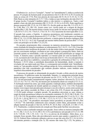 O hebraico lev, ou levav ("coração", "mente" ou "entendimento"), indica a essência da
pessoa. O coração do homem pode ser pecaminoso (Gn 6.5; Dt 15.9; Is 29.13) acima de
todas as coisas (Jr 17.9). Pois isso precisa de renovação (SI 51.10; Jr 31.33; Ez 11.19).
Dele fluem as más intenções (Jr 3.17; 7.24), e todas as suas inclinações são más (Gn 6.5).
O grego kardia ("coração") também indica a vida interior e o próprio-eu. Tanto o mal
quanto o bem são dele provenientes (Mt 12.33-35; 15.18; Lc 6.43-45). Pode significar a
pessoa essencial (Mt 15.19; At 15.9; Hb3.12). Kardia pode ser duro Mc 3.5; 6.52; 8.17;
Jo 12.40; Rm 1.21; Hb 3.8). Assim como sarx, kardia pode ser a origem de desejos
errados (Rm 1.24). Da mesma forma a mente (nous) pode ser má nas suas operações (Rm
1.28; Ef 4.17; Cl 2.18; 1 Tm 6.5; 2 Tm 3.8; Tt 1.15) e necessitar de renovação (Rm 12.2).
O pecado luta contra o Espírito. A natureza pecaminosa está totalmente contrária ao
Espírito e além do controle da pessoa (Gl 5.17; cf. Rm 7.7-25). E morte para o ser humano
(Rm 8.7,8; 1 Co 15.50). Dela provém epithumia, a inteira gama de desejos malignos (Rm
1.24; 7.8; Tt 2.12; 1 Jo 2.16). O pecado até mesmo habita dentro da pessoa (Rm 7.17-24;
como um princípio ou lei (Rm 7.21,23,25).
Os pecados propriamente ditos começam na natureza pecaminosa, frequentemente
como resultado de tentações mundanas ou sobrenaturais (Tg 1.14,15; 1 Jo 2.16). Uma das
características mais insidiosas do pecado é a de dar ainda vazão a mais pecado. O pecado,
por ser crescimento maligno, avoluma-se por conta própria a proporções fatais, tanto na
extensão quanto na intensidade, a não ser quando freado pela purificação no sangue de
Cristo. A maneira como o pecado reproduz a si mesmo pode ser vista na Queda (Gn 3.
1-13), na maneira de Caim descer da inveja ao homicídio (Gn 4.1-15) e na concupiscência
de Davi, que deu à luz o adultério, o assassínio e gerações de sofrimentos (2 Sm l 1 e 12).
Romanos 1.18-32 relata a caminhada descendente da humanidade, desde a rejeição à
revelação até sua reprovação por Deus e a consequente perversidade total. Semelhante-
mente, os "sete pecados mortais" (um catálogo antigo de vícios contrastados com virtudes
paralelas) têm sido considerados não somente pecados radicais, como também uma
sequência descendente de pecados. 52
O processo de pecado se alimentando de pecado é levado a efeito através de muitos
mecanismos. O ambicioso autor da iniquidade, Satanás, é o antagonista principal desse
drama maligno. Como governante da presente era (Jo 12.31; 14.30; 16.11; 2 Co 4.4; Ef
2.2), ele tem procurado constantemente enganar, tentar, peneirar e devorar (Lc 22.31-34;
2 Co 11.14; 1 Ts 3.5; 1 Pe 5.8), até mesmo por incitamento direto ao coração (1 Cr 21.1).
A inclinação natural da carne, que ainda aguarda a redenção plena, também desempenha
o seu papel. As tentações do mundo apelam ao coração (Tg 1.2-4; 1 Jo 2.16). O pecado
muitas vezes requer mais pecados para alcançar o seu alvo elusivo, assim como aconteceu
a Caim, que tentou esconder de Deus o seu crime (Gn 4.9). O prazer do pecado (Hb
11.25,26) pode reforçar o próprio pecado. Os pecadores provocam as suas vítimas a
reagir de modo pecaminoso (observe as exortações contrárias: Pv 20.22; Mt 5.38-48; 1 Ts
5.15; 1 Pe 3.9). Os pecadores seduzem outras pessoas ao pecado (Gn 3.1-6; Ex 32.1; 1 Rs
21.25; Pv 1.10-14; Mt 4.1-11; 5.19; Mc 1.12,13; Lc 4.1-13; 2 Tm 3.6-9; 2 Pe 2.18,19;
3.17; 1 Jo 2.26).53
Os pecadores encorajam outros pecadores ao pecado (SI 64.5; Rm
1.19-32).54
Os indivíduos endurecem seus corações contra Deus, procurando evitar a
aflição mental do pecado (1 Sm 6.6; SI 95.8; Pv 28.14; Rm 1.24,26,28; 2.5; Hb 3.7-19;
4.7). Finalmente, o endurecimento do coração por Deus pode facilitar esse processo.
Nunca se deve confundir tentação com pecado. Jesus sofreu as maiores tentações (Mt
4.1-11; Mc 1.12,13; Lc 4.113; Hb 2.18; 4.15) e permaneceu sem pecado (2 Co 5.21; Hb
4.15; 7.26-28; 1 Pe 1.19; 2.22; 1 Jo 3.5; e as provas da divindade). Além disso, se a
tentação fosse pecado, Deus não providenciaria socorro para ajudar a suportá-la (1 Co
10.13). Embora Deus realmente submeta a provas os que são seus (Gn 22.1-14; Jo 6.6) e
obviamente permita a tentação (Gn 3), Ele mesmo não tenta (Tg 1.13). Na prática, a
 