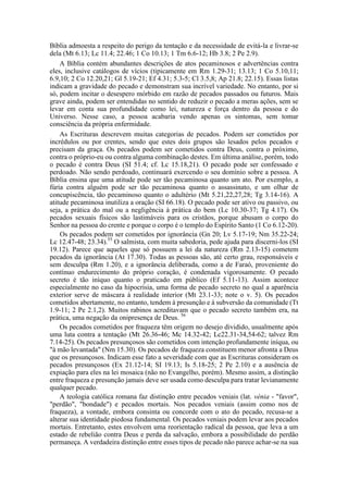 Bíblia admoesta a respeito do perigo da tentação e da necessidade de evitá-la e livrar-se
dela (Mt 6.13; Lc 11.4; 22.46; 1 Co 10.13; 1 Tm 6.6-12; Hb 3.8; 2 Pe 2.9).
A Bíblia contém abundantes descrições de atos pecaminosos e advertências contra
eles, inclusive catálogos de vícios (tipicamente em Rm 1.29-31; 13.13; 1 Co 5.10,11;
6.9,10; 2 Co 12.20,21; Gl 5.19-21; Ef 4.31; 5.3-5; Cl 3.5,8; Ap 21.8; 22.15). Essas listas
indicam a gravidade do pecado e demonstram sua incrível variedade. No entanto, por si
só, podem incitar o desespero mórbido em razão de pecados passados ou futuros. Mais
grave ainda, podem ser entendidas no sentido de reduzir o pecado a meras ações, sem se
levar em conta sua profundidade como lei, natureza e força dentro da pessoa e do
Universo. Nesse caso, a pessoa acabaria vendo apenas os sintomas, sem tomar
consciência da própria enfermidade.
As Escrituras descrevem muitas categorias de pecados. Podem ser cometidos por
incrédulos ou por crentes, sendo que estes dois grupos são lesados pelos pecados e
precisam da graça. Os pecados podem ser cometidos contra Deus, contra o próximo,
contra o próprio-eu ou contra alguma combinação destes. Em última análise, porém, todo
o pecado é contra Deus (SI 51.4; cf. Lc 15.18,21). O pecado pode ser confessado e
perdoado. Não sendo perdoado, continuará exercendo o seu domínio sobre a pessoa. A
Bíblia ensina que uma atitude pode ser tão pecaminosa quanto um ato. Por exemplo, a
fúria contra alguém pode ser tão pecaminosa quanto o assassinato, e um olhar de
concupiscência, tão pecaminoso quanto o adultério (Mt 5.21,22,27,28; Tg 3.14-16). A
atitude pecaminosa inutiliza a oração (SI 66.18). O pecado pode ser ativo ou passivo, ou
seja, a prática do mal ou a negligência à prática do bem (Lc 10.30-37; Tg 4.17). Os
pecados sexuais físicos são lastimáveis para os cristãos, porque abusam o corpo do
Senhor na pessoa do crente e porque o corpo é o templo do Espírito Santo (1 Co 6.12-20).
Os pecados podem ser cometidos por ignorância (Gn 20; Lv 5.17-19; Nm 35.22-24;
Lc 12.47-48; 23.34).55
O salmista, com muita sabedoria, pede ajuda para discerni-los (SI
19.12). Parece que aqueles que só possuem a lei da natureza (Rm 2.13-15) cometem
pecados da ignorância (At 17.30). Todas as pessoas são, até certo grau, responsáveis e
sem desculpa (Rm 1.20), e a ignorância deliberada, como a de Faraó, proveniente do
contínuo endurecimento do próprio coração, é condenada vigorosamente. O pecado
secreto é tão iníquo quanto o praticado em público (Ef 5.11-13). Assim acontece
especialmente no caso da hipocrisia, uma forma de pecado secreto no qual a aparência
exterior serve de máscara à realidade interior (Mt 23.1-33; note o v. 5). Os pecados
cometidos abertamente, no entanto, tendem à presunção e à subversão da comunidade (Tt
1.9-11; 2 Pe 2.1,2). Muitos rabinos acreditavam que o pecado secreto também era, na
prática, uma negação da onipresença de Deus. 56
Os pecados cometidos por fraqueza têm origem no desejo dividido, usualmente após
uma luta contra a tentação (Mt 26.36-46; Mc 14.32-42; Lc22.31-34,54-62; talvez Rm
7.14-25). Os pecados presunçosos são cometidos com intenção profundamente iníqua, ou
"à mão levantada" (Nm 15.30). Os pecados de fraqueza constituem menor afronta a Deus
que os presunçosos. Indicam esse fato a severidade com que as Escrituras consideram os
pecados presunçosos (Ex 21.12-14; SI 19.13; Is 5.18-25; 2 Pe 2.10) e a ausência de
expiação para eles na lei mosaica (não no Evangelho, porém). Mesmo assim, a distinção
entre fraqueza e presunção jamais deve ser usada como desculpa para tratar levianamente
qualquer pecado.
A teologia católica romana faz distinção entre pecados veniais (lat. vénia - "favor",
"perdão", "bondade") e pecados mortais. Nos pecados veniais (assim como nos de
fraqueza), a vontade, embora consinta ou concorde com o ato do pecado, recusa-se a
alterar sua identidade piedosa fundamental. Os pecados veniais podem levar aos pecados
mortais. Entretanto, estes envolvem uma reorientação radical da pessoa, que leva a um
estado de rebelião contra Deus e perda da salvação, embora a possibilidade do perdão
permaneça. A verdadeira distinção entre esses tipos de pecado não parece achar-se na sua
 