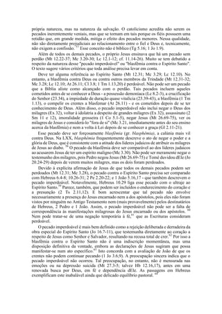 própria natureza, mas na natureza da salvação. O catolicismo acredita não serem os
pecados inerentemente veniais, mas que se tornam em tais porque os fiéis possuem uma
retidão que, em grande medida, mitiga o efeito dos pecados menores. Nessa qualidade,
não são diretamente prejudiciais ao relacionamento entre o fiel e Deus e, tecnicamente,
não exigem a confissão. 57
Esse conceito não é bíblico (Tg 5.16; 1 Jo 1.9).
Além de todos os demais pecados, o próprio Jesus ensinava que há um pecado sem
perdão (Mt 12.22-37; Mc 3.20-30; Lc 12.1-12; cf. 11.14-26). Muito se tem debatido a
respeito da natureza desse "pecado imperdoável" ou "blasfêmia contra o Espírito Santo".
O texto sugere vários critérios que toda análise precisa levar em conta.
Deve ter alguma referência ao Espírito Santo (Mt 12.31; Mc 3.29; Lc 12.10). No
entanto, a blasfêmia contra Deus ou contra outros membros da Trindade (Mt 12.31-32;
Mc 3.28; Lc 12.10; At 26.11; Cl 3.8; 1 Tm 1.13,20) é perdoável. Não pode ser um pecado
que a Bíblia aliste como alcançado com o perdão. Tais pecados incluem aqueles
cometidos antes de se conhecer a Deus - a possessão demoníaca (Lc 8.2-3), a crucificação
do Senhor (23.34), a impiedade de duração quase vitalícia (23.39-43), a blasfêmia (1 Tm
1.13), o compelir os crentes a blasfemar (At 26.11) - e os cometidos depois de se ter
conhecimento de Deus. Além disso, o pecado imperdoável não inclui negar o Deus dos
milagres (Ex 32), voltar à idolatria a despeito de grandes milagres (Ex 32), assassinato (2
Sm 11 e 12), imoralidade grosseira (1 Co 5.1-5), negar Jesus (Mt 26.69-75), ver os
milagres de Jesus e considerá-lo "fora de si" (Mc 3.21, imediatamente antes do seu ensino
acerca da blasfêmia) e nem a volta à Lei depois de se conhecer a graça (Gl 2.11-21).
Esse pecado deve ser forçosamente blasfêmia (gr. blasphêmia), a calúnia mais vil
contra Deus. Na LXX, blasphêmia frequentemente descreve o ato de negar o poder e a
glória de Deus, que é consistente com a atitude dos líderes judaicos de atribuir os milagres
de Jesus ao diabo. 58
O pecado da blasfêmia deve ser comparável ao dos líderes judaicos
ao acusarem Jesus de ter um espírito maligno (Mc 3.30). Não pode ser meramente negar o
testemunho dos milagres, pois Pedro negou Jesus (Mt 26.69-75) e Tomé duvidou dEle (Jo
20.24-29) depois de verem muitos milagres, mas os dois foram perdoados.
Devido à explícita afirmação de Jesus de que todos os demais pecados podem ser
perdoados (Mt 12.31; Mc 3.28), o pecado contra o Espírito Santo precisa ser comparado
com Hebreus 6.4-8; 10.26-31; 2 Pe 2.20-22; e 1 João 5.16,17 - que também descrevem o
pecado imperdoável. Notavelmente, Hebreus 10.29 liga esse pecado com o ultraje ao
Espírito Santo.59
Parece, também, que podem ser incluídos o endurecimento do coração e
a presunção (2 Ts 2.11,12). E bom acrescentar que tal pecado não envolve
necessariamente a presença do Jesus encarnado nem a dos apóstolos, pois eles não foram
vistos por ninguém no Antigo Testamento nem (mais provavelmente) pelos destinatários
de Hebreus, 2 Pedro e 1 João. Assim, o pecado imperdoável não pode ser a falta de
correspondência às manifestações milagrosas do Jesus encarnado ou dos apóstolos. 60
Nem pode tratar-se de uma negação temporária à fé,61
que as Escrituras consideram
perdoável.
O pecado imperdoável é mais bem definido como a rejeição deliberada e derradeira da
obra especial do Espírito Santo (Jo 16.7-11), que testemunha diretamente ao coração a
respeito de Jesus como Senhor e Salvador, resultando na recusa total de crer.62
Por isso a
blasfêmia contra o Espírito Santo não é uma indiscrição momentânea, mas uma
disposição definitiva da vontade, embora as declarações de Jesus sugiram que possa
manifestar-se num ato específico.63
Isto concorda com a avaliação de João de que os
crentes não podem continuar pecando (1 Jo 3.6,9). A preocupação sincera indica que o
pecado imperdoável não ocorreu. Tal preocupação, no entanto, não é mensurada nas
emoções ou na depressão suicida (Mt 27.3-5; talvez Hb 12.16,17), antes em uma
renovada busca por Deus, em fé e dependência dEle. As passagens em Hebreus
exemplificam este inabalável ainda que delicado equilíbrio pastoral. 64
 