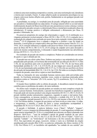 evidencia uma mera mudança temporária e externa, sem uma reorientação real, duradoura
e interna (por exemplo, Faraó). A culpa subjetiva pode ser puramente psicológica na sua
origem e provocar muitas aflições sem, porém, fundamentar-se em qualquer pecado real
(1 Jo 3.19,20).
A penalidade, ou castigo, é o resultado justo do pecado, infligido por uma autoridade
aos pecadores e fundamentado na culpa destes. O castigo natural refere-se ao mal natural
(indiretamente da parte de Deus) incorrido por atos pecaminosos (como a doença venérea
provocada pelos pecados sexuais e a deterioração física e mental provocada pelo abuso de
substâncias). O castigo positivo é infligido sobrenatural e diretamente por Deus. O
pecador é fulminado, etc.
Os possíveis propósitos do castigo são relacionados a seguir. (1) A retribuição ou a
vingança pertencem exclusivamente a Deus (SI 94.1; Rm 12.19). (2) A expiação traz a
restauração do culpado (esta realizada em nosso favor pela expiação vicária oferecida por
Cristo).69
(3) O julgamento leva o culpado a dispor-se a restituir o que foi tirado ou
destruído, e assim pode ser comprovada a obra que Deus realizou numa vida (Ex 22.1; Lc
19.8). {4) A correção influencia o culpado a não pecar no futuro. Esta é uma expressão do
amor de Deus (SI 94.12; Hb 12.5-17). (5) O castigo do culpado serve para dissuadir a
outros do mesmo comportamento. A dissuasão é usada frequentemente nas advertências
divinas (SI 95.8-11; 1 Co 10.11).70
Os resultados do pecado são muitos e complexos. Podem ser considerados em termos
de quem e o que é afetado por ele.
O pecado tem seu efeito sobre Deus. Embora sua justiça e sua onipotência não sejam
prejudicadas pelo pecado, as Escrituras dão testemunho de seu ódio por ele (SI 11.15; Rm
1.18), de sua paciência para com os pecadores (Ex 34.6; 2 Pe 3.9), de sua busca pela
humanidade perdida (Is 1.18; 1 Jo 4.9-10,19), de sua mágoa por causa do pecado (Os
11.8), de sua lamentação pelos perdidos (Mt 23.37; Lc 13.34) e de seu sacrifício em favor
da salvação da humanidade (Rm 5.8; 1 Jo 4.14; Ap 13.8). De todas as revelações bíblicas
á respeito do pecado, estas talvez sejam as mais humilhantes.
Todas as interações de uma sociedade humana outrora pura estão pervertidas pelo
pecado. As Escrituras protestam, repetidas vezes, contra as injustiças praticadas pelos
pecadores contra os "inocentes" (Pv 4.16; sociais, Tg 2.9; econômicas, Tg 5.1-4; físicas,
SI 11.5; etc).
O mundo físico também sofre os efeitos do pecado. A decadência natural do pecado
contribui para os problemas da saúde e do meio ambiente.
Os efeitos mais variados do pecado podem ser notados na mais complexa criação de
Deus: a pessoa humana. Ironicamente, o pecado traz benefícios (segundo as aparências).
O pecado pode até mesmo produzir uma alegria transitória (SI 10.1-11; Hb 11.25,26). O
pecado também produz pensamentos enganosos, segundo os quais o mal parece bem.
Como consequência, as pessoas mentem e distorcem a verdade (Gn 4.9; Is 5.20; Mt
7.3-5), negando o pecado pessoal (Is 29.13; Lc 39-52) e até mesmo a Deus (Rm 1.20; Tt
1.16). Em última análise, o engano do que parece ser bom revela-se como mau. A culpa,
a insegurança, o tumulto, o medo do juízo e coisas semelhantes acompanham a
iniquidade (SI 38.3,4; Is 57.20,21; Rm 2.8,9; 8.15; Hb 2.15; 10.27).
O pecado é futilidade. A palavra hebraica 'awen ("dano", "aflição", "engano",
"nulidade") evoca a imagem da infrutuosidade do pecado. E o mal angustioso ceifado por
quem semeia iniquidade (Pv 22.8) e é a inutilidade prevalecente em Betei (chamada com
desprezo: Beth'Awen - "casa de nulidade") apesar da grande tradição de que antes
desfrutava (Os 4.15; 5.8; 10.5, 8; Am 5.5; cf. Gn 28.10-22). Hevel ("nada", "vazio") é a
repetida "vaidade" - ou "irrelevância" -de Eclesiastes e do frio consolo dos ídolos (Zc
10.2). Seu equivalente em grego, mataiotês, retrata o vazio ou a futilidade da criação
amaldiçoada pelo pecado (Rm 8.20) e as palavras enfatuadas dos falsos mestres (2 Pe
2.18). Em Efésios 4.17, os incrédulos são apanhados "na vaidade do seu sentido" por
 