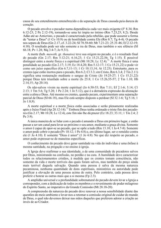 causa do seu entendimento entenebrecido e da separação de Deus causada peia dureza de
coração.
O pecado envolve o pecador numa dependência cada vez mais exigente (J° 8.34; Rm
6.12-23; 2 Pe 2.12-19), tornando-se uma lei ímpia no íntimo (Rm 7.23,25; 8.2). Desde
Adão até ao Anticristo, o pecado é caracterizado pela rebelião, que pode assumir a forma
de "tentar a Deus" (1 Co 10.9) ou de hostilidade contra Ele (Rm 8.7; Tg 4-4). O pecado
nos separa de Deus (Gn 2.17, cf. 3.22-24; SI 78.58-60; Mt 7.21-23; 25.31-46; Ef 2.12-19;
4.18). O resultado pode ser não somente a ira de Deus, mas também o seu silêncio (SI
66.18; Pv 1.28; Mq 3.4-7; Jo 9.31).
A morte (heb. maweth, gr. thanatos) teve sua origem no pecado, e é o resultado final
do pecado (Gn 2.17; Rm 5.12-21; 6.16,23; 1 Co 15.21,22,56; Tg 1.15). É possível
distinguir entre a morte física e a espiritual (Mt 10.28; Lc 12.4).71
A morte física é uma
penalidade ao pecado (Gn 2.17; 3.19; Ez 18.4,20; Rm 5.12-17; 1 Co 15.21,22) e pode vir
como um juízo específico (Gn 6.7,11-13; 1 Cr 10.13,14; At 12.23). Entretanto, para os
crentes (que estão mortos para o pecado, Rm 6.2; Cl 3.3; em Cristo, Rm 6.3,4; 2 Tm 2.11)
significa uma restauração mediante o sangue de Cristo (Jó 19.25-27; 1 Co 15.21,22)
porque Deus tem triunfado sobre a morte (Is 25.8; 1 Co 15.26,55-57; 2 Tm 1.10; Hb
2.14,15; Ap 20.14).
Os não-salvos vivem na morte espiritual (Jo 6.50-53; Rm 7.11; Ef 2.1-6; 5.14; Cl
2.13; 1 Tm 5.6; Tg 5.20; 1 Pe 2.24; 1 Jo 5.12), que é a derradeira expressão da alienação
entre a alma e Deus. Até mesmo os crentes, quando pecam, experimentam uma separação
parcial de Deus (SI 66.18), mas Ele está sempre disposto a perdoar (SI 32.1-6; Tg 5.16; 1
Jo 1.8,9).
A morte espiritual e a morte física estão associadas e serão plenamente realizadas
após o Juízo Final (Ap 20.12-14).72
Embora Deus tenha ordenado o triste fim dos pecado-
res (Gn 2.17; Mt 10.28; Lc 12.4), este fim não lhe dá prazer (Ez 18.23; 33.11; 1 Tm 2.4; 2
Pe 3.9).
A única maneira de se lidar com o pecado é amando a Deus em primeiro lugar, e então
passar a ser um canal para levar ao próximo o seu amor, mediante a graça divina. Somente
o amor é capaz de opor-se ao pecado, que se opõe a tudo (Rm 13.10; 1 Jo 4.7-8). Somente
o amor pode cobrir o pecado (Pv 10.12; 1 Pe 4.8) e, em último lugar, ser o remédio contra
ele (1 Jo 4.10). E somente "Deus é amor" (1 Jo 4.8). No que diz respeito ao pecado, o
amor pode expressar-se de maneiras específicas.
O conhecimento do pecado deve gerar santidade na vida do indivíduo e uma ênfase à
mesma santidade, na pregação e no ensino à igreja.
A Igreja deve reafirmar a sua identidade, a de uma comunidade de pecadores salvos
por Deus, ministrando na confissão, no perdão e na cura. A humildade deve caracterizar
todos os relacionamentos cristãos, à medida que os crentes tomam consciência, não
somente da vida e morte terríveis das quais foram salvos, mas também do preço ainda
mais terrível daquela salvação. Quando uma pessoa é salva da mesma natureza
pecaminosa, nenhuma quantidade de dons espirituais, ministérios ou autoridade pode
justificar a elevação de uma pessoa acima de outra. Pelo contrário, cada pessoa deve
preferir e honrar as outras mais que a si mesma (Fp 2.3).
A amplidão universal e a profundidade sobrenatural do pecado devem levar a Igreja a
corresponder, com a dedicação de todos os membros e o revestimento do poder milagroso
do Espírito Santo, ao imperativo da Grande Comissão (Mt 28.18-20).
A compreensão da natureza do pecado deve renovar a nossa sensibilidade diante das
questões do meio ambiente e levar-nos a retomar a comissão original de cuidar do mundo
de Deus, o qual não devemos deixar nas mãos daqueles que preferem adorar a criação ao
invés de ao Criador.
 