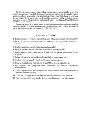 Questões de justiça social e necessidade humana devem ser advogadas pela Igreja
como testemunho da veracidade do amor, em contraste à mentira que é o pecado. Mesmo
assim, semelhante testemunho deve apontar sempre para o Deus da justiça e do amor, que
enviou o seu Filho a morrer por nós. Somente a salvação, e não a legislação ou um
evangelho social que desconsidera a cruz ou ainda a ação violenta ou militar, pode curar o
problema e seus sintomas.
Finalmente, a vida deve ser vivida na esperança certa de um futuro além do pecado e
da morte (Ap 21 e 22). Então, purificados e regenerados, os crentes verão a face daquEle
que já não lembra mais do seu pecado (Jr 31.34; Hb 10.17).
PERGUNTAS DO ESTUDO
1. Por que o estudo do pecado é importante, e quais dificuldades surgem no seu caminho?
2. Identifique, descreva e avalie os conceitos antibíblicos mais importantes do pecado e
do mal.
3. Qual era a natureza e a significância da queda de Adão?
4. Quais as questões bíblicas relevantes ao estudo do pecado original?
5. Quais os pontos fortes e as fraquezas de cada uma das teorias principais do pecado
original?
6. Como pode existir o mal, sendo que Deus é tão bom quanto poderoso?
7. Qual a essência do pecado? Confirme biblicamente sua resposta.
8. Quais as características principais do pecado? Identifique-as e examine-as.
9. Cite algumas das categorias mais importantes de pecado? Considere-as
resumidamente.
10. Discuta o problema do pecado imperdoável. Sugira algumas preocupações pastorais e
como você lidaria com elas.
11. Considere a extensão do pecado. Ofereça confirmação bíblica à sua resposta.
12. Descreva os resultados do pecado. Dedique atenção especial à questão da morte.
 