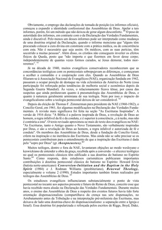 Obviamente, o emprego das declarações de tomada de posição (os informes oficiais),
começou a expandir a identidade confessional das Assembleias de Deus. Apelar a tais
informes, porém, foi um método que não deixou de gerar algum desconforto. 60
O peso de
autoridade dos informes, em contraste com o da Declaração das Verdades Fundamentais,
ainda é discutível. Pelo menos um desses informes pode ser interpretado como mudança
de uma doutrina original da Declaração, quando o informe menciona que "alguns têm
procurado colocar a cura divina em constraste com a prática médica, ou de concorrência
com esta. Não é necessário que seja assim. Os médicos, com as suas perícias, têm
socorrido a muitas pessoas". Além disso, os cristãos não conseguem inverter os efeitos
físicos da Queda, posto que "não importa o que fizermos em favor desse corpo;
independentemente de quantas vezes formos curados, se Jesus demorar, todos mor-
reremos”. 61
Já na década de 1940, muitos evangélicos conservadores reconheceram que as
concordâncias teológicas com os pentecostais sobrepujavam as diferenças, e começaram
a acolher a comunhão e a cooperação com eles. Quando as Assembleias de Deus
filiaram-se à Associação Nacional de Evangélicos (NAE), organização fundada em 1942,
passaram a ocupar posição de destaque na vida eclesiástica da América do Norte (essa
participação foi reforçada pelas tendências de melhoria social e econômica depois da
Segunda Guerra Mundial). Às vezes, o relacionamento ficava tênue, por causa das
suspeitas que ainda perduravam quanto à pneumatologia das Assembleias de Deus, e
quanto à natureza geralmente arminiana de sua teologia. Nem por isso o impacto do
evangelicalismo sobre a teologia pentecostal deixou de ser considerável. 62
Depois da eleição de Thomas F. Zimmerman para presidente da NAE (1960-1962), o
Concílio Geral, em 1961, fez algumas modificações na Declaração das Verdades Funda-
mentais. A revisão mais significava foi feita na seção "As Escrituras Inspiradas". A
versão de 1916 dizia: "A Bíblia é a palavra inspirada de Deus, a revelação de Deus ao
homem, a regra infalível da fé e da conduta, e é superior à consciência a e à razão, mas não
é contrária a esta". O texto revisado aproximou-se mais do texto dos evangélicos na NAE:
"As Escrituras, tanto o Antigo quanto o Novo Testamento, são verbalmente inspiradas
por Deus, e são a revelação de Deus ao homem, a regra infalível e autorizada de fé e
conduta". Os membros das Assembleias de Deus, desde a fundação do Concílio Geral,
crêem na inspiração e na inerrância das Escrituras. Mas ainda não se sabe precisar se os
pentecostais contribuíram para o entendimento de que a inspiração das Escrituras é dada
pelo "sopro por Deus" (gr. theopneustos).63
Muitos teólogos, dentro e fora da NAE, levantaram objeções ao modo wesleyano e
keswickiano de entender a obra da graça, recebida após a conversão - o alicerce teológico
no qual os pentecostais clássicos têm edificado a sua doutrina do batismo no Espírito
Santo.64
Como resposta, dois estudiosos carismáticos publicaram importantes
contribuições à doutrina pentecostal clássica do batismo no Espírito: Howard Ervin
(batista norte-americano): Conversion-Initiation and the Baptism in the Holy
Spirit (1984) e J. Rodman Williams (presbiteriano), Renewal Theology,
especialmente o volume 2 (1990). Estudos importantes também foram realizados por
teólogos das Assembleias de Deus. 65
Os estudiosos evangélicos influenciaram substancialmente o ponto de vista
pentecostal no tocante aos aspectos presente e futuro do Reino de Deus, conceito esse que
havia recebido mera alusão na Declaração das Verdades Fundamentais. Durante muitos
anos, o ensino das Assembleias de Deus a respeito dos eventos futuros havia tido forte
orientação dispensacionalista (compartilhava da crença nas sete dispensações, no
Arrebatamento antes da Tribulação e na interpretação pré-milenista das Escrituras, mas
deixava de lado uma doutrina-chave do dispensacionalismo: a separação entre a Igreja e
Israel). Essa doutrina foi popularizada e reforçada pelos escritos de Riggs, Boyd, Dake,
 