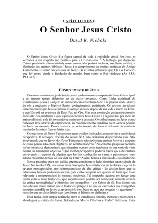 CAPÍTULO NOVE
O Senhor Jesus Cristo
David R. Nichols
O Senhor Jesus Cristo é a figura central de toda a realidade cristã. Por isso, as
verdades a seu respeito são centrais para o Cristianismo. 1
A teologia que depreciar
Cristo, preferindo a humanidade como centro, não poderá declarar, em última análise, a
plenitude dos ensinos bíblicos.2
Jesus é o cumprimento de muitas profecias do Antigo
Testamento e o autor dos ensinos do Novo. Os cristãos entendem que Ele é o Cordeiro
que foi morto desde a fundação do mundo, bem como o Rei vindouro (Ap 13.8;
19.11-16).
CONHECIMENTO DE JESUS
Devemos reconhecer, já de início, ser o conhecimento a respeito de Jesus Cristo igual
e ao mesmo tempo diferente ao de outros assuntos. Como Líder espiritual do
Cristianismo, Jesus é o objeto do conhecimento e também da fé. Ele produz ainda, dentro
de nós e mediante o Espírito Santo, conhecimentos espirituais. Os cristãos acreditam
universalmente que Jesus continua vivo hoje, séculos depois da sua vida e morte na Terra,
e que Ele está na presença de Deus Pai, no Céu. Mas esta convicção certamente provém
da fé salvífica, mediante a qual a pessoa encontra Jesus Cristo e é regenerada, por meio do
arrependimento e da fé, tornando-se assim nova criatura. O conhecimento de Jesus como
Salvador leva, através da experiência, ao reconhecimento imediato da existência pessoal
de Jesus no presente. Dessa maneira, o conhecimento de Jesus é diferente do conheci-
mento do de outras figuras históricas.
Os escritores do Novo Testamento eram cristãos dedicados, e escreviam a partir dessa
perspectiva. O teólogos liberais do século XIX não deixaram despercebido esse fato,
asseverando que os livros do Novo Testamento não poderiam ensinar história a respeito
de Jesus porque não eram objetivos, no sentido moderno.3
No entanto, pesquisas recentes
na hermenêutica demonstram que ninguém escreve coisa nenhuma de um ponto de vista
neutro ou totalmente objetivo.4
Que melhor perspectiva poderia haver que a de cristãos
escrevendo a respeito de alguém que haviam conhecido na carne e permaneceu num
estado ressurreto depois de sua vida na Terra? Assim, temos a questão do Jesus histórico.
Nossa pesquisa, para ser válida, precisa considerar o lado histórico da existência de
Jesus. No século XIX, iniciou-se uma busca pelo Jesus histórico, na tentativa - sujeita às
severas pressuposições anti-sobrenaturalistas da alta crítica - de distilar fatos que os
estudiosos liberais pudessem aceitar, para então compilar um quadro de Jesus que fosse
relevante e compreensível às pessoas modernas. Tal empenho acabou por forçar uma
cunha entre o Jesus histórico - que supostamente poderia ser conhecido somente através
da crítica racionalística5
e histórica dos evangelhos - e o Cristo da fé. Este último era
considerado muito maior que o histórico, porque a fé que os escritores dos evangelhos
depositavam nEle os levou a apresentá-lo com base no que era pregado - o querigma6
-
mais do que em fatos históricos (conforme os liberais os definiam). 7
Essa teoria, com ampla aceitação entre os estudiosos liberais, montou o palco para a
abordagem da crítica da forma, liderada por Martin Dibelius e Rudolf Bultmann. Estes
 