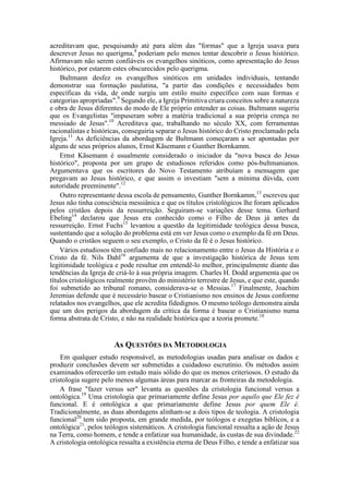 acreditavam que, pesquisando até para além das "formas" que a Igreja usava para
descrever Jesus no querigma,8
poderiam pelo menos tentar descobrir o Jesus histórico.
Afirmavam não serem confiáveis os evangelhos sinóticos, como apresentação do Jesus
histórico, por estarem estes obscurecidos pelo querigma.
Bultmann desfez os evangelhos sinóticos em unidades individuais, tentando
demonstrar sua formação paulatina, "a partir das condições e necessidades bem
específicas da vida, de onde surgiu um estilo muito específico com suas formas e
categorias apropriadas".9
Segundo ele, a Igreja Primitiva criara conceitos sobre a natureza
e obra de Jesus diferentes do modo de Ele próprio entender as coisas. Bultmann sugeriu
que os Evangelistas "impuseram sobre a matéria tradicional a sua própria crença no
messiado de Jesus".10
Acreditava que, trabalhando no século XX, com ferramentas
racionalistas e históricas, conseguiria separar o Jesus histórico do Cristo proclamado pela
Igreja.11
As deficiências da abordagem de Bultmann começaram a ser apontadas por
alguns de seus próprios alunos, Ernst Kãsemann e Gunther Bornkamm.
Ernst Kãsemann é usualmente considerado o iniciador da "nova busca do Jesus
histórico", proposta por um grupo de estudiosos referidos como pós-bultmanianos.
Argumentava que os escritores do Novo Testamento atribuíam a mensagem que
pregavam ao Jesus histórico, e que assim o investiam "sem a mínima dúvida, com
autoridade preeminente".12
Outro representante dessa escola de pensamento, Gunther Bornkamm,13
escreveu que
Jesus não tinha consciência messiânica e que os títulos cristológicos lhe foram aplicados
pelos cristãos depois da ressurreição. Seguiram-se variações desse tema. Gerhard
Ebeling14
declarou que Jesus era conhecido como o Filho de Deus já antes da
ressurreição. Ernst Fuchs15
levantou a questão da legitimidade teológica dessa busca,
sustentando que a solução do problema está em ver Jesus como o exemplo da fé em Deus.
Quando o cristãos seguem o seu exemplo, o Cristo da fé é o Jesus histórico.
Vários estudiosos têm confiado mais no relacionamento entre o Jesus da História e o
Cristo da fé. Nils Dahl16
argumenta de que a investigação histórica de Jesus tem
legitimidade teológica e pode resultar em entendê-lo melhor, principalmente diante das
tendências da Igreja de criá-lo à sua própria imagem. Charles H. Dodd argumenta que os
títulos cristológicos realmente provêm do ministério terrestre de Jesus, e que este, quando
foi submetido ao tribunal romano, considerava-se o Messias.17
Finalmente, Joachim
Jeremias defende que é necessário basear o Cristianismo nos ensinos de Jesus conforme
relatados nos evangelhos, que ele acredita fidedignos. O mesmo teólogo demonstra ainda
que um dos perigos da abordagem da crítica da forma é basear o Cristianismo numa
forma abstrata de Cristo, e não na realidade histórica que a teoria promete.18
As QUESTÕES DA METODOLOGIA
Em qualquer estudo responsável, as metodologias usadas para analisar os dados e
produzir conclusões devem ser submetidas a cuidadoso escrutínio. Os métodos assim
examinados oferecerão um estudo mais sólido do que os menos criteriosos. O estudo da
cristologia sugere pelo menos algumas áreas para marcar as fronteiras da metodologia.
A frase "fazer versus ser" levanta as questões da cristologia funcional versus a
ontológica.19
Uma cristologia que primariamente define Jesus por aquilo que Ele fez é
funcional. E é ontológica a que primariamente define Jesus por quem Ele é.
Tradicionalmente, as duas abordagens alinham-se a dois tipos de teologia. A cristologia
funcional20
tem sido proposta, em grande medida, por teólogos e exegetas bíblicos, e a
ontológica21
, pelos teólogos sistemáticos. A cristologia funcional ressalta a ação de Jesus
na Terra, como homem, e tende a enfatizar sua humanidade, às custas de sua divindade.22
A cristologia ontológica ressalta a existência eterna de Deus Filho, e tende a enfatizar sua
 