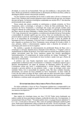 divindade, às custas da sua humanidade. Note que são tendências, e não posições abso-
lutas. Desde que ponderem cuidadosamente as declarações da Palavra de Deus, ambas as
abordagens podem assumir uma posição ortodoxa.
Um dos mistérios mais profundos da fé cristã é a união entre o divino e o humano em
Jesus Cristo. Nenhum outro assunto despertava mais controvérsia do que este, nos tempos
dos pais da Igreja. As heresias cristológicas condenadas nos séculos III a V são descritas
posteriormente neste capítulo.
Nosso estudo não estaria completo se omitíssemos a relação existente, no Novo
Testamento, entre a cristologia, a salvação e o Reino de Deus profetizado. Para os
escritores do Novo Testamento, a cristologia não ocupa uma posição isolada como
categoria abstrata do conhecimento. Seu assunto principal é a salvação da humanidade
por Deus, através do único Mediador, o Senhor Jesus Cristo (Mt 28.19,20; At 2.38; Rm
1.16). Logo, do ponto de vista exegético, a existência da salvação divina na Terra produz
a necessidade de entender aquEle que nos salvou. Uma vez reconhecido esse fato, é
possível adotar o ponto de vista teológico, que faz da cristologia uma matéria específica
por si só merecedora de investigação. E, sendo a salvação o ponto de partida da
mensagem do Novo Testamento, a cruz de Cristo é o elemento central de definição, pois
nela, segundo os escritores do Novo Testamento, nossa salvação foi levada a efeito. A
cruz, portanto, define o relacionamento orgânico entre a doutrina da salvação e a
cristologia, pelo menos no nível exegético.
Há, também, a questão do relacionamento do profetizado Reino de Deus com a
cristologia e a salvação. Quando Jesus é chamado Cristo (Messias, o "Ungido"), entra-se
imediatamente no âmbito da profecia. Esse título tinha um enorme peso profético para os
judeus, proveniente tanto dos livros canónicos quanto dos escritos apocalípticos
intertestamentários. O cumprimento de muitas profecias do Antigo Testamento,23
na
encarnação, vida, morte e ressurreição de Jesus revelam o poder com que o Reino de
Deus foi-se introduzindo.
A profecia tem uma função importante nesse contexto, porque nos ajuda a
compreender as diferenças entre o Cristianismo e o Judaísmo. O Judaísmo esperava que o
Messias desempenhasse um papel de destaque na libertação política da nação; o
Cristianismo ensina que Jesus é verdadeiramente o divino Messias, embora tenha
recusado o governo político na sua primeira vinda - o que, na teologia cristã, como
realidade futura, leva à necessidade da segunda vinda. São duas verdades baseadas,
obviamente, nos ensinos de Jesus relatados no Novo Testamento. As duas vindas de
Cristo são dois pólos no plano de Deus, sendo cada um deles necessário para o quadro
completo de Jesus, o divino Messias. Essa divisão das profecias não é possível na teologia
do Judaísmo e continua sendo uma grande barreira entre os dois sistemas.
ENTENDENDO JESUS SEGUNDO O NOVO TESTAMENTO
Os títulos atribuídos a Jesus no Novo Testamento ajudam-nos a compreendê-lo em
termos relevantes para o mundo no qual viveu. Eles também nos ajudam a compreender a
sua natureza incomparável. 24
SENHOR E CRISTO
Que espécie de cristologia temos em Atos 2.22-36? Pedro inicia lembrando aos
judeus o poder de Jesus para operar milagres, conhecido de todos eles. Era importante. A
caracterização feita por Paulo - "Os judeus pedem sinal, e os gregos buscam sabedoria" (1
Co 1.22) - é exata para os dois povos. Mas, como em qualquer afirmação confiável sobre
Jesus, Pedro passa rapidamente a falar a respeito da sua morte - Ele foi crucificado,25
mas
Deus o ressuscitou dentre os mortos! Pedro e muitos outros eram testemunhas desse fato.
 