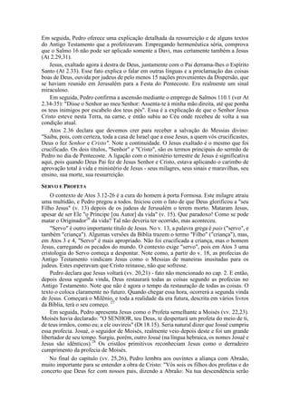 Em seguida, Pedro oferece uma explicação detalhada da ressurreição e de alguns textos
do Antigo Testamento que a profetizavam. Empregando hermenêutica séria, comprova
que o Salmo 16 não pode ser aplicado somente a Davi, mas certamente também a Jesus
(At 2.29,31).
Jesus, exaltado agora à destra de Deus, juntamente com o Pai derrama-lhes o Espírito
Santo (At 2.33). Esse fato explica o falar em outras línguas e a proclamação das coisas
boas de Deus, ouvida por judeus de pelo menos 15 nações provenientes da Dispersão, que
se haviam reunido em Jerusalém para a Festa do Pentecoste. Era realmente um sinal
miraculoso.
Em seguida, Pedro confirma a ascensão mediante o emprego de Salmos 110.1 (ver At
2.34-35): "Disse o Senhor ao meu Senhor: Assenta-te à minha mão direita, até que ponha
os teus inimigos por escabelo dos teus pés". Essa é a explicação de que o Senhor Jesus
Cristo esteve nesta Terra, na carne, e então subiu ao Céu onde recebeu de volta a sua
condição atual.
Atos 2.36 declara que devemos crer para receber a salvação do Messias divino:
"Saiba, pois, com certeza, toda a casa de Israel que a esse Jesus, a quem vós crucificastes,
Deus o fez Senhor e Cristo". Note a continuidade. O Jesus exaltado é o mesmo que foi
crucificado. Os dois títulos, "Senhor" e "Cristo", são os termos principais do sermão de
Pedro no dia de Pentecoste. A ligação com o ministério terrestre de Jesus é significativa
aqui, pois quando Deus Pai fez de Jesus Senhor e Cristo, estava aplicando o carimbo de
aprovação total à vida e ministério de Jesus - seus milagres, seus sinais e maravilhas, seu
ensino, sua morte, sua ressurreição.
SERVO E PROFETA
O contexto de Atos 3.12-26 é a cura do homem à porta Formosa. Este milagre atraiu
uma multidão, e Pedro pregou a todos. Iniciou com o fato de que Deus glorificou a "seu
Filho Jesus" (v. 13) depois de os judeus de Jerusalém o terem morto. Mataram Jesus,
apesar de ser Ele "o Príncipe [ou Autor] da vida" (v. 15). Que paradoxo! Como se pode
matar o Originador26
da vida? Tal não deveria ter ocorrido, mas aconteceu.
"Servo" é outro importante título de Jesus. No v. 13, a palavra grega é pais ("servo", e
também "criança"). Algumas versões da Bíblia trazem o termo "Filho" ("criança"), mas,
em Atos 3 e 4, "Servo" é mais apropriado. Não foi crucificada a criança, mas o homem
Jesus, carregando os pecados do mundo. O contexto exige "servo", pois em Atos 3 uma
cristologia do Servo começa a despontar. Note como, a partir do v. 18, as profecias do
Antigo Testamento vindicam Jesus como o Messias de maneiras inusitadas para os
judeus. Estes esperavam que Cristo reinasse, não que sofresse.
Pedro declara que Jesus voltará (vv. 20,21) - fato não mencionado no cap. 2. E então,
depois dessa segunda vinda, Deus restaurará todas as coisas segundo as profecias no
Antigo Testamento. Note que não é agora o tempo da restauração de todas as coisas. O
texto o coloca claramente no futuro. Quando chegar essa hora, ocorrerá a segunda vinda
de Jesus. Começará o Milênio, e toda a realidade da era futura, descrita em vários livros
da Bíblia, terá o seu começo. 27
Em seguida, Pedro apresenta Jesus como o Profeta semelhante a Moisés (vv. 22,23).
Moisés havia declarado: "O SENHOR, teu Deus, te despertará um profeta do meio de ti,
de teus irmãos, como eu; a ele ouvireis" (Dt 18.15). Seria natural dizer que Josué cumpriu
essa profecia. Josué, o seguidor de Moisés, realmente veio depois deste e foi um grande
libertador de seu tempo. Surgiu, porém, outro Josué (na língua hebraica, os nomes Josué e
Jesus são idênticos).28
Os cristãos primitivos reconheciam Jesus como o derradeiro
cumprimento da profecia de Moisés.
No final do capítulo (vv. 25,26), Pedro lembra aos ouvintes a aliança com Abraão,
muito importante para se entender a obra de Cristo: "Vós sois os filhos dos profetas e do
concerto que Deus fez com nossos pais, dizendo a Abraão: Na tua descendência serão
 