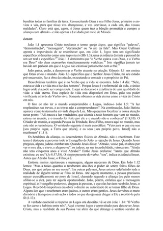 benditas todas as famílias da terra. Ressuscitando Deus a seu Filho Jesus, primeiro o en-
viou a vós, para que nisso vos abençoasse, e vos desviasse, a cada um, das vossas
maldades". Claro está que, agora, é Jesus quem traz a bênção prometida e cumpre a
aliança com Abraão - e não apenas a Lei dada por meio de Moisés.
LOGOS
João 1.1 apresenta Cristo mediante o termo grego logos, que significa "palavra",
"demonstração", "mensagem", "declaração" ou "o ato da fala". Mas Oscar Cullman
aponta a importância de se reconhecer que, em João 1, logos tem um significado
específico: é descrito como uma hypostasis (Hb 1.3), uma existência distinta e pessoal de
um ser real e específico.29
João 1.1 demonstra que "o Verbo estava com Deus, e o Verbo
era Deus" são duas expressões simultaneamente verídicas.30
Isto significa jamais ter
havido um período em que o Logos não existisse juntamente com o Pai.31
João passa, então, a demonstrar o Verbo atuante na criação. Gênesis 1.1 nos ensina
que Deus criou o mundo. João 1.3 especifica que o Senhor Jesus Cristo, no seu estado
pré-encarnado, fez a obra da criação, executando a vontade e o propósito do Pai.
Descobrimos também que é no Verbo que a vida se encontra. João 1.4 diz: "Nele,
estava a vida e a vida era a luz dos homens". Porque Jesus é o referencial da vida, o único
lugar onde ela pode ser conquistada. E aqui se descreve a existência de uma qualidade de
vida: a vida eterna. Esta espécie de vida está disponível em Deus, pelo seu poder
vivificante através do Verbo vivo. Somente obtemos a vida eterna como a vida de Cristo
em nós.
O fato de não ter o mundo compreendido o Logos, indica-o João 1.5: "A luz
resplandece nas trevas, e as trevas não a compreenderam". Na continuação, João Batista
aparece como testemunha enviada daquela Luz. Mas queremos focalizar a nossa atenção
neste ponto: "Ali estava a luz verdadeira, que alumia a todo homem que vem ao mundo,
estava no mundo, e o mundo foi feito por ele e o mundo não o conheceu" (1.9,10). O
Criador do mundo, a segunda Pessoa da Trindade, Deus Filho, estava aqui no mundo, mas
este não o reconheceu. O versículo seguinte é mais específico: "Veio para o que era seu
[seu próprio lugar, a Terra que criara], e os seus [seu próprio povo, Israel] não o
receberam" (1.11).
Os herdeiros da aliança, os descendentes físicos de Abraão, não o receberam. Este
tema é destaque e percorre todo o Evangelho de João: a rejeição de Jesus. Quando Jesus
pregava, alguns judeus zombavam. Quando Jesus disse: "Abraão, vosso pai, exultou por
ver o meu dia, e viu-o, e alegrou-se", os judeus, na sua incredulidade, retrucaram: "Ainda
não tens cinquenta anos e viste Abraão?" Então Jesus declarou: "Antes que Abraão
existisse, eu sou" (Jo 8.57,58). O tempo presente do verbo, "sou", indica existência linear.
Antes que Abraão fosse, o Filho já é.
Embora muitos rejeitassem a mensagem, alguns nasceram de Deus. Em João 1.12
lemos: "Mas a todos quantos o receberam deu-lhes o poder de serem feitos filhos de
Deus: aos que crêem no seu nome". Em outras palavras, Jesus estava redefinindo toda a
realidade de alguém tornar-se filho de Deus. Até aquele momento, a pessoa precisava
nascer especificamente no povo de Israel, chamado segundo a aliança (ou pelo menos
afiliar-se a ele), para ter aquela oportunidade. João, porém, enfatiza que a mensagem
espiritual, o Evangelho poderoso, chegara às pessoas, e que elas haviam recebido Jesus, o
Logos. Recebê-lo importava em obter o direito ou autoridade de se tornar filho de Deus.
Alguns dos que o receberam eram judeus, e outros eram gentios. Jesus derrubou o muro
divisório e franqueou a salvação a todos os que desejassem chegar a Ele e recebê-lo pela
fé (1.13).
A verdade essencial a respeito do Logos ora descrito, vê-se em João 1.14: "O Verbo
se fez carne e habitou entre nós". Aqui o termo logos é aproveitado para descrever Jesus
Cristo, mas a realidade da sua Pessoa vai além do que abrange o sentido secular do
 