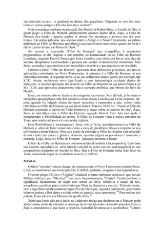 viu suscitará os reis... e quebrará os dentes dos pecadores. Deporará os reis dos seus
tronos e reinos porque a Ele não louvam e exaltam".
Note a mudança sutil que ocorre aqui. Em Daniel, o Senhor Deus, o Ancião de Dias, é
quem julga; o Filho do Homem simplesmente aparece diante dEle. Aqui, o Filho do
Homem fica sendo o agente: quebra os dentes dos pecadores e arranca reis dos seus
tronos. Em outras palavras, nos séculos entre o Antigo e o Novo Testamento, os judeus
atribuíam ao Filho do Homem apocalíptico um papel muito mais ativo quanto ao levar a
efeito o juízo divino e o Reino de Deus. 38
Ao vermos a expressão "Filho do Homem" nos evangelhos, é necessário
perguntarmos se diz respeito a um membro da humanidade ou ao Filho do Homem
triunfante, segundo Daniel. Parece que Jesus escolheu esse título por haver nele algo de
secreto. Despertava a curiosidade e possuía um caráter evidentemente misterioso. Para
Jesus, escondia o que precisava ser escondido e revelava o que precisava ser revelado.
Embora o título "Filho do Homem" apresente duas definições principais, são três as
aplicações contextuais, no Novo Testamento. A primeira é o Filho do Homem no seu
ministério terrestre. A segunda refere-se ao seu sofrimento futuro (como por exemplo Mc
8.31). Assim, atribuiu-se novo significado a uma terminologia existente dentro do
Judaísmo. A terceira aplicação diz respeito ao Filho do Homem na sua glória futura (ver
Mc 13.24, que aproveita diretamente toda a corrente profética que brotou do livro de
Daniel).
Jesus, no entanto, não se limitava às categorias existentes. Sem dúvida, já haviam as
categorias apocalípticas, mas Ele ensinava coisas novas e exclusivas a esse respeito. De-
pois, quando foi julgado diante do sumo sacerdote e respondeu a este, vemos outra
referência ao Filho do Homem na sua glória futura. Marcos 14.62 diz: "Vereis o Filho do
Homem assentado à direita do Todo-poderoso e vindo sobre as nuvens do céu". Aqui,
Jesus se identifica com o Filho do Homem segundo Daniel. Este fato nos ajuda a
compreender a flexibilidade do termo. O Filho do Homem viera e estava presente na
Terra, mas ainda está para vir com poder e glória.
Essa flexibilidade é incomparável. Jesus veio à Terra, autodenominava-se Filho do
Homem e, além de fazer coisas tais como a cura do paralítico, falava a respeito do seu
sofrimento e morte futuros. Mas esse modo de entender o Filho do Homem está separado
da sua vinda com poder e glória e domínio, quando julgará os pecadores e assumirá o
controle. Logo, Jesus é o Filho do Homem - passado, presente e futuro.
O fato de o Filho do Homem ser um homem literal também é incomparável. Com base
nos escritos apocalípticos, seria natural concebê-lo como um ser superangelical ou um
companheiro poderoso do Ancião de Dias. Que o Filho do Homem tenha sido Jesus na
Terra, assumindo lugar de verdadeiro homem, é notável.
MESSIAS
O título "messias" está no âmago da maneira como o Novo Testamento entende Jesus,
e veio a constituir-se em nome para Ele. E difícil, portanto, exagerar a sua importância.
O termo grego Christos ("Ungido") traduzia o termo hebraico mashiach, que nossas
Bíblias traduzem por "Messias"39
ou, mais frequentemente, "Cristo". Tendo por base o
significado fundamental de ungir com azeite de oliva, referia-se à unção de reis,
sacerdotes e profetas para o ministério que Deus os chamaria a exercer. Posteriormente,
veio a significar um descendente específico de Davi que, segundo esperavam, governaria
sobre os judeus e lhes daria a vitória sobre os gentios, seus opressores.40
Para muitos dos
judeus, Jesus não era um Messias do agrado deles.41
Saber que Jesus não era o único no Judaísmo antigo que declarou ser o Messias pode
ajudar nosso modo de entender o emprego do termo. Quando o Concílio prendeu Pedro e
João e considerava o que fazer a respeito, Gamaliel levantou-se e aconselhou: "Varões
 