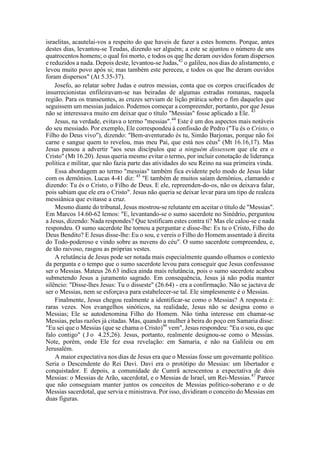 israelitas, acautelai-vos a respeito do que haveis de fazer a estes homens. Porque, antes
destes dias, levantou-se Teudas, dizendo ser alguém; a este se ajuntou o número de uns
quatrocentos homens; o qual foi morto, e todos os que lhe deram ouvidos foram dispersos
e reduzidos a nada. Depois deste, levantou-se Judas,42
o galileu, nos dias do alistamento, e
levou muito povo após si; mas também este pereceu, e todos os que lhe deram ouvidos
foram dispersos" (At 5.35-37).
Josefo, ao relatar sobre Judas e outros messias, conta que os corpos crucificados de
insurrecionistas enfileiravam-se nas beiradas de algumas estradas romanas, naquela
região. Para os transeuntes, as cruzes serviam de lição prática sobre o fim daqueles que
seguissem um messias judaico. Podemos começar a compreender, portanto, por que Jesus
não se interessava muito em deixar que o título "Messias" fosse aplicado a Ele. 43
Jesus, na verdade, evitava o termo "messias".44
Este é um dos aspectos mais notáveis
do seu messiado. Por exemplo, Ele correspondeu à confissão de Pedro ("Tu és o Cristo, o
Filho do Deus vivo"), dizendo: "Bem-aventurado és tu, Simão Barjonas, porque não foi
carne e sangue quem to revelou, mas meu Pai, que está nos céus" (Mt 16.16,17). Mas
Jesus passou a advertir "aos seus discípulos que a ninguém dissessem que ele era o
Cristo" (Mt 16.20). Jesus queria mesmo evitar o termo, por incluir conotação de liderança
política e militar, que não fazia parte das atividades do seu Reino na sua primeira vinda.
Essa abordagem ao termo "messias" também fica evidente pelo modo de Jesus lidar
com os demônios. Lucas 4-41 diz: 45
"E também de muitos saíam demônios, clamando e
dizendo: Tu és o Cristo, o Filho de Deus. E ele, repreenden-do-os, não os deixava falar,
pois sabiam que ele era o Cristo". Jesus não queria se deixar levar para um tipo de realeza
messiânica que evitasse a cruz.
Mesmo diante do tribunal, Jesus mostrou-se relutante em aceitar o título de "Messias".
Em Marcos 14.60-62 lemos: "E, levantando-se o sumo sacerdote no Sinédrio, perguntou
a Jesus, dizendo: Nada respondes? Que testificam estes contra ti? Mas ele calou-se e nada
respondeu. O sumo sacerdote lhe tornou a perguntar e disse-lhe: Es tu o Cristo, Filho do
Deus Bendito? E Jesus disse-lhe: Eu o sou, e vereis o Filho do Homem assentado à direita
do Todo-poderoso e vindo sobre as nuvens do céu". O sumo sacerdote compreendeu, e,
de tão raivoso, rasgou as próprias vestes.
A relutância de Jesus pode ser notada mais especialmente quando olhamos o contexto
da pergunta e o tempo que o sumo sacerdote levou para conseguir que Jesus confessasse
ser o Messias. Mateus 26.63 indica ainda mais relutância, pois o sumo sacerdote acabou
submetendo Jesus a juramento sagrado. Em consequência, Jesus já não podia manter
silêncio: "Disse-lhes Jesus: Tu o disseste" (26.64) - era a confirmação. Não se jactava de
ser o Messias, nem se esforçava para estabelecer-se tal. Ele simplesmente é o Messias.
Finalmente, Jesus chegou realmente a identificar-se como o Messias? A resposta é:
raras vezes. Nos evangelhos sinóticos, na realidade, Jesus não se designa como o
Messias; Ele se autodenomina Filho do Homem. Não tinha interesse em chamar-se
Messias, pelas razões já citadas. Mas, quando a mulher à beira do poço em Samaria disse:
"Eu sei que o Messias (que se chama o Cristo)46
vem", Jesus respondeu: "Eu o sou, eu que
falo contigo" ( J o 4.25,26). Jesus, portanto, realmente designou-se como o Messias.
Note, porém, onde Ele fez essa revelação: em Samaria, e não na Galileia ou em
Jerusalém.
A maior expectativa nos dias de Jesus era que o Messias fosse um governante político.
Seria o Descendente do Rei Davi. Davi era o protótipo do Messias: um libertador e
conquistador. E depois, a comunidade de Cumrã acrescentou a expectativa de dois
Messias: o Messias de Arão, sacerdotal, e o Messias de Israel, um Rei-Messias.47
Parece
que não conseguiam manter juntos os conceitos de Messias político-soberano e o de
Messias sacerdotal, que servia e ministrava. Por isso, dividiram o conceito do Messias em
duas figuras.
 