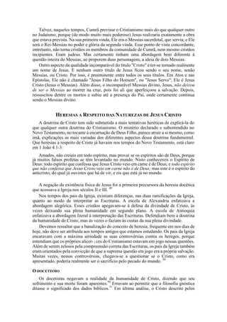 Talvez, naqueles tempos, Cumrã previsse o Cristianismo mais do que qualquer outro
no Judaísmo, porque (de modo muito mais poderoso) Jesus realizaria exatamente a obra
que estava prevista. Na sua primeira vinda, Ele era o Messias sacerdotal, que servia; e Ele
será o Rei-Messias no poder e glória da segunda vinda. Esse ponto de vista concordante,
entretanto, não torna cristãos os membros da comunidade de Cumrã, nem mesmo cristãos
incipientes. Eram judeus. Mas certamente tinham uma abordagem bem diferente à
questão inteira do Messias, ao proporem duas personagens, a ideia de dois Messias.
Outro aspecto da qualidade incomparável do título "Cristo" é ter-se tornado realmente
um nome de Jesus. E nenhum outro título de Jesus ficou sendo o seu nome, senão
Messias, ou Cristo. Por isso, é preeminente entre todos os seus títulos. Em Atos e nas
Epístolas, Ele não é chamado "Jesus Filho do Homem", ou "Jesus Servo"; Ele é Jesus
Cristo (Jesus o Messias). Além disso, o incomparável Messias divino, Jesus, não deixou
de ser o Messias ao morrer na cruz, pois foi ali que aperfeiçoou a salvação. Depois,
ressuscitou dentre os mortos e subiu até a presença do Pai, onde certamente continua
sendo o Messias divino.
HERESIAS A RESPEITO DAS NATUREZAS DE JESUS CRISTO
A doutrina de Cristo tem sido submetida a mais tentativas heréticas de explicá-la do
que qualquer outra doutrina do Cristianismo. O mistério declarado e subentendido no
Novo Testamento, no tocante à encarnação de Deus Filho, parece atrair a si mesmo, como
imã, explicações as mais variadas dos diferentes aspectos dessa doutrina fundamental.
Que heresias a respeito de Cristo já havaim nos tempos do Novo Testamento, está claro
em 1 João 4.1-3:
Amados, não creiais em todo espírito, mas provai se os espíritos são de Deus, porque
já muitos falsos profetas se têm levantado no mundo. Nisto conhecereis o Espírito de
Deus: todo espírito que confessa que Jesus Cristo veio em carne é de Deus; e todo espírito
que não confessa que Jesus Cristo veio em carne não é de Deus; mas este é o espírito do
anticristo, do qual já ouvistes que há de vir, e eis que está já no mundo.
A negação da existência física de Jesus foi a primeira precursora da heresia docética
que acossava a Igreja nos séculos II e III. 48
Nos tempos dos pais da Igreja, existiam diferenças, nas duas ramificações da Igreja,
quanto ao modo de interpretar as Escrituras. A escola de Alexandria enfatizava a
abordagem alegórica. Esses cristãos apegavam-se à defesa da divindade de Cristo, às
vezes deixando sua plena humanidade em segundo plano. A escola de Antioquia
enfatizava a abordagem literal à interpretação das Escrituras. Defendiam bem a doutrina
da humanidade de Cristo, mas às vezes o faziam às custas da sua plena divindade.
Devemos ressaltar que a banalização do conceito de heresia, frequente em nos dias de
hoje, não deve ser atribuída aos tempos antigos que estamos estudando. Os pais da Igreja
encaravam com a máxima seriedade as suas controvérsias contra os hereges, porque
entendiam que os próprios alicer- l ces do Cristianismo estavam em jogo nessas questões.
Além de serem zelosos pela compreensão correta das Escrituras, os pais da Igreja também
eram orientados pela convicção de que a suprema questão em jogo era a própria salvação.
Muitas vezes, nessas controvérsias, chegava-se a questionar se o Cristo, como era
apresentado, poderia realmente ser o sacrifício pelo pecado do mundo. 49
O DOCETISMO
Os docetistas negavam a realidade da humanidade de Cristo, dizendo que seu
sofrimento e sua morte foram aparentes.50
Erravam ao permitir que a filosofia gnóstica
ditasse o significado dos dados bíblicos.51
Em última análise, o Cristo descrito pelos
 