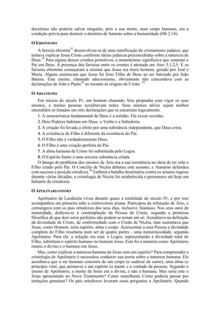 docetistas não poderia salvar ninguém, pois a sua morte, num corpo humano, era a
condição prévia para destruir o domínio de Satanás sobre a humanidade (Hb 2.14).
O EBIONISMO
A heresia ebionita52
desenvolveu-se de uma ramificação do cristianismo judaico, que
tentava explicar Jesus Cristo conforme ideias judaicas preconcebidas sobre a natureza de
Deus.53
Para alguns desses cristãos primitivos, o monoteísmo significava que somente o
Pai era Deus. A presença dos fariseus entre os crentes é atestada em Atos 5.1,2,5. E os
fariseus ebionitas começaram a ensinar que Jesus era mero homem, gerado por José e
Maria. Alguns ensinavam que Jesus foi feito Filho de Deus ao ser batizado por João
Batista. Este ensino, chamado adocionismo, obviamente não concordava com as
declarações de João e Paulo54
no tocante às origens de Cristo. 55
O ARIANISMO
Em inícios do século IV, um homem chamado Ário propunha com vigor os seus
ensinos, e muitas pessoas acreditavam neles. Seus ensinos talvez sejam melhor
entendidos se listados em oito declarações que se encaixam logicamente.
1. A característica fundamental de Deus é a solidão. Ele existe sozinho.
2. Dois Poderes habitam em Deus: o Verbo e a Sabedoria.
3. A criação foi levada a efeito por uma substância independente, que Deus criou.
4. A existência do Filho é diferente da existência do Pai.
5. O Filho não é verdadeiramente Deus.
6. O Filho é uma criação perfeita do Pai.
7. A alma humana de Cristo foi substituída pelo Logos.
8. O Espírito Santo é uma terceira substância criada.
O âmago do problema dos ensinos de Ário era a sua insistência na ideia de ter sido o
Filho criado pelo Pai. O Concílio de Nicéia debateu este assunto, e Atanásio defendeu
com sucesso a posição ortodoxa.56
Embora a batalha doutrinária contra os arianos rugisse
durante várias décadas, a cristologia de Nicéia foi estabelecida e permanece até hoje um
baluarte da ortodoxia.
O APOLINARIANISMO
Apolinário de Laodicéia viveu durante quase a totalidade do século IV, e por isso
acompanhou em primeira mão a controvérsia ariana. Participou da refutação de Ário, e
comungava com os pais ortodoxos dos seus dias, inclusive Atanásio. Nos seus anos de
maturidade, dedicou-se à contemplação da Pessoa de Cristo, segundo a premissa
filosófica de que dois seres perfeitos não podem se tornar um só. Acreditava na definição
da divinidade de Cristo, de conformidade com o Credo de Nicéia, mas sustentava que
Jesus, como Homem, teria espírito, alma e corpo. Acrescentar a essa Pessoa a divindade
completa do Filho resultaria num ser de quatro partes - uma monstruosidade, segundo
Apolinário. Para ele, a solução era esta: o Logos, representando a divindade total do
Filho, substituiu o espírito humano no homem Jesus. Esta foi a maneira como Apolinário
reuniu o divino e o humano em Jesus.
Mas, como explicar a natureza humana de Jesus sem um espírito? Para compreender a
cristologia de Apolinário é necessário conhecer sua teoria sobre a natureza humana. Ele
acreditava que o ser humano consistia de um corpo (o cadáver de carne), uma alma (o
princípio vital, que animava) e um espírito (a mente e a vontade da pessoa). Segundo o
ensino de Apolinário, a mente de Jesus era a divina, e não a humana. Mas seria este o
Jesus apresentado no Novo Testamento? Como semelhante Cristo poderia passar por
tentações genuínas? Os pais ortodoxos levaram essas perguntas a Apolinário. Quando
 
