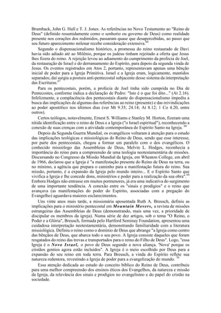 Brumback, John G. Hall e T. J. Jones. As referências no Novo Testamento ao "Reino de
Deus" (definido resumidamente como o senhorio ou governo de Deus) como realidade
presente nos corações dos redimidos, passaram quase que desapercebidas, ao passo que
seu futuro aparecimento milenar recebe consideração extensiva.66
Segundo o dispensacionalismo histórico, a promessa do reino restaurado de Davi
havia sido adiado até ao Milênio, porque os judeus tinham rejeitado a oferta que Jesus
lhes fizera do reino. A rejeição levou ao adiamento do cumprimento da profecia de Joel,
da restauração de Israel e do derramamento do Espírito, para depois da segunda vinda de
Jesus. Os eventos registrados em Atos 2, portanto, representavam apenas uma bênção
inicial de poder para a Igreja Primitiva. Israel e a Igreja eram, logicamente, mantidos
separados; daí surgiu a postura anti-pentecostal subjacente desse sistema da interpretação
das Escrituras.67
Para os pentecostais, porém, a profecia de Joel tinha sido cumprida no Dia de
Pentecostes, conforme indica a declaração de Pedro: "Isto é o que foi dito..." (At 2.16).
Infelizmente, a complacência dos pentecostais diante do dispensacionalismo impediu a
busca das implicações de algumas das referências ao reino (presente) e das reivindicações
ao poder apostólico nos últimos dias (ver Mt 9.35; 24.14; At 8.12; 1 Co 4.20, entre
outros).
Certos teólogos, notavelmente, Ernest S. Williams e Stanley M. Horton, fizeram uma
nítida identificação entre o reino de Deus e a Igreja ("o Israel espiritual"), reconhecendo a
conexão de suas crenças com a atividade contemporânea do Espírito Santo na Igreja. 68
Depois da Segunda Guerra Mundial, os evangélicos voltaram à atenção para o estudo
das implicações teológicas e missiológicas do Reino de Deus, sendo que esse interesse,
por parte dos pentecostais, chegou a formar um paralelo com o dos evangélicos. O
conhecido missiólogo das Assembleias de Deus, Melvin L. Hodges, reconhecia a
importância do reino para a compreensão de uma teologia neotestamentária de missões.
Discursando no Congresso da Missão Mundial da Igreja, em Wheaton College, em abril
de 1966, declarou que a Igreja é "a manifestação presente do Reino de Deus na terra, ou
no mínimo, a agência que prepara o caminho para a manifestação futura do reino. Sua
missão, portanto, é a expansão da Igreja pelo mundo inteiro... E o Espírito Santo que
vivifica a Igreja e lhe concede dons, ministérios e poder para a realização da sua obra".69
Embora Hodges não entrasse em muitos pormenores, já era uma indicativa do surgimento
de uma importante tendência. A conexão entre os "sinais e prodígios" e o reino que
avançava (as manifestações do poder do Espírito, associadas com a pregação do
Evangelho) aguardava maiores esclarecimentos.
Uns vinte anos mais tarde, a missionária aposentada Ruth A. Breusch, definiu as
implicações para o ministério pentecostal em Mountain Movers, a revista de missões
estrangeiras das Assembleias de Deus (demonstrando, mais uma vez, a prioridade de
discipular os membros da igreja). Numa série de dez artigos, sob o tema "O Reino, o
Poder e a Glória", Breusch, formada pelo Hartford Seminay Foundation, apresentou uma
cuidadosa interpretação neotestamentária, demonstrando familiaridade com a literatura
missiológica. Definiu o reino como o domínio de Deus que abrange "a Igreja como centro
das bênçãos de Deus, que abarca todo o seu povo. A Igreja consiste daqueles que foram
resgatados do reino das trevas e transportados para o reino do Filho de Deus". Logo, "essa
Igreja é o Novo Israel, o povo de Deus segundo a nova aliança. 'Nova' porque os
cristãos gentios agora estão incluídos". A Igreja é o meio escolhido por Deus para a
expansão do seu reino em toda terra. Para Breusch, a vinda do Espírito reflete sua
natureza redentora, revestindo a Igreja de poder para a evangelização do mundo. 70
Essa atenção dedicada ao estudo do conceito bíblico do Reino de Deus, contribuiu
para uma melhor compreensão dos ensinos éticos dos Evangelhos, da natureza e missão
da Igreja, da relevância dos sinais e prodígios no evangelismo e do papel do cristão na
sociedade.
 