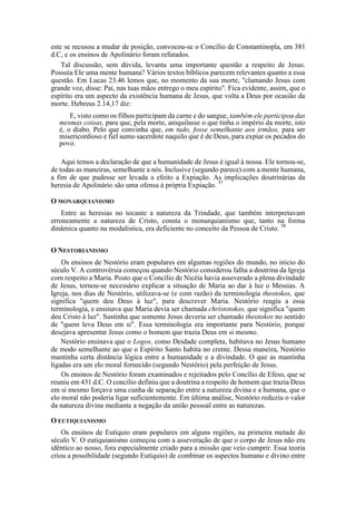 este se recusou a mudar de posição, convocou-se o Concílio de Constantinopla, em 381
d.C, e os ensinos de Apolinário foram refutados.
Tal discussão, sem dúvida, levanta uma importante questão a respeito de Jesus.
Possuía Ele uma mente humana? Vários textos bíblicos parecem relevantes quanto a essa
questão. Em Lucas 23.46 lemos que, no momento da sua morte, "clamando Jesus com
grande voz, disse: Pai, nas tuas mãos entrego o meu espírito". Fica evidente, assim, que o
espírito era um aspecto da existência humana de Jesus, que volta a Deus por ocasião da
morte. Hebreus 2.14,17 diz:
E, visto como os filhos participam da carne e do sangue, também ele participou das
mesmas coisas, para que, pela morte, aniquilasse o que tinha o império da morte, isto
é, o diabo. Pelo que convinha que, em tudo, fosse semelhante aos irmãos, para ser
misericordioso e fiel sumo sacerdote naquilo que é de Deus, para expiar os pecados do
povo.
Aqui temos a declaração de que a humanidade de Jesus é igual à nossa. Ele tornou-se,
de todas as maneiras, semelhante a nós. Inclusive (segundo parece) com a mente humana,
a fim de que pudesse ser levada a efeito a Expiação. As implicações doutrinárias da
heresia de Apolinário são uma ofensa à própria Expiação. 57
O MONARQUIANISMO
Entre as heresias no tocante a natureza da Trindade, que também interpretavam
erroneamente a natureza de Cristo, consta o monarquianismo que, tanto na forma
dinâmica quanto na modalística, era deficiente no conceito da Pessoa de Cristo. 58
O NESTORIANISMO
Os ensinos de Nestório eram populares em algumas regiões do mundo, no início do
século V. A controvérsia começou quando Nestório considerou falha a doutrina da Igreja
com respeito a Maria. Posto que o Concílio de Nicéia havia asseverado a plena divindade
de Jesus, tornou-se necessário explicar a situação de Maria ao dar à luz o Messias. A
Igreja, nos dias de Nestório, utilizava-se (e com razão) da terminologia theotokos, que
significa "quem deu Deus à luz", para descrever Maria. Nestório reagiu a essa
terminologia, e ensinava que Maria devia ser chamada chrístotokos, que significa "quem
deu Cristo à luz". Sustinha que somente Jesus deveria ser chamado theotokos no sentido
de "quem leva Deus em si". Essa terminologia era importante para Nestório, porque
desejava apresentar Jesus como o homem que trazia Deus em si mesmo.
Nestório ensinava que o Logos, como Deidade completa, habitava no Jesus humano
de modo semelhante ao que o Espírito Santo habita no crente. Dessa maneira, Nestório
mantinha certa distância lógica entre a humanidade e a divindade. O que as mantinha
ligadas era um elo moral fornecido (segundo Nestório) pela perfeição de Jesus.
Os ensinos de Nestório foram examinados e rejeitados pelo Concílio de Efeso, que se
reuniu em 431 d.C. O concílio definiu que a doutrina a respeito de homem que trazia Deus
em si mesmo forçava uma cunha de separação entre a natureza divina e a humana, que o
elo moral não poderia ligar suficientemente. Em última análise, Nestório reduziu o valor
da natureza divina mediante a negação da união pessoal entre as naturezas.
O EUTIQUIANISMO
Os ensinos de Eutíquio eram populares em alguns regiões, na primeira metade do
século V. O eutiquianismo começou com a asseveração de que o corpo de Jesus não era
idêntico ao nosso, fora especialmente criado para a missão que veio cumprir. Essa teoria
criou a possibilidade (segundo Eutíquio) de combinar os aspectos humano e divino entre
 