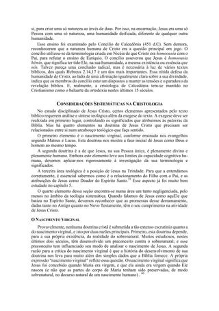si, para criar uma só natureza ao invés de duas. Por isso, na encarnação, Jesus era uma só
Pessoa com uma só natureza, uma humanidade deificada, diferente de qualquer outra
humanidade.
Esse ensino foi examinado pelo Concílio de Calcedônia (451 d.C). Sem demora,
reconheceram que a natureza humana de Cristo era a questão principal em jogo. O
concílio utilizou-se da terminologia criada em Nicéia de que Cristo era homoousia com o
Pai, para refutar o ensino de Eutíquio. O concílio asseverou que Jesus é homoousia
hêmin, que significa ter tido Ele, na sua humanidade, a mesma existência ou essência que
nós. Talvez pareça uma conclusão radical, mas é necessária à luz de vários textos
bíblicos, dos quais Hebreus 2.14,17 é um dos mais importantes. Essa nítida defesa da
humanidade de Cristo, ao lado de uma afirmação igualmente clara sobre a sua divindade,
indica que os membros do concílio estavam dispostos a manter as tensões e o paradoxo da
revelação bíblica. E, realmente, a cristologia de Calcedônia tem-se mantido no
Cristianismo como o baluarte da ortodoxia nestes últimos 15 séculos.
CONSIDERAÇÕES SISTEMÁTICAS NA CRISTOLOGIA
No estudo disciplinado de Jesus Cristo, certos elementos apresentados pelo texto
bíblico requerem análise e síntese teológica além da exegese do texto. A exegese deve ser
realizada em primeiro lugar, controlando os significados que atribuímos às palavras da
Bíblia. Mas há quatro elementos na doutrina de Jesus Cristo que precisam ser
relacionados entre si num arcabouço teológico que faça sentido.
O primeiro elemento é o nascimento virginal, conforme ensinado nos evangelhos
segundo Mateus e Lucas. Esta doutrina nos mostra a fase inicial de Jesus como Deus e
homem ao mesmo tempo.
A segunda doutrina é a de que Jesus, na sua Pessoa única, é plenamente divino e
plenamente humano. Embora este elemento leve aos limites da capacidade cognitiva hu-
mana, devemos aplicar-nos rigorosamente à investigação da sua terminologia e
significados.
A terceira área teológica é a posição de Jesus na Trindade. Para que a entendamos
corretamente, é essencial sabermos como é o relacionamento do Filho com o Pai, e as
atribuições de Jesus como Doador do Espírito Santo.59
Esse aspecto já foi muito bem
estudado no capítulo 5.
O quarto elemento dessa seção encontra-se numa área um tanto negligenciada, pelo
menos no âmbito da teologia sistemática. Quando falamos de Jesus como aquEle que
batiza no Espírito Santo, devemos reconhecer que as promessas desse derramamento,
dadas tanto no Antigo quanto no Novo Testamento, têm o seu cumprimento na atividade
de Jesus Cristo.
O NASCIMENTO VIRGINAL
Provavelmente, nenhuma doutrina cristã é submetida a tão extenso escrutínio quanto a
do nascimento virginal, e isto por duas razões principais. Primeiro, esta doutrina depende,
para a sua própria existência, da realidade do sobrenatural. Muitos estudiosos, nestes
últimos dois séculos, têm desenvolvido um preconceito contra o sobrenatural; e esse
preconceito tem influenciado seu modo de analisar o nascimento de Jesus. A segunda
razão para a crítica do nascimento virginal é que a história do desenvolvimento de sua
doutrina nos leva para muito além dos simples dados que a Bíblia fornece. A própria
expressão "nascimento virginal" reflete essa questão. O nascimento virginal significa que
Jesus foi concebido quando Maria era virgem, e que ela ainda era virgem quando Ele
nasceu (e não que as partes do corpo de Maria tenham sido preservadas, de modo
sobrenatural, no decurso natural de um nascimento humano) . 60
 