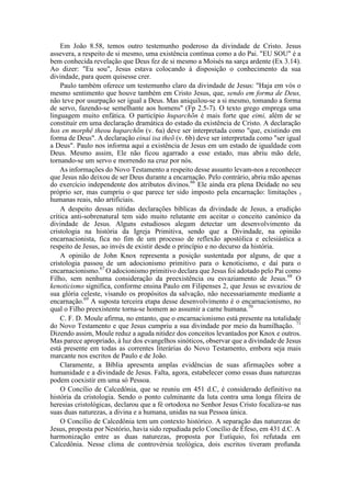 Em João 8.58, temos outro testemunho poderoso da divindade de Cristo. Jesus
assevera, a respeito de si mesmo, uma existência contínua como a do Pai. "EU SOU" é a
bem conhecida revelação que Deus fez de si mesmo a Moisés na sarça ardente (Ex 3.14).
Ao dizer: "Eu sou", Jesus estava colocando à disposição o conhecimento da sua
divindade, para quem quisesse crer.
Paulo também oferece um testemunho claro da divindade de Jesus: "Haja em vós o
mesmo sentimento que houve também em Cristo Jesus, que, sendo em forma de Deus,
não teve por usurpação ser igual a Deus. Mas aniquilou-se a si mesmo, tomando a forma
de servo, fazendo-se semelhante aos homens" (Fp 2.5-7). O texto grego emprega uma
linguagem muito enfática. O particípio huparchõn é mais forte que eimi, além de se
constituir em uma declaração dramática do estado da existência de Cristo. A declaração
hos en morphê theou huparchõn (v. 6a) deve ser interpretada como "que, existindo em
forma de Deus". A declaração einai isa theõ (v. 6b) deve ser interpretada como "ser igual
a Deus". Paulo nos informa aqui a existência de Jesus em um estado de igualdade com
Deus. Mesmo assim, Ele não ficou agarrado a esse estado, mas abriu mão dele,
tornando-se um servo e morrendo na cruz por nós.
As informações do Novo Testamento a respeito desse assunto levam-nos a reconhecer
que Jesus não deixou de ser Deus durante a encarnação. Pelo contrário, abriu mão apenas
do exercício independente dos atributos divinos.66
Ele ainda era plena Deidade no seu
próprio ser, mas cumpriu o que parece ter sido imposto pela encarnação: limitações t
humanas reais, não artificiais.
A despeito dessas nítidas declarações bíblicas da divindade de Jesus, a erudição
crítica anti-sobrenatural tem sido muito relutante em aceitar o conceito canónico da
divindade de Jesus. Alguns estudiosos alegam detectar um desenvolvimento da
cristologia na história da Igreja Primitiva, sendo que a Divindade, na opinião
encarnacionista, fica no fim de um processo de reflexão apostólica e eclesiástica a
respeito de Jesus, ao invés de existir desde o princípio e no decurso da história.
A opinião de John Knox representa a posição sustentada por alguns, de que a
cristologia passou de um adocionismo primitivo para o kenoticismo, e daí para o
encarnacionismo.67
O adocionismo primitivo declara que Jesus foi adotado pelo Pai como
Filho, sem nenhuma consideração da preexistência ou esvaziamento de Jesus.68
O
kenoticismo significa, conforme ensina Paulo em Filipenses 2, que Jesus se esvaziou de
sua glória celeste, visando os propósitos da salvação, não necessariamente mediante a
encarnação.69
A suposta terceira etapa desse desenvolvimento é o encarnacionismo, no
qual o Filho preexistente torna-se homem ao assumir a carne humana.70
C. F. D. Moule afirma, no entanto, que o encarnacionismo está presente na totalidade
do Novo Testamento e que Jesus cumpriu a sua divindade por meio da humilhação. 71
Dizendo assim, Moule reduz a aguda nitidez dos conceitos levantados por Knox e outros.
Mas parece apropriado, à luz dos evangelhos sinóticos, observar que a divindade de Jesus
está presente em todas as correntes literárias do Novo Testamento, embora seja mais
marcante nos escritos de Paulo e de João.
Claramente, a Bíblia apresenta amplas evidências de suas afirmações sobre a
humanidade e a divindade de Jesus. Falta, agora, estabelecer como essas duas naturezas
podem coexistir em uma só Pessoa.
O Concílio de Calcedônia, que se reuniu em 451 d.C, é considerado definitivo na
história da cristologia. Sendo o ponto culminante da luta contra uma longa fileira de
heresias cristológicas, declarou que a fé ortodoxa no Senhor Jesus Cristo focaliza-se nas
suas duas naturezas, a divina e a humana, unidas na sua Pessoa única.
O Concílio de Calcedônia tem um contexto histórico. A separação das naturezas de
Jesus, proposta por Nestório, havia sido repudiada pelo Concílio de Éfeso, em 431 d.C. A
harmonização entre as duas naturezas, proposta por Eutíquio, foi refutada em
Calcedônia. Nesse clima de controvérsia teológica, dois escritos tiveram profunda
 