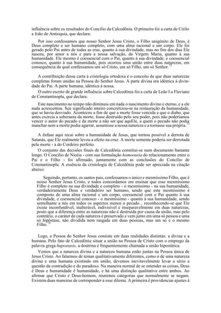 influência sobre os resultados do Concílio da Calcedônia. O primeiro foi a carta de Cirilo
a João de Antioquia, que declara:
Por isso confessamos que nosso Senhor Jesus Cristo, o Filho unigénito de Deus, é
Deus completo e ser humano completo, com uma alma racional e um corpo. Ele foi
gerado pelo Pai antes de todas as eras, quanto à sua divindade, mas no fim dos dias Ele
nasceu, por amor a nós e para a nossa salvação, da Virgem Maria, quanto à sua
humanidade. Ele mesmo é coessencial com o Pai, quanto à sua divindade, e coessencial
conosco, quanto à sua humanidade, pois ocorreu uma união entre duas naturezas, em
consequência da qual confessamos um só Cristo, um só Filho, um só Senhor.72
A contribuição dessa carta à cristologia ortodoxa é o conceito de que duas naturezas
completas foram unidas na Pessoa do Senhor Jesus. A parte divina era idêntica à divin-
dade do Pai. A parte humana, idêntica à nossa.
O outro escrito de grande influência sobre Calcedônia foi a carta de Leão I a Flaviano
de Constantinopla, que declara:
Este nascimento no tempo não diminuiu em nada o nascimento divino e eterno, e a ele
nada acrescentou. Seu significado inteiro concretizou-se na restauração da humanidade,
que se havia desviado. Aconteceu a fim de que a morte fosse vencida e que o diabo, que
antes exercia a soberania da morte, fosse destruído pelo seu poder, pois não poderíamos
vencer o autor do pecado e da morte a não ser que aquEle, a quem o pecado não podia
manchar nem a morte podia agarrar, assumisse a nossa natureza e a tornasse sua própria.73
A ênfase aqui recai sobre a humanidade de Jesus, que tornou possível a derrota de
Satanás, que Ele realmente levou a efeito na cruz. A morte somente poderia ser derrotada
pela morte - a do Cordeiro perfeito.
O conjunto das decisões finais de Calcedônia constitui-se num documento bastante
longo. O Concílio de Nicéia - com sua formulação homoousia do relacionamento entre o
Pai e o Filho - foi afirmado, juntamente com as conclusões do Concílio de
Constantinopla. A essência da cristologia de Calcedônia pode ser apreciada na citação
abaixo:
Seguindo, portanto, os santos pais, confessamos o único e mesmíssimo Filho, que é
nosso Senhor Jesus Cristo, e todos concordamos em ensinar que esse mesmíssimo
Filho é completo na sua divindade e completo - o mesmíssimo - na sua humanidade,
verdadeiramente Deus e verdadeiro ser humano, sendo que este mesmíssimo é
composto de uma alma racional e um corpo, coessencial com o Pai quanto à sua
divindade, e coessencial conosco - o mesmíssimo - quanto à sua humanidade, sendo
semelhante a nós em todos os aspectos menos o pecado... reconhecendo-se que Ele
existe inconfundível, inalterável, indivisível e inseparavelmente em duas naturezas,
posto que a diferença entre as naturezas não é destruída por causa da união, mas pelo
contrário, o caráter de cada natureza é preservado e vem junto em uma só pessoa e uma
só hipóstase, não dividida nem rasgada em duas pessoas, mas um só e o mesmo
Filho.74
Logo, a Pessoa do Senhor Jesus consiste em duas realidades distintas: a divina e a
humana. Pelo fato de Calcedônia situar a união na Pessoa de Cristo com o emprego da
palavra grega hupostasis, a doutrina é frequentemente chamada a união hipostática.
Vemos que a natureza divina e a natureza humana estão juntas na Pessoa única de
Jesus Cristo. Ao falarmos de temas qualitativamente diferentes, como o de uma natureza
divina e uma humana existindo em união, devemos inevitavelmente levar a sério a
questão da contradição e do paradoxo. Na maneira normal de se entender as coisas, Deus
é Deus e humanidade é humanidade, e há uma distinção qualitativa entre ambos. Ao
afirmar que Cristo é Deus-homem, reunimos categorias que normalmente se negam.
Existem duas maneiras de corresponder a esse dilema. A primeira é providenciar ajustes à
 