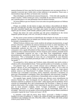 natureza humana de Jesus, para fazê-la encaixar logicamente com sua natureza divina. A
segunda é asseverar que a união entre as duas naturezas é um paradoxo. Nesse caso, a
inconsistência lógica de Deus ser homem não é resolvida.
Duas abordagens ao problema da natureza humana de , Cristo têm sido seguidas em
tempos recentes. Ambas tomam por certa a veracidade da sua natureza divina, de modo
que a questão passa a ser uma delineação clara da natureza humana.
Os textos bíblicos que nos forçam a levar em conta essa questão parecem ser Hebreus
2.16-18 e 4.15:
Porque, na verdade, ele não tomou os anjos, mas tomou a descendência de Abraão.
Pelo que convinha que, em tudo, fosse semelhante aos irmãos, para ser misericordioso e
fiel sumo sacerdote naquilo que é de Deus, para expiar os pecados do povo. Porque,
naquilo que ele mesmo, sendo tentado, padeceu, pode socorrer aos que são tentados.
Porque não temos um sumo sacerdote que não possa compadecer-se das nossas
fraquezas; porém um que, como nós, em tudo foi tentado, mas sem pecado.
Os dois textos acima insistem na identificação das tentações de Jesus com as nossas
próprias. Tal insistência deve ser tratada com o devido respeito, ao se formular um meio
de entender a humanidade de Jesus.
Millard Erickson elaborou uma versão moderna da teologia encarnacionista, na qual
procura solucionar o problema da natureza humana de Cristo na união hipostática. Ele
acredita que a solução se considerar a humanidade de Jesus como a ideal, ou a
humanidade conforme ela virá a ser. Em outras palavras, metodologicamente, não
começamos com a aguda dificuldade de Deus tornar-se homem com todas as diferenças
qualitativas entre as naturezas humana e divina. Erickson, pelo contrário, pretende iniciar
com a humanidade essencial (ou seja, a que Deus criou originalmente), porque,
presumidamente, assemelha-se muito mais a Deus que a humanidade caída, que hoje
observamos: "Pois a humanidade de Jesus não era a humanidade de seres humanos
pecaminosos, mas a humanidade possuída por Adão e Eva desde a sua criação e antes da
sua queda".7
!
Em perspectiva, talvez pareça que Erickson esteja oferecendo uma teoria correta e
ortodoxa sobre a humanidade de Jesus. Várias questões podem ser levantadas, no entanto:
Em primeiro lugar, por que é errado começar com as diferenças entre Deus e o
homem? Mesmo se nos concentrássemos na humanidade de Adão e de Eva antes da
Queda, onde há indicações, na Bíblia, de que Adão facilmente (ou a , longo prazo)
poderia tornar-se um Deus-homem? O próprio Erickson (em diálogo com Davis)
reconhece que a divindade é necessária, eterna, onipotente, onisciente e incorpórea, ao
passo que a humanidade é contingente, finita, não-onipotente, não-onisciente e corpórea.
Tais diferenças existem, quer consideremos a humanidade antes ou depois da Queda. 76
Em segundo lugar, quando Erickson declara que obtemos nosso entendimento da
natureza humana de "uma investigação de nós mesmos, bem como de outros seres
humanos conforme os achamos em nosso redor", indica apenas parte do problema. Nosso
conceito de humanidade deve advir primeiramente das Escrituras, e depois de nossas
próprias observações. Esta verdade é mais importante do que talvez pareça. Erickson diz
que, na nossa presente condição, somos "vestígios inutilizados e quebrados da
humanidade essencial, e é difícil imaginar esse tipo de humanidade unido com a
divindade". Mas seria esse um quadro correto da humanidade com que Maria contribuiu à
concepção virginal de Jesus? Lemos em Lucas 1.28-30:
E, entrando o anjo onde ela estava, disse: Salve, agraciada; o Senhor é contigo;
bendita és tu entre as mulheres. E, vendo-o ela, turbou-se muito com aquelas palavras e
considerava que saudação seria esta. Disse-lhe, então, o anjo: Maria, não temas, porque
achaste graça diante de Deus.
 