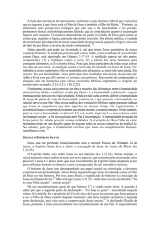 A lição das narrativas do nascimento, conforme o anjo declara a Maria nos versículos
que se seguem, é que Jesus será o Filho de Deus e também o filho de Maria.77
Portanto, se
adotarmos uma perspectiva teológica que não seja a da humanidade e do pecado,
poderemos deixar, metodologicamente falando, que as contradições quanto à encarnação
fiquem sem resposta. Ficaríamos dependendo do poder revelador de Deus para juntar as
coisas que, segundo a lógica, parecem não poder coexistir. Em última análise, a verdade
da encarnação não depende da nossa capacidade de processá-la segundo a lógica, mas sim
do fato de que Deus a revelou de modo sobrenatural. 78
Outra questão que pode ser levantada é: até que ponto Jesus participou da nossa
condição humana? A maldição pronunciada contra Adão, como resultado de sua rebelião
contra Deus, está registrada em Gênesis 3.17-19. A maldição parece ter três partes
componentes: (1) a maldição contra a terra; (2) a labuta dos seres humanos para
conseguir alimentos; e (3) a morte física. Note que Jesus participou de todas essas coisas
nos dias da sua carne. A maldição contra a terra não foi anulada em favor de Jesus; Ele
trabalhava como carpinteiro; Ele se mantinha com alimentos; e, mais relevante ainda, Ele
morreu. Na sua humanidade, Jesus participou dos resultados não-morais do pecado (de
Adão e Eva) sem que Ele mesmo se tornasse pecaminoso. Esse modo de compreender a
situação está em harmonia com vários versículos bíblicos importantes a respeito do
assunto (por exemplo, 2 Co 5.21; 1 Pe 2.22).
Finalmente, pouca coisa precisa ser dita a respeito das diferenças entre a humanidade
essencial (ou ideal) - conforme criada por Deus - e a humanidade existencial - experi-
mentada pelas pessoas na vida cotidiana. Erickson não acha correto definir a humanidade
de Jesus do ponto de vista da humanidade existencial, e que somente a humanidade es-
sencial serve a este fim. Mas nossa análise dos versículos bíblicos supra parecem indicar
que Jesus se enquadrava nos dois aspectos ao mesmo tempo. Ele experimentou a
existência linear e corpórea do homem que podia morrer, e morreu mesmo. Neste sentido,
parecia viver a humanidade existencial. Ele era, ainda, impecável - e nunca houve outro
ser humano assim - e foi ressuscitado pelo Pai à incorrupção. A humanidade essencial de
Jesus parece ter estado presente nessas realidades. A revelação de Deus Filho na carne
realmente pode ser um desafio capaz de esgotar todas as nossas tentativas de explicá-la.
No entanto, para nós, é fundamental crermos que Jesus era completamente humano,
semelhante a nós. 79
JESUS E O ESPÍRITO SANTO
Jesus está em profundo relacionamento com a terceira Pessoa da Trindade. Já de
início, o Espírito Santo leva a efeito a concepção de Jesus no ventre de Maria (Lc
1.34,35).
O Espírito Santo veio sobre Jesus no seu batismo (Lc 3.21,22). Nessa ocasião, o
relacionamento entre ambos assume um novo aspecto, que somente pela encarnação seria
possível. Lucas 4.1 deixa claro que esse revestimento do Espírito Santo preparou Jesus
para enfrentar Satanás no deserto e para a inauguração de seu ministério terrestre.
O batismo de Jesus tem desempenhado um papel crucial na cristologia, e devemos
examiná-lo em profundidade. James Dunn argumenta que Jesus foi adotado como o Filho
de Deus no seu batismo. Por isso, para Dunn, o significado do batismo é a iniciação de
Jesus na filiação divina.80
Mas será que Lucas 3.21,22 - onde uma voz do céu declara: "Tu
és meu Filho amado" - ensina assim?
Há um reconhecimento geral de que Salmos 2.7 é citado nesse texto. A questão é
saber por que a segunda parte da declaração - "Eu hoje te gerei" - encontrada naquele
salmo, foi omitida. Se o propósito da Voz do céu e de Lucas era ensinar que Jesus passava
a ser o Filho de Deus a partir daquele momento, não faria sentido excluírem a segunda
parte declaração, pois esta seria a comprovação desse ensino.81
A declarada filiação de
Jesus, portanto, é mais provavelmente um reconhecimento de um fato. E especialmente
 