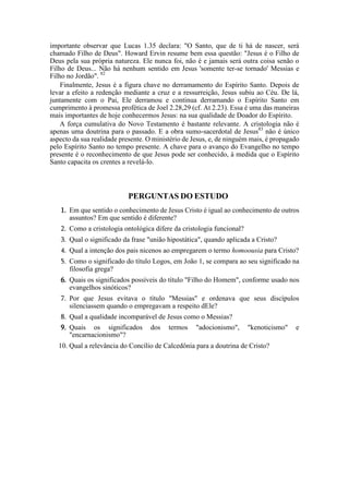 importante observar que Lucas 1.35 declara: "O Santo, que de ti há de nascer, será
chamado Filho de Deus". Howard Ervin resume bem essa questão: "Jesus é o Filho de
Deus pela sua própria natureza. Ele nunca foi, não é e jamais será outra coisa senão o
Filho de Deus... Não há nenhum sentido em Jesus 'somente ter-se tornado' Messias e
Filho no Jordão". 82
Finalmente, Jesus é a figura chave no derramamento do Espírito Santo. Depois de
levar a efeito a redenção mediante a cruz e a ressurreição, Jesus subiu ao Céu. De lá,
juntamente com o Pai, Ele derramou e continua derramando o Espírito Santo em
cumprimento à promessa profética de Joel 2.28,29 (cf. At 2.23). Essa é uma das maneiras
mais importantes de hoje conhecermos Jesus: na sua qualidade de Doador do Espírito.
A força cumulativa do Novo Testamento é bastante relevante. A cristologia não é
apenas uma doutrina para o passado. E a obra sumo-sacerdotal de Jesus83
não é único
aspecto da sua realidade presente. O ministério de Jesus, e, de ninguém mais, é propagado
pelo Espírito Santo no tempo presente. A chave para o avanço do Evangelho no tempo
presente é o reconhecimento de que Jesus pode ser conhecido, à medida que o Espírito
Santo capacita os crentes a revelá-lo.
PERGUNTAS DO ESTUDO
1. Em que sentido o conhecimento de Jesus Cristo é igual ao conhecimento de outros
assuntos? Em que sentido é diferente?
2. Como a cristologia ontológica difere da cristologia funcional?
3. Qual o significado da frase "união hipostática", quando aplicada a Cristo?
4. Qual a intenção dos pais nicenos ao empregarem o termo homoousia para Cristo?
5. Como o significado do título Logos, em João 1, se compara ao seu significado na
filosofia grega?
6. Quais os significados possíveis do título "Filho do Homem", conforme usado nos
evangelhos sinóticos?
7. Por que Jesus evitava o título "Messias" e ordenava que seus discípulos
silenciassem quando o empregavam a respeito dEle?
8. Qual a qualidade incomparável de Jesus como o Messias?
9. Quais os significados dos termos "adocionismo", "kenoticismo" e
"encarnacionismo"?
10. Qual a relevância do Concílio de Calcedônia para a doutrina de Cristo?
 