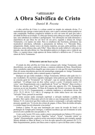 CAPÍTULO DEZ
A Obra Salvífica de Cristo
Daniel B. Pecota
A obra salvífica de Cristo é a coluna central no templo da redenção divina. É o
sustentáculo que carrega a maior parte do peso, sem o qual a estrutura jamais poderia ter
sido completada. Podemos compará-la também ao eixo em torno do qual gira toda a
atividade de Deus na revelação. E a obra que fornece uma cabeça ao corpo, um antítipo ao
tipo, uma substância às sombras e prefigurações. Tais afirmações em nada diminuem a
importância do que Deus fez em favor do seu povo, segundo a aliança do Antigo
Testamento, e às nações em redor. Para os estudiosos das Escrituras, permanece sua
incalculável relevância, refletindo o pensamento de hebreus 1.1: "Havendo Deus,
antigamente, falado, muitas vezes e de muitas maneiras, aos pais, pelos profetas, a nós
falou-nos, nestes últimos dias, pelo Filho". Deus falou de modo infalível e relevante no
passado, mas não pela última vez. Sua derradeira palavra só chegou com a vinda de seu
Filho, e o registro dessa vinda aparece de forma infalível e definitiva nos 27 livros do
cânon do Novo Testamento. 1
O SIGNIFICADO DE SALVAÇÃO
O estudo da obra salvífica de Cristo deve começar pelo Antigo Testamento, onde
descobrimos, nas ações e palavras divinas, a natureza redentora de Deus. Descobrimos
tipos e predições específicos daquEle que estava para vir e do que Ele estava para fazer.
Parte de nossas descobertas provém da terminologia empregada no Antigo Testamento
para descrever a salvação, tanto a natural quanto a espiritual.
Qualquer um que tenha estudado o Antigo Testamento, hebraico sabe quão rico é o
seu vocabulário. Os escritores sagrados empregam várias palavras que fazem referência
ao conceito geral de "livramento" ou "salvação", seja no sentido natural, jurídico ou
espiritual. 2
O enfoque recai em dois verbos: natsal e yasha'. O primeiro ocorre 212
vezes,3
mais frequentemente com o significado de "livrar" ou "libertar". Deus revelou a
Moisés ter descido para "livrar" Israel das mãos dos egípcios (Ex 3.8). Senaqueribe
escreveu ao rei em Jerusalém: "O Deus de Ezequias não livrará o seu povo das minhas
mãos" (2 Cr 32.17). Frequentemente, o salmista implorava o salvamento divino (SI
22.21; 35.17; 69.14; 71.2; 140.1). O emprego do verbo indica haver em vista uma
"salvação" física, pessoal ou nacional.
O termo assume ainda conotação espiritual: a salvação mediante o perdão dos
pecados. Davi apela a Deus para salvá-lo de todas as suas transgressões (SI 39.8).4
Em
Salmos 51.14, é provável que Davi tenha em mente a restauração e salvação espirituais
pessoais, quando ora: "Livra-me dos crimes de sangue, ó Deus, Deus da minha salvação,
e a minha língua louvará altamente a tua justiça".
Embora o Salmo 79 seja uma lamentação por causa da invasão de Israel e da
profanação do Templo pelos inimigos, o salmista reconhece que um livramento só seria
possível com o perdão dos seus pecados (v. 9).
A raiz yasha 'ocorre 354 vezes, sendo a maior concentração nos Salmos (136 vezes) e
nos livros proféticos (cem vezes). Significa "salvar", "livrar", "conceder vitória" ou
"ajudar". Ocasionalmente, a palavra ocorre sem matizes teológicas, por exemplo, quando
Moisés defende as filhas de Reuel e as livra da ação opressiva dos pastores (Ex 2.17).
Mais frequentemente, porém, tem Deus como o sujeito e o povo de Deus como o objeto.
 