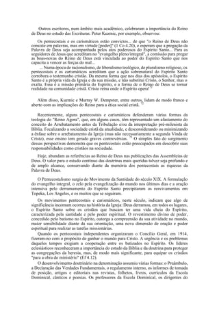 Outros escritores, num âmbito mais acadêmico, celebraram a importância do Reino
de Deus no estudo das Escrituras. Peter Kuzmic, por exemplo, observou:
Os pentecostais e os carismáticos estão convictos... de que "o Reino de Deus não
consiste em palavras, mas em virtude [poder]" (1 Co 4.20), e esperam que a pregação da
Palavra de Deus seja acompanhada pelos atos poderosos do Espírito Santo... Para os
seguidores de Jesus que acreditam no "evangelho pleno/integral", a comissão para pregar
as boas-novas do Reino de Deus está vinculada ao poder do Espírito Santo que nos
capacita a vencer as forças do mal...
... Numa época de racionalismo, de liberalismo teológico, de pluralismo religioso, os
pentecostais e os carismáticos acreditam que a ação sobrenatural do Espírito Santo
corrobora o testemunho cristão. Da mesma forma que nos dias dos apóstolos, o Espírito
Santo é a própria vida da Igreja e da sua missão, e não substitui Cristo, o Senhor, mas o
exalta. Essa é a missão primária do Espírito, e a forma de o Reino de Deus se tornar
realidade na comunidade cristã. Cristo reina onde o Espírito opera!71
Além disso, Kuzmic e Murray W. Dempster, entre outros, lidam de modo franco e
aberto com as implicações do Reino para a ética social cristã. 72
Recentemente, alguns pentecostais e carismáticos defenderam várias formas da
teologia do "Reino Agora", que, em alguns casos, têm representado um afastamento do
conceito do Arrebatamento antes da Tribulação e/ou da interpretação pré-milenista da
Bíblia. Focalizando a sociedade cristã da atualidade, e desconsiderando ou minimizando
a ênfase sobre o arrebatamento da Igreja (mas não necessariamente a segunda Vinda de
Cristo), esse ensino tem gerado graves controvérsias. 73
O simples fato do surgimento
dessas perspectivas demonstra que os pentecostais estão preocupados em descobrir suas
responsabilidades como cristãos na sociedade.
Hoje, abundam as referências ao Reino de Deus nas publicações das Assembleias de
Deus. O valor para o estudo contínuo das doutrinas mais queridas talvez seja profundo e
de amplo alcance, conservando diante da memória dos pentecostais as riquezas da
Palavra de Deus.
O Pentecostalismo surgiu do Movimento da Santidade do século XIX. A formulação
do evangelho integral, o zelo pela evangelização do mundo nos últimos dias e a oração
intensiva pelo derramamento do Espírito Santo precipitaram os reavivamentos em
Topeka, Los Angeles, e os muitos que se seguiram.
Os movimentos pentecostais e carismáticos, neste século, indicam que algo de
significância incomum ocorreu na história da Igreja: Deus derramou, em todos os lugares,
o Espírito Santo sobre os cristãos que buscam ter uma vida cheia do Espírito,
caracterizada pela santidade e pelo poder espiritual. O revestimento divino de poder,
concedido pelo batismo no Espírito, outorga a compreensão da sua atividade no mundo,
maior sensibilidade diante da sua orientação, uma nova dimensão de oração e poder
espiritual para realizar as tarefas missionárias.
Quando os pentecostais independentes organizaram o Concílio Geral, em 1914,
fizeram-no com o propósito de ganhar o mundo para Cristo. A urgência e os problemas
daqueles tempos exigiam a cooperação entre os batizados no Espírito. Os líderes
eclesiásticos reconheceram a importância do estudo da Bíblia e da doutrina para proteger
as congregações da heresia, mas, de modo mais significante, para equipar os cristãos
"para a obra do ministério" (Ef 4.12).
O desenvolvimento doutrinário na denominação assumiu várias formas: o Preâmbulo,
a Declaração das Verdades Fundamentais, o regulamento interno, os informes de tomada
de posição, artigos e editoriais nas revistas, folhetos, livros, currículos da Escola
Dominical, cânticos e poesias. Os professores da Escola Dominical, os dirigentes do
 