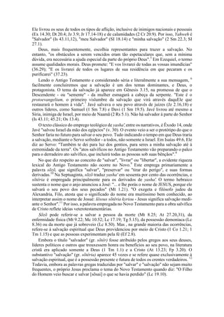 Ele livrou os seus de todos os tipos de aflição, inclusive de inimigos nacionais e pessoais
(Ex 14.30; Dt 20.4; Jz 3.9; Jr 17.14-18) e de calamidades (2 Cr 20.9). Por isso, Yahweh é
"Salvador" (Is 43.11,12), "meu Salvador" (SI 18.14) e "minha salvação" (2 Sm 22.3; SI
27.1).
Deus, mais frequentemente, escolhia representantes para trazer a salvação. No
entanto, "os obstáculos a serem vencidos eram tão espetaculares que, sem a mínima
dúvida, era necessária a ajuda especial da parte do próprio Deus".5
Em Ezequiel, o termo
assume qualidades morais. Deus promete: "E vos livrarei de todas as vossas imundícias"
(36.29); "E os livrarei de todos os lugares de sua residência em que pecaram e os
purificarei" (37.23).
Lendo o Antigo Testamento e considerando séria e literalmente a sua mensagem, 6
facilmente concluiremos que a salvação é um dos temas dominantes, e Deus, o
protagonista. O tema da salvação já aparece em Gênesis 3.15, na promessa de que o
Descendente - ou "semente" - da mulher esmagará a cabeça da serpente. "Este é o
protoevangelium, o primeiro vislumbre da salvação que virá através daquEle que
restaurará o homem à vida".7
Javé salvava o seu povo através de juízes (Jz 2.16,18) e
outros líderes, como Samuel (1 Sm 7.8) e Davi (1 Sm 19.5). Javé livrou até mesmo a
Síria, inimiga de Israel, por meio de Naamã (2 Rs 5.1). Não há salvador à parte do Senhor
(Is 43.11; 45.21; Os 13.4).
O texto clássico do emprego teológico de yasha',entre os narrativos, é Êxodo 14, onde
Javé "salvou Israel da mão dos egípcios" (v. 30). O evento veio a ser o protótipo do que o
Senhor faria no futuro para salvar o seu povo. Tudo indicando o tempo em que Deus traria
a salvação, mediante o Servo sofredor - a todos, não somente a Israel. Em Isaías 49.6, Ele
diz ao Servo: "Também te dei para luz dos gentios, para seres a minha salvação até à
extremidade da terra". Os "atos salvíficos no Antigo Testamento vão preparando o palco
para o derradeiro ato salvífico, que incluirá todas as pessoas sob suas bênçãos".8
No que diz respeito ao conceito de "salvar", "livrar" ou "libertar", a evidente riqueza
lexical do Antigo Testamento não ocorre no Novo.9
Este emprega primariamente a
palavra sõzõ, que significa "salvar", "preservar" ou "tirar do perigo", e suas formas
derivadas.10
Na Septuaginta, sõzõ traduz yasha' em sessenta por cento das ocorrências, e
sõtêria é empregada principalmente para os derivados de yasha'. O termo hebraico
sustenta o nome que o anjo anunciou a José: "... e lhe porás o nome de JESUS, porque ele
salvará o seu povo dos seus pecados" (Mt 1.21). "O exegeta e filósofo judeu da
Alexandria, Filo, atesta que o significado do nome era muitíssimo bem conhecido, ao
interpretar assim o nome de Josué: Iêsous sõtêria kyriou - Jesus significa salvação medi-
ante o Senhor".11
Por isso, a palavra empregada no Novo Testamento para a obra salvífica
de Cristo reflete ideias veterotestamentárias.
Sõzõ pode referir-se a salvar a pessoa da morte (Mt 8.25; At 27.20,31), da
enfermidade física (Mt 9.22; Mc 10.52; Lc 17.19; Tg 5.15), da possessão demoníaca (Lc
8.36) ou da morte que já sobreveio (Lc 8.50). Mas , na grande maioria das ocorrências,
refere-se à salvação espiritual que Deus providenciou por meio de Cristo (1 Co 1.21; 1
Tm 1.15) e que as pessoas experimentam pela fé (Ef 2.8).
Embora o título "salvador" (gr. sõtêr) fosse atribuído pelos gregos aos seus deuses,
líderes políticos e outros que trouxessem honra ou benefícios ao seu povo, na literatura
cristã era aplicado somente a Deus (1 Tm 1.1) e a Cristo (At 13.23; Fp 3.20). O
substantivo "salvação" (gr. sõtêria) aparece 45 vezes e se refere quase exclusivamente à
salvação espiritual, que é a possessão presente e futura de todos os crentes verdadeiros. 12
Todavia, embora as palavras gregas traduzidas por "salvar" e "salvação" não sejam muito
frequentes, o próprio Jesus proclama o tema do Novo Testamento quando diz: "O Filho
do Homem veio buscar e salvar [sõsai] o que se havia perdido" (Lc 19.10).
 