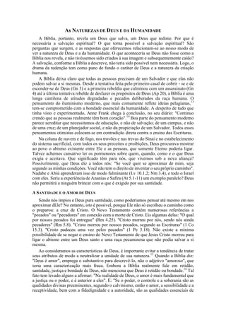 As NATUREZAS DE DEUS E DA HUMANIDADE
A Bíblia, portanto, revela um Deus que salva, um Deus que redime. Por que é
necessária a salvação espiritual? O que torna possível a salvação espiritual? São
perguntas que surgem, e as respostas que oferecemos relacionam-se ao nosso modo de
ver a natureza de Deus e a da humanidade. O que aconteceria se Deus não fosse como a
Bíblia nos revela, e não tivéssemos sido criados à sua imagem e subsequentemente caído?
A salvação, conforme a Bíblia a descreve, não teria sido possível nem necessária. Logo, o
drama da redenção tem como pano de fundo o caráter de Deus e a natureza da criação
humana.
A Bíblia deixa claro que todas as pessoas precisam de um Salvador e que elas não
podem salvar a si mesmas. Desde a tentativa feita pelo primeiro casal de cobrir - se e de
esconder-se de Deus (Gn 3) e a primeira rebeldia que culminou com um assassinato (Gn
4) até a última tentativa rebelde de desfazer os propósitos de Deus (Ap 20), a Bíblia é uma
longa cantilena de atitudes degradadas e pecados deliberados da raça humana. O
pensamento do iluminismo moderno, que mais comumente reflete ideias pelagianas,13
tem-se comprometido com a bondade essencial da humanidade. A despeito de tudo que
tinha visto e experimentado, Anne Frank chega à conclusão, no seu diário: "Continuo
crendo que as pessoas realmente têm bom coração".14
Boa parte do pensamento moderno
parece acreditar que necessitamos de educação, e não de salvação; de um campus, e não
de uma cruz; de um planejador social, e não da propiciação de um Salvador. Todos esses
pensamentos otimistas colocam-se em contradição direta contra o ensino das Escrituras.
Na coluna de nuvem e de fogo, nos trovões e nas trevas do Sinai e no estabelecimento
do sistema sacrificial, com todos os seus preceitos e proibições, Deus procurava mostrar
ao povo o abismo existente entre Ele e as pessoas, que somente Eterno poderia ligar.
Talvez achemos cansativo ler os pormenores sobre quem, quando, como e o que Deus
exigia e aceitava. Que significado têm para nós, que vivemos sob a nova aliança?
Possivelmente, que Deus diz a todos nós: "Se você quer se aproximar de mim, seja
segundo as minhas condições. Você não tem o direito de inventar o seu próprio caminho".
Nadabe e Abiú aprenderam isso de modo fulminante (Lv 10.1,2; Nm 3.4), e todo o Israel
com eles. Seria a experiência de Ananias e Safira (At 5.1-11) um exemplo paralelo? Deus
não permitirá a ninguém brincar com o que é exigido por sua santidade.
A SANTIDADE E O AMOR DE DEUS
Sendo nós ímpios e Deus pura santidade, como poderíamos pensar até mesmo em nos
aproximar dEle? No entanto, isto é possível, porque Ele não só escolheu o caminho como
o preparou: a cruz de Cristo. O Novo Testamento contém numerosas referências a
"pecados" ou "pecadores" em conexão com a morte de Cristo. Eis algumas delas: "O qual
por nossos pecados foi entregue" (Rm 4.25). "Cristo morreu por nós, sendo nós ainda
pecadores" (Rm 5.8). "Cristo morreu por nossos pecados, segundo as Escrituras" (1 Co
15.3). "Cristo padeceu uma vez pelos pecados" (1 Pe 3.18). Não existe a mínima
possibilidade de se negar o ensino do Novo Testamento de que Jesus Cristo morreu para
ligar o abismo entre um Deus santo e uma raça pecaminosa que não podia salvar a si
mesma.
Ao consideramos as características de Deus, é importante evitar a tendência de tratar
seus atributos de modo a neutralizar a unidade de sua natureza.15
Quando a Bíblia diz:
"Deus é amor", emprega o substantivo para descrevê-lo, não o adjetivo "amoroso", que
seria uma caracterização mais fraca. Embora a Bíblia realmente fale em retidão,
santidade, justiça e bondade de Deus, não menciona que Deus é retidão ou bondade.16
Tal
fato tem levado alguns a afirmar: "Na realidade de Deus, o amor é mais fundamental que
a justiça ou o poder, e é anterior a eles". E: "Se o poder, o controle e a soberania são as
qualidades divinas preeminentes, segundo o calvinismo, então o amor, a sensibilidade e a
receptividade, bem com a fidedignidade e a autoridade, são as qualidades essenciais de
 
