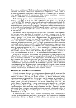 Deus, para os arminianos".17
Todavia, nenhuma investigação da natureza de Deus deve
considerar um atributo sobressaindo, reprimindo ou compensando a outro. Todos os
termos empregados na Bíblia para descrever o caráter de Deus estão em pé de igualdade,
como qualidades essenciais de sua natureza. NEle, portanto, a santidade e o amor, a
retidão e a bondade não se colocam em oposição entre si.
Tanto o Antigo quanto o Novo Testamento revelam-no como um Deus de santidade
total (Lv 11.45; 19.2; Js 24.19; Is 6.3; Lc 1.49) e justiça reta (SI 119.142; Os 2.19; Jo
17.25; Ap 16.5).18
Ele não poderá tolerar nem desculpar a impiedade ou a iniquidade (Hc
1.13).19
Constatamos esse fato quando Ele julga Adão e Eva; quando destrói a raça
humana no dilúvio; quando ordena a Israel que extermine os cananeus, cuja iniquidade já
havia atingido uma "medida cheia" (Gn 15.16); quando julga seu próprio povo escolhido.
Também no julgamento (final) de todos quantos rejeitaram seu Filho; e, mais importante
de tudo, na cruz. 20
As Escrituras, porém, demonstram que, durante algum tempo, Deus esteve disposto a
não levar em conta a ignorância da humanidade no tocante a idolatria, pesar de agora
ordenar a todas as pessoas, em todos os lugares, que se arrependam (At 17.29,30). Nas
gerações passadas, Deus "deixou andar todos os povos em seus próprios caminhos" 'At
14.16), embora hoje deseje que se convertam "dessas vaidades" (14.15). Paulo diz que, na
cruz, Deus procurou demonstrar sua justiça "pela remissão dos pecados dantes
cometidos, sob a paciência de Deus" (Rm 3.25). Deus suportou durante quatrocentos anos
a iniquidade gritante dos amorreus (Gn 15.13), embora finalmente o seu julgamento tenha
caído sobre eles com irresistível força. O Senhor não justifica o ímpio (Ex 23.7) "nem
aceita recompensas [propinas]" (Dt 10.17). "Com justiça julgará o mundo e o povo, com
equidade" (SI 98.9). "O que justifica o ímpio e o que condena o justo abomináveis são
para o Senhor, tanto um como o outro" (Pv 17.15). Aquele que põe à prova a paciência de
Deus "entesoura ira para si no dia da ira e da manifestação do juízo de Deus" (Rm 2.5).
Tentativas de enfraquecer o significado das palavras que descrevem Deus e suas
ações, talvez por considerá-las expressões exageradas do desagrado de Deus à desobedi-
ência, levam à tolice semântica. Se, pois, rejeitarmos o seu sentido integral, que diríamos
dos termos que descrevem seu amor e sua graça? Enfraquecer um grupo de palavras é
enfraquecer a outro. A cruz, e tudo quanto ela subentende, só fará sentido diante de um
Deus reto e justo, que exige julgamento. De outra forma, a agonia de Cristo no Getsêmani
e sua morte excruciante teriam sido mero teatro de Páscoa. Além disso, o Deus amoroso
seria transformado em nulidade. Se Ele não está realmente irado com o pecado nem
exigindo sua condenação, a cruz seria o menos amoroso dos atos.
A BONDADE, GRAÇA E MISERICÓRDIA DE DEUS
A Bíblia mostra que devemos levar em conta a santidade e retidão da natureza divina
ao considerar a mensagem de salvação. Da mesma forma, entretanto, revela que a
natureza de Deus é boa na sua própria essência. O Antigo Testamento afirma
continuamente que o Senhor é bom (heb. tov) B e que Ele somente faz coisas boas. O
salmista nos convida: "Provai e vede que o Senhor é bom" (SI 34.8). Também declara: "O
Senhor é bom" (100.5) e diz ao Senhor: "Tu és bom e abençoador" (119.68). Certo
escritor declara: "A palavra 'bom' é o termo mais compreensível para louvar a excelência
de alguma coisa". Quando aplicado a Deus, subentende a perfeição absoluta dessa
característica nEle. Nada existe nEle que o possa tornar "não-bom". Por isso, a atividade
redentora de Deus expressa a sua bondade, conforme evidencia a declaração bíblica de
que Ele não deseja (gr. boulomaí) "que alguns se percam, senão que todos venham a
arrepender-se" (2 Pe 3.9).21
A bondade de Deus, que o levou a adiar seu julgamento e salvar a humanidade, é
expressa por várias ideias-chaves (embora não apareçam tão frequentemente indicando
características afetivas de Deus). A Bíblia afirma com clareza sua paciência,
 