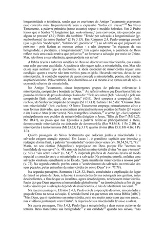 longanimidade e tolerância, sendo que os escritores do Antigo Testamento expressam
esse conceito mais frequentemente com a expressão "tardio em irar-se".22
No Novo
Testamento, a palavra primária (neste assunto) segue o modelo hebraico. Em 2 Pedro
lemos que o Senhor "é longânimo [gr. makrothumei] para convosco, não querendo que
alguns se percam" (3.9). Pedro diz também: "Tende por salvação a longanimidade [gr.
makrothumia] de nosso Senhor" (2 Pe 3.15). Em Romanos 2.4, Paulo emprega anochê
(que significa "moderação", "tolerância", paciência" 23
) ao advertir os que julgavam ao
próximo - pois faziam as mesmas coisas - a não desprezar "as riquezas da sua
benignidade, e paciência, e longanimidade". Em alguns aspectos, a paciência de Deus
reflete mais uma razão reativa que pró-ativa24
ao fornecer a salvação por meio de Cristo.
Mas, não fosse a sua tolerância, quem poderia ser salvo?
A Bíblia revela a natureza salvífica de Deus ao descrever sua misericórdia, que é mais
uma ação que uma qualidade. A paciência não requer ação, a misericórdia, sim. Mas não
existe aqui nenhum tipo de dicotomia. A ideia essencial de misericórdia requer uma
condição: quem a recebe não tem méritos para exigi-la. Havendo méritos, deixa de ser
misericórdia. À condição superior de quem concede a misericórdia, porém, não conduz
ao protecionismo. Pelo contrário, Deus humilhou-se a si mesmo e se tornou um de nós - a
expressão ulterior da misericórdia.
No Antigo Testamento, cinco importantes grupos de palavras referem-se à
misericórdia, compaixão e bondade de Deus.25
Ao refletir sobre o que Deus havia feito no
passado em favor do povo da aliança, Isaías diz: "Pelo seu amor [heb. 'ahavah] e pela sua
compaixão [heb. chemlah], ele os remiu" (63.9). Davi compara a compaixão (heb.
rachem) do Senhor à compaixão de um pai (SI 103.13). Salmos 116.5 diz: "O nosso Deus
tem misericórdia" (heb. rachem). O Novo Testamento emprega primariamente eleos e
suas formas derivadas, que se encontram principalmente nos escritos de Paulo (26 vezes)
e em Lucas e Atos (vinte vezes). Nos evangelhos sinóticos,26
o verbo (gr. eleeõ) aparece
principalmente nos pedidos de misericórdia dirigidos a Jesus, "filho de Davi" (Mt 9.27;
Mc 10.47), ao passo que nas Epístolas a palavra refere-se principalmente a Deus,
demonstrando misericórdia ou deixando de demonstrá-la (Rm 9.15-18; 1 Pe 2.10). A
misericórdia é tanto humana (Mt 23.23; Tg 3.17) quanto divina (Rm 15.9; Hb 4.16; 1 Pe
1.3).
Quatro passagens do Novo Testamento que colocam juntas a misericórdia e a
salvação exigem atenção especial. Em Lucas 1, o grandioso capítulo que introduz a
redenção divina final, a palavra "misericórdia" ocorre cinco vezes (vv. 50,54,58,72,78).27
Maria, no seu cântico (Magnificat), regozija-se em Deus porque Ele "atentou na
humildade de sua serva" (v. 48), mas ela inclui na misericórdia divina "os que o temem"
(v. 50) e "seu servo Israel" (v. 54).28
A inspirada profecia de Zacarias revela de modo
especial a conexão entre a misericórdia e a salvação. Na primeira estrofe, enfatiza uma
salvação vindoura semelhante a do Êxodo, "para manifestar misericórdia a nossos pais"
(v. 72). Na segunda estrofe, porém, canta o "conhecimento da salvação, na remissão dos
seus pecados, pelas entranhas da misericórdia do nosso Deus" (vv. 77,78).
Na segunda passagem, Romanos 11.28-32, Paulo, concluindo a explicação do lugar
de Israel no plano de Deus, refere-se à misericórdia divina outorgada aos gentios, antes
desobedientes, a fim de que os israelitas, agora desobedientes, recebessem misericórdia.
Paulo diz que Deus encerrou a humanidade globalmente29
na desobediência a fim de que
todos vissem que a salvação depende da misericórdia, e não de identidade nacional. 30
Na terceira passagem, Efésios 2.4,5, Paulo revela a operação do amor, misericórdia e
graça de Deus na nossa salvação. O sentido literal é o que temos em nossa Bíblia [ARC]:
"Mas Deus, que é riquíssimo em misericórdia, pelo seu muito amor com que nos amou...
nos vivificou juntamente com Cristo". A riqueza de sua misericórdia levou-o a salvar.
Na quarta passagem, Tito 3.4,5, Paulo liga a misericórdia a duas outras palavras de
ternura. Deus manifestou sua benignidade31
e sua caridade32
quando nos salvou, "não
 