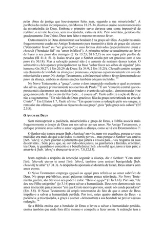 pelas obras de justiça que houvéssemos feito, mas, segundo a sua misericórdia". A
parábola do credor incompassivo, em Mateus 18.23-34, ilustra o ensino neotestamentário
da misericórdia de Deus. Embora o primeiro servo devesse uma soma impossível de
restituir, o rei não buscava, sem misericórdia, extraí-la dele. Pelo contrário, perdoou-lhe
graciosamente. Em Cristo, Deus tem feito o mesmo em nosso favor.
Outra maneira de Deus demonstrar sua bondade é na graça salvífica. As palavras mais
frequentemente usadas no Antigo Testamento para transmitir a ideia de graça são chanan
("demonstrar favor" ou "ser gracioso") e suas formas derivadas (especialmente chên) e
chesedh ("bondade fiel" ou "amor infalível"). A primeira refere-se usualmente ao favor
de livrar o seu povo dos inimigos (2 Rs 13.23; SI 6.2,7) ou aos rogos pelo perdão de
pecados (SI 41.4; 51.1). Isaías revela que o Senhor anseia por ser gracioso com o seu
povo (Is 30.18). Mas a salvação pessoal não é o assunto de nenhum desses textos. O
substantivo chên aparece principalmente na frase "achar favor aos olhos de alguém" (dos
homens: Gn 30.27; 1 Sm 20.29; de Deus: Êx 34.9; 2 Sm 15.25). Chesedh contém sempre
um elemento de lealdade às alianças e promessas, expresso espontaneamente em atos de
misericórdia e amor. No Antigo Testamento, a ênfase recai sobre o favor demonstrado ao
povo da aliança, embora as demais nações também estejam incluídas. 33
No Novo Testamento, a "graça", como o dom imerecido mediante o qual as pessoas
são salvas, aparece primariamente nos escritos de Paulo.34
É um "conceito central que ex-
pressa mais claramente seu modo de entender o evento da salvação... demonstrando livre
graça imerecida. O elemento da liberdade ... é essencial". Paulo enfatiza a ação de Deus, e
não a sua natureza. "Ele não fala do Deus gracioso; fala da graça concretizada na cruz de
Cristo".35
Em Efésios 1.7, Paulo afirma: "Em quem temos a redenção pelo seu sangue, a
remissão das ofensas, segundo as riquezas da sua graça", pois "pela graça sois salvos" (Ef
2.5,8).
O AMOR DE DEUS
Sem menosprezar a paciência, misericórdia e graça de Deus, a Bíblia associa mais
frequentemente o desejo de Deus em nos salvar ao seu amor. No Antigo Testamento, o
enfoque primário recai sobre o amor segundo a aliança, como se vê em Deuteronômio 7:
O Senhor não tomou prazer [heb. chashaq] em vós, nem vos escolheu, porque a vossa
multidão era mais do que a de todos os outros povos... mas porque o Senhor vos amava
[heb. 'ahev]; e, para guardar o juramento que jurara a vossos pais... vos resgatou da casa
da servidão... Será, pois, que, se, ouvindo estes juízos, os guardardes e fizerdes, o Senhor,
teu Deus, te guardará o concerto e a beneficência [heb. chesedh] que jurou a teus pais; e
amar-te-á [heb. 'ahev] e abençoar-te-á (vv. 7,8,12,13).
Num capítulo a respeito da redenção segundo a aliança, diz o Senhor: "Com amor
[heb. 'ahavahj eterno te amei [heb. 'ahev]; também com amável benignidade [heb.
chesedh] te atraí" (Jr
31.3). A despeito da apostasia e idolatria de Israel, Deus amava com
amor eterno.
O Novo Testamento emprega agapaõ ou agapê para referir-se ao amor salvífico de
Deus. No grego pré-bíblico, essas' palavras tinham pouca relevância. No Novo Testa-
mento, porém, são óbvios o seu poder e calor. "Deus é agapê" (1 Jo 3.16). Por isso, "ele
deu seu Filho unigénito" (jo 3.16) para salvar a humanidade. Deus tem demonstrado seu
amor imerecido para conosco "em que Cristo morreu por nós, sendo nós ainda pecadores"
(Rm 5.8). O Novo Testamento dá amplo testemunho do fato de que o amor de Deus
impeliu-o a salvar a humanidade perdida. Por isso, estes quatro atributos de Deus - a
paciência, a misericórdia, a graça e o amor - demonstram a sua bondade ao prover a nossa
redenção. 36
Se a Bíblia ensina que a bondade de Deus o levou a salvar a humanidade perdida,
ensina também que nada fora dEle mesmo o compeliu a fazer assim. A redenção tem a
 
