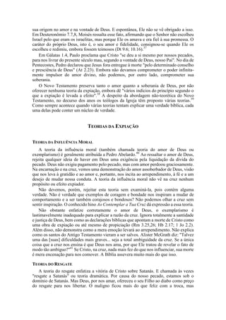 sua origem no amor e na vontade de Deus. E espontânea, Ele não se vê obrigado a isso.
Em Deuteronômio 7.7,8, Moisés ressalta esse fato, afirmando que o Senhor não escolheu
Israel pelo que eram os israelitas, mas porque Ele os amava e era fiel à sua promessa. O
caráter do próprio Deus, isto é, o seu amor e fidelidade, consignou-se quando Ele os
escolheu e redimiu, embora fossem teimosos (Dt 9.6; 10.16).37
Em Gálatas 1.4, Paulo proclama que Cristo "se deu a si mesmo por nossos pecados,
para nos livrar do presente século mau, segundo a vontade de Deus, nosso Pai". No dia de
Pentecostes, Pedro declarou que Jesus fora entregue à morte "pelo determinado conselho
e presciência de Deus" (At 2.23). Embora não devamos comprometer o poder infinita-
mente impulsor do amor divino, não podemos, por outro lado, comprometer sua
soberania.
O Novo Testamento preserva tanto o amor quanto a soberania de Deus, por não
oferecer nenhuma teoria da expiação, embora dê "vários indícios do princípio segundo o
que a expiação é levada a efeito".38
A despeito da abordagem não-teorética do Novo
Testamento, no decurso dos anos os teólogos da Igreja têm proposto várias teorias.39
Como sempre acontece quando várias teorias tentam explicar uma verdade bíblica, cada
uma delas pode conter um núcleo de verdade.
TEORIAS DA EXPIAÇÃO
TEORIA DA INFLUÊNCIA MORAL
A teoria da influência moral (também chamada teoria do amor de Deus ou
exemplarismo) é geralmente atribuída a Pedro Abelardo.40
Ao ressaltar o amor de Deus,
rejeita qualquer ideia de haver em Deus uma exigência pela liquidação da dívida do
pecado. Deus não exigiu pagamento pelo pecado, mas com amor perdoou graciosamente.
Na encarnação e na cruz, vemos uma demonstração do amor assoberbador de Deus, visão
que nos leva à gratidão e ao amor e, portanto, nos incita ao arrependimento, à fé e a um
desejo de mudar nossa conduta. A teoria da influência moral não vê na cruz nenhum
propósito ou efeito expiador.
Não devemos, porém, rejeitar esta teoria sem examiná-la, pois contém alguma
verdade. Não é verdade que exemplos de coragem e bondade nos inspiram a mudar de
comportamento e a ser também corajosos e bondosos? Não podemos olhar a cruz sem
sentir inspiração. O conhecido hino Ao Contemplar a Tua Cruz dá expressão a essa teoria.
Não obstante enfatize corretamente o amor de Deus, o exemplarismo é
lastimavelmente inadequado para explicar a razão da cruz. Ignora totalmente a santidade
e justiça de Deus, bem como as declarações bíblicas que apontam a morte de Cristo como
uma obra de expiação ou até mesmo de propiciação (Rm 3.25,26; Hb 2.17; 1 Jo 2.2).
Além disso, não demonstra como a mera emoção levará ao arrependimento. Não explica
como os santos do Antigo Testamento vieram a ser salvos. Alister McGrath diz: "Talvez
uma das [suas] dificuldades mais graves... seja a total ambiguidade da cruz. Se a única
coisa que a cruz nos ensina é que Deus nos ama, por que Ele tratou de revelar o fato de
modo tão ambíguo?"41
Se Cristo, na cruz, nada mais fez do que nos influenciar, sua morte
é mera encenação para nos comover. A Bíblia assevera muito mais do que isso.
TEORIA DO RESGATE
A teoria do resgate enfatiza a vitória de Cristo sobre Satanás. E chamada às vezes
"resgate a Satanás" ou teoria dramática. Por causa do nosso pecado, estamos sob o
domínio de Satanás. Mas Deus, por nos amar, ofereceu o seu Filho ao diabo como preço
do resgate para nos libertar. O maligno ficou mais do que feliz com a troca, mas
 