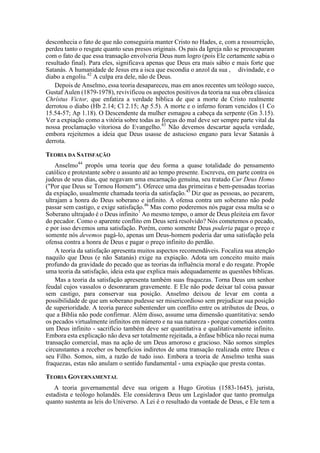 desconhecia o fato de que não conseguiria manter Cristo no Hades, e, com a ressurreição,
perdeu tanto o resgate quanto seus presos originais. Os pais da Igreja não se preocuparam
com o fato de que essa transação envolveria Deus num logro (pois Ele certamente sabia o
resultado final). Para eles, significava apenas que Deus era mais sábio e mais forte que
Satanás. A humanidade de Jesus era a isca que escondia o anzol da sua , divindade, e o
diabo a engoliu.42
A culpa era dele, não de Deus.
Depois de Anselmo, essa teoria desapareceu, mas em anos recentes um teólogo sueco,
Gustaf Aulen (1879-1978), revivificou os aspectos positivos da teoria na sua obra clássica
Chrístus Victor, que enfatiza a verdade bíblica de que a morte de Cristo realmente
derrotou o diabo (Hb 2.14; Cl 2.15; Ap 5.5). A morte e o inferno foram vencidos (1 Co
15.54-57; Ap 1.18). O Descendente da mulher esmagou a cabeça da serpente (Gn 3.15).
Ver a expiação como a vitória sobre todas as forças do mal deve ser sempre parte vital da
nossa proclamação vitoriosa do Evangelho.43
Não devemos descartar aquela verdade,
embora rejeitemos a ideia que Deus usasse de astucioso engano para levar Satanás à
derrota.
TEORIA DA SATISFAÇÃO
Anselmo44
propôs uma teoria que deu forma a quase totalidade do pensamento
católico e protestante sobre o assunto até ao tempo presente. Escreveu, em parte contra os
judeus de seus dias, que negavam uma encarnação genuína, seu tratado Cur Deus Homo
("Por que Deus se Tornou Homem"). Oferece uma das primeiras e bem-pensadas teorias
da expiação, usualmente chamada teoria da satisfação.45
Diz que as pessoas, ao pecarem,
ultrajam a honra do Deus soberano e infinito. A ofensa contra um soberano não pode
passar sem castigo, e exige satisfação.46
Mas como poderemos nós pagar essa multa se o
Soberano ultrajado é o Deus infinito7
Ao mesmo tempo, o amor de Deus pleiteia em favor
do pecador. Como o aparente conflito em Deus será resolvido? Nós cometemos o pecado,
e por isso devemos uma satisfação. Porém, como somente Deus poderia pagar o preço e
somente nós devemos pagá-lo, apenas um Deus-homem poderia dar uma satisfação pela
ofensa contra a honra de Deus e pagar o preço infinito do perdão.
A teoria da satisfação apresenta muitos aspectos recomendáveis. Focaliza sua atenção
naquilo que Deus (e não Satanás) exige na expiação. Adota um conceito muito mais
profundo da gravidade do pecado que as teorias da influência moral e do resgate. Propõe
uma teoria da satisfação, ideia esta que explica mais adequadamente as questões bíblicas.
Mas a teoria da satisfação apresenta também suas fraquezas. Torna Deus um senhor
feudal cujos vassalos o desonraram gravemente. E Ele não pode deixar tal coisa passar
sem castigo, para conservar sua posição. Anselmo deixou de levar em conta a
possibilidade de que um soberano pudesse ser misericordioso sem prejudicar sua posição
de superioridade. A teoria parece subentender um conflito entre os atributos de Deus, o
que a Bíblia não pode confirmar. Além disso, assume uma dimensão quantitativa: sendo
os pecados virtualmente infinitos em número e na sua natureza - porque cometidos contra
um Deus infinito - sacrifício também deve ser quantitativa e qualitativamente infinito.
Embora esta explicação não deva ser totalmente rejeitada, a ênfase bíblica não recai numa
transação comercial, mas na ação de um Deus amoroso e gracioso. Não somos simples
circunstantes a receber os benefícios indiretos de uma transação realizada entre Deus e
seu Filho. Somos, sim, a razão de tudo isso. Embora a teoria de Anselmo tenha suas
fraquezas, estas não anulam o sentido fundamental - uma expiação que presta contas.
TEORIA GOVERNAMENTAL
A teoria governamental deve sua origem a Hugo Grotius (1583-1645), jurista,
estadista e teólogo holandês. Ele considerava Deus um Legislador que tanto promulga
quanto sustenta as leis do Universo. A Lei é o resultado da vontade de Deus, e Ele tem a
 