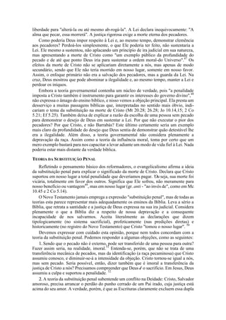 liberdade para "alterá-la ou até mesmo ab-rogá-la". A Lei declara inequivocamente: "A
alma que pecar, essa morrerá". A justiça rigorosa exige a morte eterna dos pecadores.
Como poderia Deus impor respeito à Lei e, ao mesmo tempo, demonstrar clemência
aos pecadores? Perdoá-los simplesmente, o que Ele poderia ter feito, não sustentaria a
Lei. Ele mesmo a sustentou, não aplacando um princípio de ira judicial em sua natureza,
mas apresentando a morte de Cristo como "um exemplo público da profundidade do
pecado e de até que ponto Deus iria para sustentar a ordem moral-do Universo".47
Os
efeitos da morte de Cristo não se aplicariam diretamente a nós, mas apenas de modo
secundário, sendo que Ele não teria morrido em nosso lugar, somente em nosso favor.
Assim, o enfoque primário não era a salvação dos pecadores, mas a guarda da Lei. Na
cruz, Deus mostrou que pode abominar a ilegalidade e, ao mesmo tempo, manter a Lei e
perdoar os iníquos.
Embora a teoria governamental contenha um núcleo de verdade, pois "a penalidade
imposta a Cristo também é instrumento para garantir os interesses do governo divino",48
não expressa o âmago do ensino bíblico, e nisso vemos a objeção principal. Ela presta um
desserviço a muitas passagens bíblicas que, interpretadas no sentido mais óbvio, indi-
cariam o tema da substituição na morte de Cristo (Mt 20.28; 26.28; Jo 10.14,15; 2 Co
5.21; Ef 5.25). Também deixa de explicar a razão da escolha de uma pessoa sem pecado
para demonstrar o desejo de Deus em sustentar a Lei. Por que não executar o pior dos
pecadores? Por que Cristo, e não Barrabás? Este último certamente seria um exemplo
mais claro da profundidade do desejo que Deus sentia de demonstrar quão detestável lhe
era a ilegalidade. Além disso, a teoria governamental não considera plenamente a
depravação da raça. Assim como a teoria da influência moral, toma por certo que um
mero exemplo bastará para nos capacitar a levar adiante um modo de vida fiel à Lei. Nada
poderia estar mais distante da verdade bíblica.
TEORIA DA SUBSTITUIÇÃO PENAL
Refletindo o pensamento básico dos reformadores, o evangelicalismo afirma a ideia
da substituição penal para explicar o significado da morte de Cristo. Declara que Cristo
suportou em nosso lugar a total penalidade que deveríamos pagar. 'Ou seja, sua morte foi
vicária, totalmente em favor dos outros. Significa que Ele sofreu, não meramente para
nosso benefício ou vantagem49
, mas em nosso lugar (gr. anti - "ao invés de", como em Mc
10.45 e 2 Co 5.14).
O Novo Testamento jamais emprega a expressão "substituição penal", mas de todas as
teorias esta parece representar mais adequadamente os ensinos da Bíblia. Leva a sério a
Bíblia, que retrata a santidade e a justiça de Deus expressa na sua ira judicial. Considera
plenamente o que a Bíblia diz a respeito de nossa depravação e a consequente
incapacidade de nos salvarmos. Aceita literalmente as declarações que dizem
tipologicamente (no sistema sacrificial), profeticamente (nas predições diretas) e
historicamente (no registro do Novo Testamento) que Cristo "tomou o nosso lugar". 50
Devemos expressar com cuidado esta opinião, porque nem todos concordam com a
teoria da substituição penal. Podemos responder a algumas objeções, como as seguintes:
1. Sendo que o pecado não é externo, pode ser transferido de uma pessoa para outra?
Fazer assim seria, na realidade, imoral.51
Entenda-se, porém, que não se trata de uma
transferência mecânica de pecados, mas da identificação (a raça pecaminosa) que Cristo
assumiu conosco, e diminuir-se-á a intensidade da objeção. Cristo tornou-se igual a nós,
mas sem pecado. Seria possível, então, dizer também que é imoral a transferência da
justiça de Cristo a nós? Precisamos compreender que Deus é o sacrifício. Em Jesus, Deus
assumiu a culpa e suportou a penalidade. 52
2. A teoria da substituição penal subentende um conflito na Deidade: Cristo, Salvador
amoroso, precisa arrancar o perdão do punho cerrado de um Pai irado, cuja justiça está
acima do seu amor. A verdade, porém, é que as Escrituras claramente excluem essa dupla
 